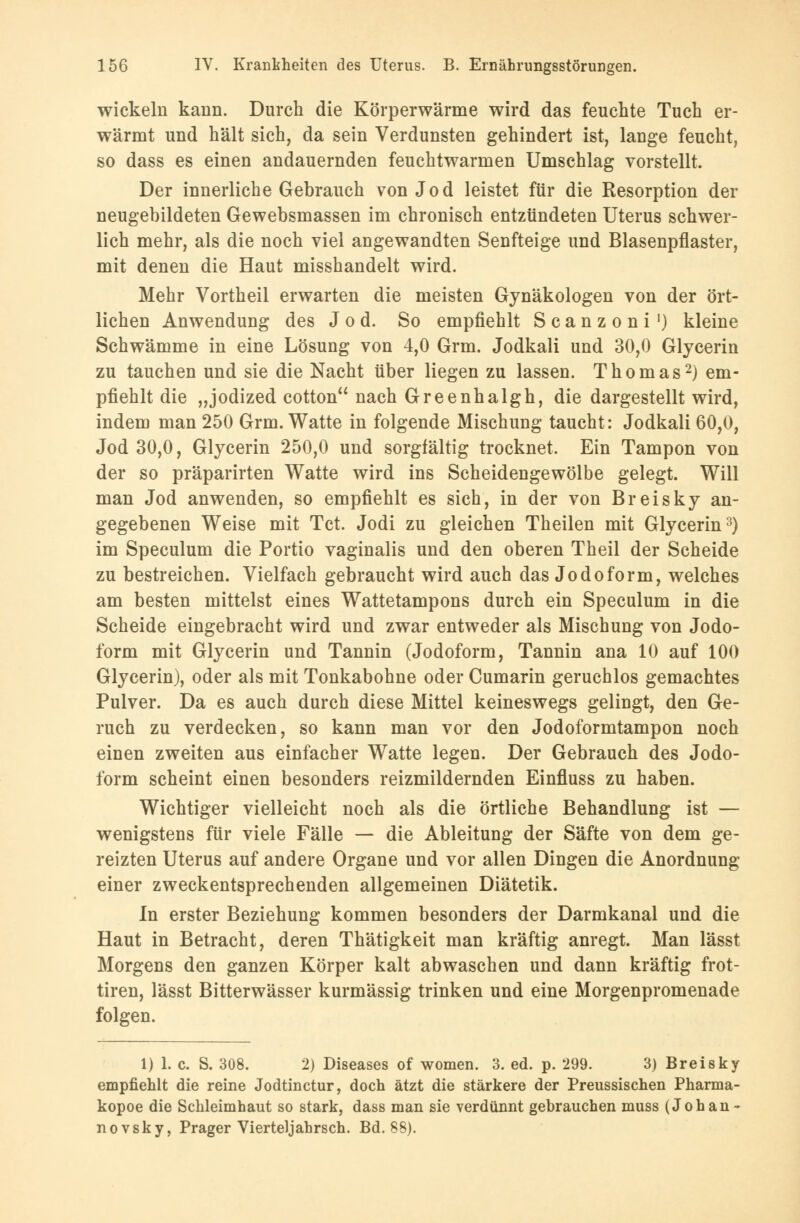 wickeln kann. Durch die Körperwärme wird das feuchte Tuch er- wärmt und hält sich, da sein Verdunsten gehindert ist, lange feucht, so dass es einen andauernden feuchtwarmen Umschlag vorstellt. Der innerliche Gebrauch von Jod leistet für die Resorption der neugebildeten Gewebsmassen im chronisch entzündeten Uterus schwer- lich mehr, als die noch viel angewandten Senfteige und Blasenpflaster, mit denen die Haut misshandelt wird. Mehr Vortheil erwarten die meisten Gynäkologen von der ört- lichen Anwendung des Jod. So empfiehlt Scanzoni1) kleine Schwämme in eine Lösung von 4,0 Grm. Jodkali und 30,0 Glycerin zu tauchen und sie die Nacht über liegen zu lassen. Thomas2) em- pfiehlt die „jodized cotton nach Greenhalgh, die dargestellt wird, indem man 250 Grm. Watte in folgende Mischung taucht: Jodkali 60,0, Jod 30,0, Glycerin 250,0 und sorgfältig trocknet. Ein Tampon von der so präparirten Watte wird ins Scheidengewölbe gelegt. Will man Jod anwenden, so empfiehlt es sich, in der von Breisky an- gegebenen Weise mit Tct. Jodi zu gleichen Theilen mit Glycerin3) im Speculum die Portio vaginalis und den oberen Theil der Scheide zu bestreichen. Vielfach gebraucht wird auch das Jodoform, welches am besten mittelst eines Wattetampons durch ein Speculum in die Scheide eingebracht wird und zwar entweder als Mischung von Jodo- form mit Glycerin und Tannin (Jodoform, Tannin ana 10 auf 100 Glycerin), oder als mit Tonkabohne oder Cumarin geruchlos gemachtes Pulver. Da es auch durch diese Mittel keineswegs gelingt, den Ge- ruch zu verdecken, so kann man vor den Jodoformtampon noch einen zweiten aus einfacher Watte legen. Der Gebrauch des Jodo- form scheint einen besonders reizmildernden Einfluss zu haben. Wichtiger vielleicht noch als die örtliche Behandlung ist — wenigstens für viele Fälle — die Ableitung der Säfte von dem ge- reizten Uterus auf andere Organe und vor allen Dingen die Anordnung einer zweckentsprechenden allgemeinen Diätetik. In erster Beziehung kommen besonders der Darmkanal und die Haut in Betracht, deren Thätigkeit man kräftig anregt. Man lässt Morgens den ganzen Körper kalt abwaschen und dann kräftig frot- tiren, lässt Bitterwässer kurmässig trinken und eine Morgenpromenade folgen. 1) 1. c. S. 308. 2) Diseases of women. 3. ed. p. 299. 3) Breisky empfiehlt die reine Jodtinctur, doch ätzt die stärkere der Preussischen Pharma- kopoe die Schleimhaut so stark, dass man sie verdünnt gebrauchen muss (Johan- no vsky, Prager Vierteljahrsch. Bd. 88).