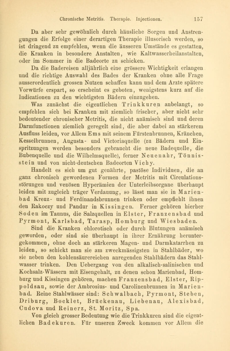 Da aber sehr gewöhnlich durch häusliche Sorgen und Anstren- gungen die Erfolge einer derartigen Therapie illusorisch werden, so ist dringend zu empfehlen, wenn die äusseren Umstände es gestatten, die Kranken in besondere Anstalten, wie Kaltwasserheilanstalten, oder im Sommer in die Badeorte zu schicken. Da die Badereisen alljährlich eine grössere Wichtigkeit erlangen und die richtige Auswahl des Bades der Kranken ohne alle Frage ausserordentlich grossen Nutzen schaffen kann und dem Arzte spätere Vorwürfe erspart, so erscheint es geboten, wenigstens kurz auf die Indicationen zu den wichtigsten Bädern einzugehen. Was zunächst die eigentlichen Trinkkuren anbelangt, so empfehlen sich bei Kranken mit ziemlich frischer, aber nicht sehr bedeutender chronischer Metritis, die nicht anämisch sind und deren Darmfunctionen ziemlich geregelt sind, die aber dabei an stärkerem Ausfluss leiden, vor Allem Ems mit seinem Fürstenbrunnen, Kränchen, Kesselbrunnen, Augusta- und Victoriaquelle (zu Bädern und Ein- spritzungen werden besonders gebraucht die neue Badequelle, die Bubenquelle und die Wilhelmsquelle), ferner Neuenahr, Tönnis- stein und von nicht-deutschen Badeorten Vichy. Handelt es sich um gut genährte, pastöse Individuen, die an ganz chronisch gewordenen Formen der Metritis mit Circulations- störungen und venösen Hyperämien der Unterleibsorgane überhaupt leiden mit zugleich träger Verdauung, so lässt man sie in Marien- bad Kreuz- und Ferdinandsbrunnen trinken oder empfiehlt ihnen den Kakoczy und Pandur in Kissingen. Ferner gehören hierher Soden im Taunus, die Salzquellen in Elster, Franzensbad und Pyrmont, Karlsbad, Tarasp, Homburg und Wiesbaden. Sind die Kranken chlorotisch oder durch Blutungen anämisch geworden, oder sind sie überhaupt in ihrer Ernährung herunter- gekommen, ohne doch an stärkeren Magen- und Darmkatarrhen zu leiden, so schickt man sie am zweckmässigsten in Stahlbäder, wo sie neben den kohlensäurereichen anregenden Stahlbädern das Stahl- wasser trinken. Den Uebergang von den alkalisch-salinischen und Kochsalz-Wässern mit Eisengehalt, zu denen schon Marienbad, Hom- burg und Kissingen gehören, machen Franzensbad, Elster, Rip- poldsau, sowie der Ambrosius- und Carolinenbrunnen in Marien- bad. Reine Stahlwässer sind: Schwalbach, Pyrmont, Stehen, Driburg, Bocklet, Brückenau, Liebenau, Alexisbad, Cudova und Reinerz, St. Moritz, Spa. Von gleich grosser Bedeutung wie die Trinkkuren sind die eigent- lichen Badekuren. Für unseren Zweck kommen vor Allem die