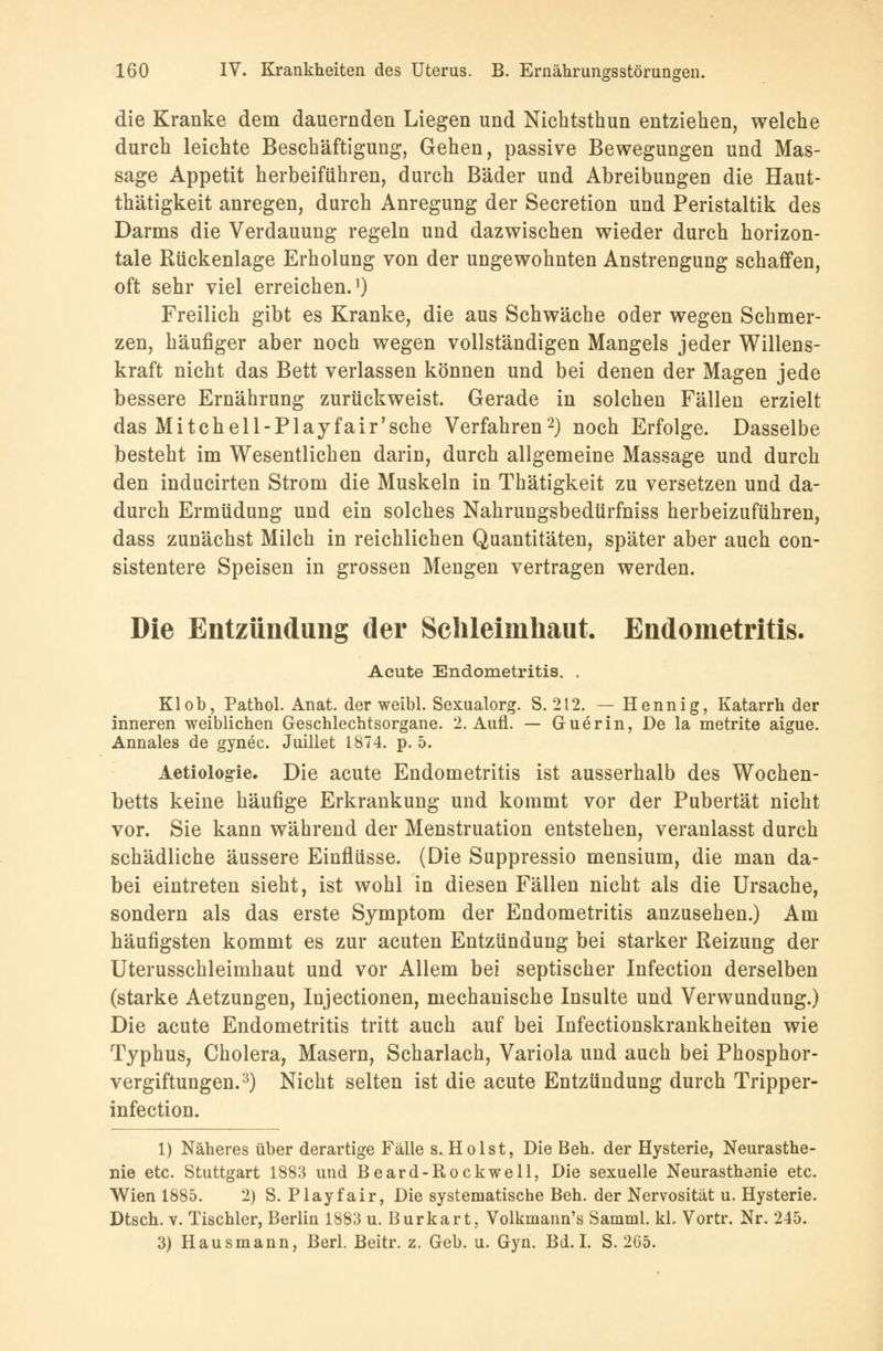 die Kranke dem dauernden Liegen und Nichtsthun entziehen, welche durch leichte Beschäftigung, Gehen, passive Bewegungen und Mas- sage Appetit herbeiführen, durch Bäder und Abreibungen die Haut- thätigkeit anregen, durch Anregung der Secretion und Peristaltik des Darms die Verdauung regeln und dazwischen wieder durch horizon- tale Rückenlage Erholung von der ungewohnten Anstrengung schaffen, oft sehr viel erreichen.1) Freilich gibt es Kranke, die aus Schwäche oder wegen Schmer- zen, häufiger aber noch wegen vollständigen Mangels jeder Willens- kraft nicht das Bett verlassen können und bei denen der Magen jede bessere Ernährung zurückweist. Gerade in solchen Fällen erzielt das Mit ch eil -Play fair'sehe Verfahren2) noch Erfolge. Dasselbe besteht im Wesentlichen darin, durch allgemeine Massage und durch den inducirten Strom die Muskeln in Thätigkeit zu versetzen und da- durch Ermüdung und ein solches Nahrungsbedtirfniss herbeizuführen, dass zunächst Milch in reichlichen Quantitäten, später aber auch con- sistentere Speisen in grossen Mengen vertragen werden. Die Entzündung der Schleimhaut. Endometritis. Acute Endometritis. . Kl ob, Pathol. Anat. der weibl. Sexualorg. S. 212. — Hennig, Katarrh der inneren weiblichen Geschlechtsorgane. 2. Aufl. — Guerin, De la metrite aigue. Annales de gynec. Juillet 1874. p. 5. Aetiologie. Die acute Endometritis ist ausserhalb des Wochen- betts keine häufige Erkrankung und kommt vor der Pubertät nicht vor. Sie kann während der Menstruation entstehen, veranlasst durch schädliche äussere Einflüsse. (Die Suppressio mensium, die man da- bei eintreten sieht, ist wohl in diesen Fällen nicht als die Ursache, sondern als das erste Symptom der Endometritis anzusehen.) Am häufigsten kommt es zur acuten Entzündung bei starker Reizung der Uterusschleimhaut und vor Allem bei septischer Infection derselben (starke Aetzungen, Injectionen, mechanische Insulte und Verwundung.) Die acute Endometritis tritt auch auf bei Infectionskrankheiten wie Typhus, Cholera, Masern, Scharlach, Variola und auch bei Phosphor- vergiftungen.3) Nicht selten ist die acute Entzündung durch Tripper- infection. 1) Näheres über derartige Fälle s. Holst, Die Ben. der Hysterie, Neurasthe- nie etc. Stuttgart 1883 und Beard-Rockwell, Die sexuelle Neurasthenie etc. Wien 1885. 2) S. Play fair, Die systematische Beh. der Nervosität u. Hysterie. Dtsch. v. Tischler, Berlin 1883 u. Burkart, Volkmann's Samml. kl. Vortr. Nr. 245. 3) Hausmann, Berl. Beitr. z. Geb. u. Gyn. Bd. I. S. 265.