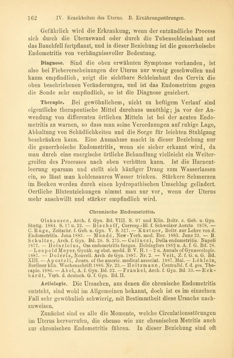 Gefährlich wird die Erkrankung, wenn der entzündliche Process sich durch die Uteruswand oder durch die Tubenschleimhaut auf das Bauchfell fortpflanzt, und in dieser Beziehung ist die gonorrhoische Endometritis von verhängnissvoller Bedeutung. Diagnose. Sind die oben erwähnten Symptome vorhanden, ist also bei Fiebererscheinungen der Uterus nur wenig geschwollen und kaum empfindlich, zeigt die sichtbare Schleimhaut des Cervix die oben beschriebenen Veränderungen, und ist das Endometrium gegen die Sonde sehr empfindlich, so ist die Diagnose gesichert. Therapie. Bei gewöhnlichem, nicht zu heftigem Verlauf sind eigentliche therapeutische Mittel durchaus unnöthig; ja vor der An- wendung von differenten örtlichen Mitteln ist bei der acuten Endo- metritis zu warnen, so dass man seine Verordnungen auf ruhige Lage, Abhaltung von Schädlichkeiten und die Sorge für leichten Stuhlgang beschränken kann. Eine Ausnahme macht in dieser Beziehung nur die gonorrhoische Endometritis, wenn sie sicher erkannt wird, da man durch eine energische örtliche Behandlung vielleicht ein Weiter- greifen des Processes nach oben verhüten kann. Ist die Harnent- leerung sparsam und stellt sich häufiger Drang zum Wasserlassen ein, so lässt man kohlensaures Wasser trinken. Stärkere Schmerzen im Becken werden durch einen hydropathischen Umschlag gelindert. Oertliche Blutentziehungen nimmt man nur vor, wenn der Uterus mehr anschwillt und stärker empfindlich wird. Chronische Endometritis. Olshausen, Arch. f. Gyn. Bd. VIII. S. 97 und Klin. Beitr. z. Geb. u. Gyn. Stuttg. 1884. S. 17U.22. — Bischoff, Corresp.-Bl. f. Schweizer Aerzte. 1878. — C. Buge, Zeitschr. f. Geb. u. Gyn. V. S. 317. — Küstner, Beitr. zur Lehre von d. Endometritis. Jena 1883. — Munde, New-York. med. Rec. 1883. June 23. — B. Schultze, Arch. f. Gyn. Bd. 20. S. 275.— Collucci, Della endometritis. Napoli 1877. — Heinricius, Om endometritis fungos. Helsingfors 1882 u. A. f. G. Bd. 28. — Leopold Meyer. Gynäk. og obst. medd. B. V. H.l —2 u. Annais of Gynaecologie. 1SS7. — Doleris,Nouvell. Arch. de Gyn. 1887. Nr. 2. — Veit, Z. f. G. u. G. Bd. XIII. — Ap ostoli, Journ. of the americ. medical associat. 1887. Mai. — Löhlein, Berliner klin. Wochenschrift 1886. Nr. 23.— Heitzmann, Centralbl. f. d. ges. The- rapie. 18815. — Abel, A.f. Gyn. Bd. 32. — Fränkel, Arch. f. Gyn. Bd. 33. —Eck- hardt, Verh. d. deutsch. G. f. Gyn. Bd. II. Aetiologie. Die Ursachen, aus denen die chronische Endometritis entsteht, sind wohl im Allgemeinen bekannt, doch ist es im einzelnen Fall sehr gewöhnlich schwierig, mit Bestimmtheit diese Ursache nach- zuweisen. Zunächst sind es alle die Momente, welche Circulationsstörungen im Uterus hervorrufen, die ebenso wie zur chronischen Metritis auch zur chronischen Endometritis führen. In dieser Beziehung sind oft