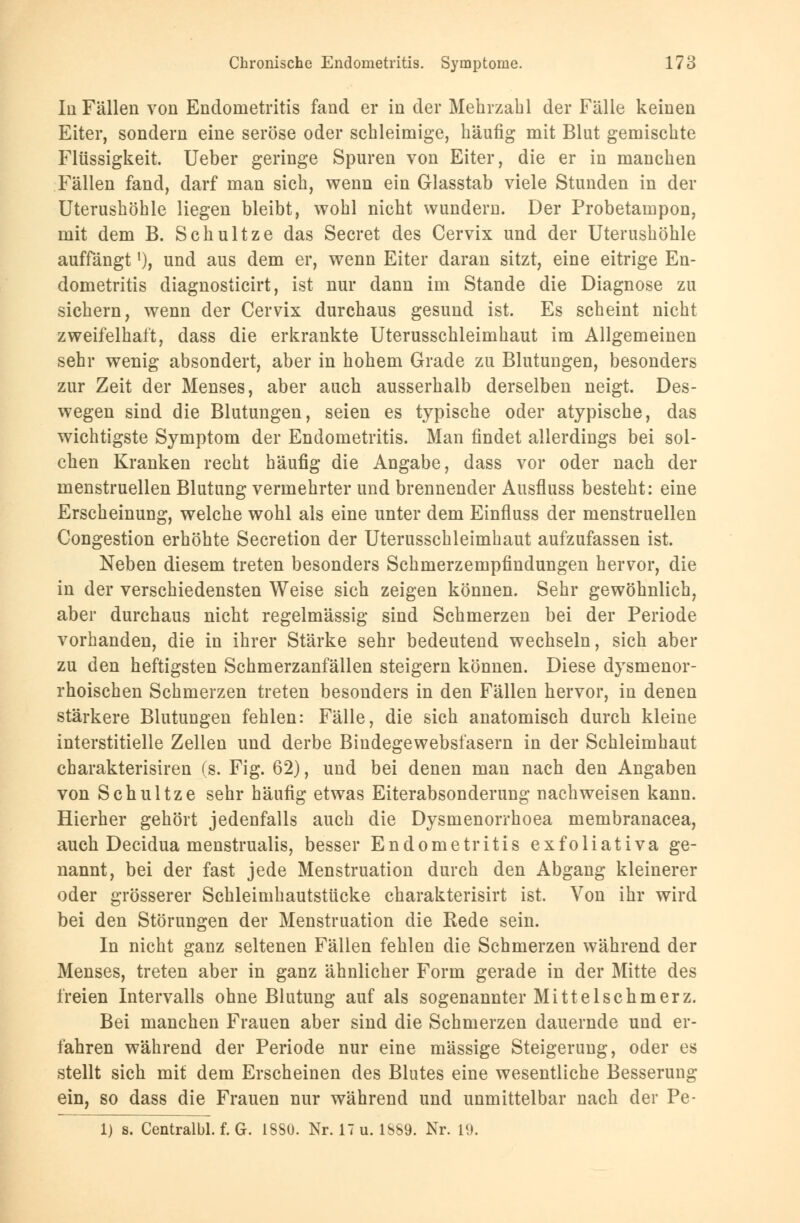 Iii Fällen von Endometritis fand er in der Mehrzahl der Fälle keinen Eiter, sondern eine seröse oder schleimige, häufig mit Blut gemischte Flüssigkeit. Ueber geringe Spuren von Eiter, die er in manchen Fällen fand, darf man sich, wenn ein Glasstab viele Stunden in der Uterushöhle liegen bleibt, wohl nicht wundem. Der Probetampon, mit dem B. Schultze das Secret des Cervix und der Uterushöhle auffängtl), und aus dem er, wenn Eiter daran sitzt, eine eitrige En- dometritis diagnosticirt, ist nur dann im Stande die Diagnose zu sichern, wenn der Cervix durchaus gesund ist. Es scheint nicht zweifelhaft, dass die erkrankte Uterusschleimhaut im Allgemeinen sehr wenig absondert, aber in hohem Grade zu Blutungen, besonders zur Zeit der Menses, aber auch ausserhalb derselben neigt. Des- wegen sind die Blutungen, seien es typische oder atypische, das wichtigste Symptom der Endometritis. Man findet allerdings bei sol- chen Kranken recht häufig die Angabe, dass vor oder nach der menstruellen Blutung vermehrter und brennender Ausfluss besteht: eine Erscheinung, welche wohl als eine unter dem Einfluss der menstruellen Congestion erhöhte Secretion der Uterusschleimhaut aufzufassen ist. Neben diesem treten besonders Schmerzempfindungen hervor, die in der verschiedensten Weise sich zeigen können. Sehr gewöhnlich, aber durchaus nicht regelmässig sind Schmerzen bei der Periode vorhanden, die in ihrer Stärke sehr bedeutend wechseln, sich aber zu den heftigsten Schmerzanfällen steigern können. Diese dysmenor- rhoischen Schmerzen treten besonders in den Fällen hervor, in denen stärkere Blutungen fehlen: Fälle, die sich anatomisch durch kleine interstitielle Zellen und derbe Bindegewebsfasern in der Schleimhaut charakterisiren (s. Fig. 62), und bei denen man nach den Angaben von Schultze sehr häufig etwas Eiterabsonderung nachweisen kann. Hierher gehört jedenfalls auch die Dysmenorrhoea membranacea, auch Decidua menstrualis, besser Endometritis exfoliativa ge- nannt, bei der fast jede Menstruation durch den Abgang kleinerer oder grösserer Schleimhautstücke charakterisirt ist. Von ihr wird bei den Störungen der Menstruation die Bede sein. In nicht ganz seltenen Fällen fehlen die Schmerzen während der Menses, treten aber in ganz ähnlicher Form gerade in der Mitte des freien Intervalls ohne Blutung auf als sogenannter Mittelschmerz. Bei manchen Frauen aber sind die Schmerzen dauernde und er- fahren während der Periode nur eine massige Steigerung, oder es stellt sich mit dem Erscheinen des Blutes eine wesentliche Besserung ein, so dass die Frauen nur während und unmittelbar nach der Pe- 1) s. Centralbl. f. G. 18Sü. Nr. 17 u. 1S89. Nr. 19.