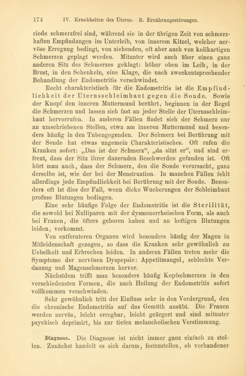 riode schmerzfrei sind, während sie in der übrigen Zeit von schmerz- haften Empfindungen im Unterleib, von innerem Kitzel, welcher ner- vöse Erregung bedingt, von ziehenden, oft aber auch von kolikartigen Schmerzen geplagt werden. Mitunter wird auch über einen ganz anderen Sitz des Schmerzes geklagt: höher oben im Leib, in der Brust, in den Schenkeln, eine Klage, die nach zweckentsprechender Behandlung der Endometritis verschwindet. Recht charakteristisch für die Endometritis ist die Empfind- lichkeit der Uterusschleimhaut gegen die Sonde. Sowie der Knopf den inneren Muttermund berührt, beginnen in der Regel die Schmerzen und lassen sich fast an jeder Stelle der Uterusschleim- haut hervorrufen. In anderen Fällen findet sich der Schmerz nur an umschriebenen Stellen, etwa am inneren Muttermund und beson- ders häufig in den Tubengegenden. Der Schmerz bei Berührung mit der Sonde hat etwas ungemein Charakteristisches. Oft rufen die Kranken sofort: „Das ist der Schmerz, „da sitzt er, und sind er- freut, dass der Sitz ihrer dauernden Beschwerden gefunden ist. Oft hört man auch, dass der Schmerz, den die Sonde verursacht, ganz derselbe ist, wie der bei der Menstruation, In manchen Fällen fehlt allerdings jede Empfindlichkeit bei Berührung mit der Sonde. Beson- ders oft ist dies der Fall, wenn dicke Wucherungen der Schleimhaut profuse Blutungen bedingen. Eine sehr häufige Folge der Endometritis ist die Sterilität, die sowohl bei Nulliparen mit der dysmenorrhoischen Form, als auch bei Frauen, die öfters geboren haben und an heftigen Blutungen leiden, vorkommt. Von entfernteren Organen wird besonders häufig der Magen in Mitleidenschaft gezogen, so dass die Kranken sehr gewöhnlich an Uebelkeit und Erbrechen leiden. In anderen Fällen treten mehr die Symptome der nervösen Dyspepsie: Appetitmangel, schlechte Ver- dauung und Magenschmerzen hervor. Nächstdem trifft man besonders häufig Kopfschmerzen in den verschiedensten Formen, die nach Heilung der Endometritis sofort vollkommen verschwinden. Sehr gewöhnlich tritt der Einfluss sehr in den Vordergrund, den die chronische Endometritis auf das Gemüth ausübt. Die Frauen werden nervös, leicht erregbar, leicht geärgert und sind mitunter psychisch deprimirt, bis zur tiefen melancholischen Verstimmung. Diagnose. Die Diagnose ist nicht immer ganz einfach zu stel- len. Zunächst handelt es sich darum, festzustellen, ob vorhandener