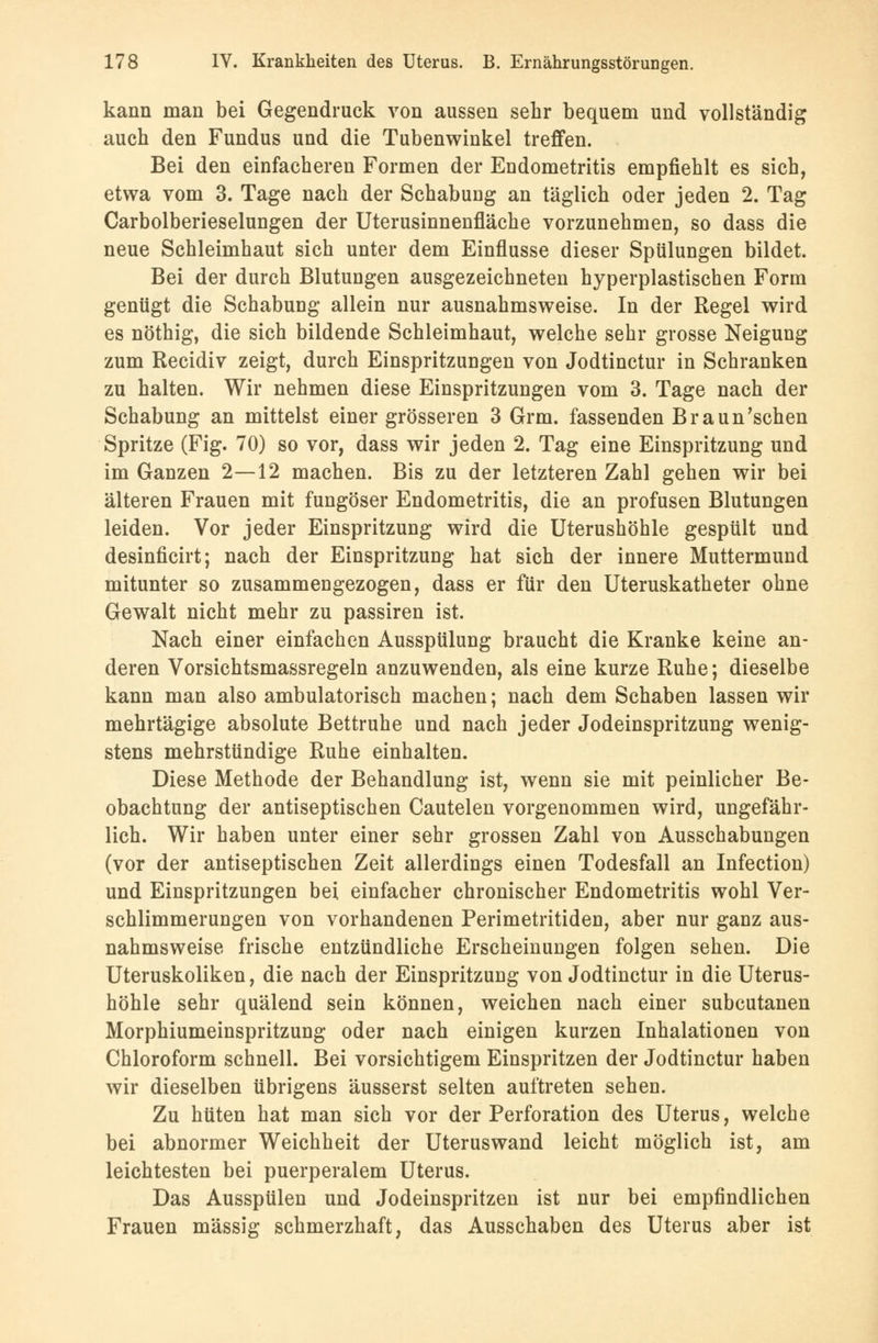 kann man bei Gegendruck von aussen sehr bequem und vollständig auch den Fundus und die Tubenwinkel treffen. Bei den einfacheren Formen der Endometritis empfiehlt es sich, etwa vom 3. Tage nach der Schabung an täglich oder jeden 2. Tag Carbolberieselungen der Uterusinnenfläche vorzunehmen, so dass die neue Schleimhaut sich unter dem Einflüsse dieser Spülungen bildet. Bei der durch Blutungen ausgezeichneten hyperplastischen Form genügt die Schabung allein nur ausnahmsweise. In der Regel wird es nöthig, die sich bildende Schleimhaut, welche sehr grosse Neigung zum Recidiv zeigt, durch Einspritzungen von Jodtinctur in Schranken zu halten. Wir nehmen diese Einspritzungen vom 3. Tage nach der Schabung an mittelst einer grösseren 3 Grm. fassenden Braun'schen Spritze (Fig. 70) so vor, dass wir jeden 2. Tag eine Einspritzung und im Ganzen 2—12 machen. Bis zu der letzteren Zahl gehen wir bei älteren Frauen mit fungöser Endometritis, die an profusen Blutungen leiden. Vor jeder Einspritzung wird die Uterushöhle gespült und desinficirt; nach der Einspritzung hat sich der innere Muttermund mitunter so zusammengezogen, dass er für den Uteruskatheter ohne Gewalt nicht mehr zu passiren ist. Nach einer einfachen Ausspülung braucht die Kranke keine an- deren Vorsichtsmassregeln anzuwenden, als eine kurze Ruhe; dieselbe kann man also ambulatorisch machen; nach dem Schaben lassen wir mehrtägige absolute Bettruhe und nach jeder Jodeinspritzung wenig- stens mehrstündige Ruhe einhalten. Diese Methode der Behandlung ist, wenn sie mit peinlicher Be- obachtung der antiseptischen Cautelen vorgenommen wird, ungefähr- lich. Wir haben unter einer sehr grossen Zahl von Ausschabungen (vor der antiseptischen Zeit allerdings einen Todesfall an Infection) und Einspritzungen bei einfacher chronischer Endometritis wohl Ver- schlimmerungen von vorhandenen Perimetritiden, aber nur ganz aus- nahmsweise frische entzündliche Erscheinungen folgen sehen. Die Uteruskoliken, die nach der Einspritzung von Jodtinctur in die Uterus- höhle sehr quälend sein können, weichen nach einer subcutanen Morphiumeinspritzung oder nach einigen kurzen Inhalationen von Chloroform schnell. Bei vorsichtigem Einspritzen der Jodtinctur haben wir dieselben übrigens äusserst selten auftreten sehen. Zu hüten hat man sich vor der Perforation des Uterus, welche bei abnormer Weichheit der Uteruswand leicht möglich ist, am leichtesten bei puerperalem Uterus. Das Ausspülen und Jodeinspritzen ist nur bei empfindlichen Frauen massig schmerzhaft, das Ausschaben des Uterus aber ist