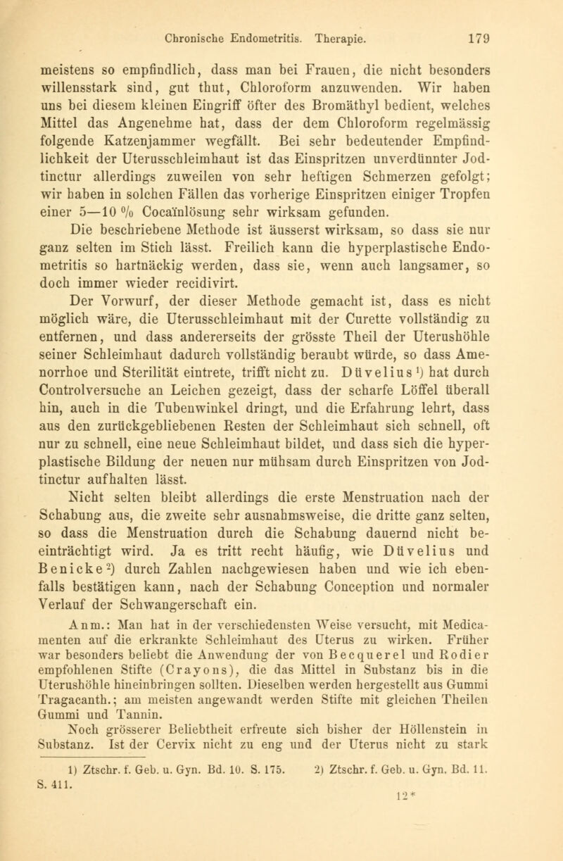 meistens so empfindlich, dass man bei Frauen, die nicht besonders willensstark sind, gut thut, Chloroform anzuwenden. Wir haben uns bei diesem kleinen Eingriff öfter des Bromäthyl bedient, welches Mittel das Angenehme hat, dass der dem Chloroform regelmässig folgende Katzenjammer wegfällt. Bei sehr bedeutender Empfind- lichkeit der Uterusschleimhaut ist das Einspritzen unverdünnter Jod- tinctur allerdings zuweilen von sehr heftigen Schmerzen gefolgt; wir haben in solchen Fällen das vorherige Einspritzen einiger Tropfen einer 5—10 % Cocainlösung sehr wirksam gefunden. Die beschriebene Methode ist äusserst wirksam, so dass sie nur ganz selten im Stich lässt. Freilich kann die hyperplastische Endo- metritis so hartnäckig werden, dass sie, wenn auch langsamer, so doch immer wieder recidivirt. Der Vorwurf, der dieser Methode gemacht ist, dass es nicht möglich wäre, die Uterusschleimhaut mit der Curette vollständig zu entfernen, und dass andererseits der grösste Theil der Uterushöhle seiner Schleimhaut dadurch vollständig beraubt würde, so dass Ame- norrhoe und Sterilität eintrete, trifft nicht zu. Düvelius *) hat durch Controlversuche an Leichen gezeigt, dass der scharfe Löffel überall hin, auch in die Tubenwinkel dringt, und die Erfahrung lehrt, dass aus den zurückgebliebenen Besten der Schleimhaut sich schnell, oft nur zu schnell, eine neue Schleimhaut bildet, und dass sich die hyper- plastische Bildung der neuen nur mühsam durch Einspritzen von Jod- tinctur aufhalten lässt. Nicht selten bleibt allerdings die erste Menstruation nach der Schabung aus, die zweite sehr ausnahmsweise, die dritte ganz selten, so dass die Menstruation durch die Schabung dauernd nicht be- einträchtigt wird. Ja es tritt recht häufig, wie Düvelius und Benicke2) durch Zahlen nachgewiesen haben und wie ich eben- falls bestätigen kann, nach der Schabung Conception und normaler Verlauf der Schwangerschaft ein. Anna.: Man hat in der verschiedensten Weise versucht, mit Medica- menten auf die erkrankte Schleimhaut des Uterus zu wirken. Früher war besonders beliebt die Anwendung der von Becquerel und Rodier empfohlenen Stifte (Crayons), die das Mittel in Substanz bis in die Uterushöhle hineinbringen sollten. Dieselben werden hergestellt aus Gummi Tragacanth.; am meisten angewandt werden Stifte mit gleichen Theilen Gummi und Tannin. Noch grösserer Beliebtheit erfreute sich bisher der Höllenstein in Substanz. Ist der Cervix nicht zu eng und der Uterus nicht zu stark 1) Ztschr. f. Geb. u. Gyn. Bd. 10. S. 175. 2) Ztschr. f. Geb. u. Gyn. Bd. 11. S. 411. 12*