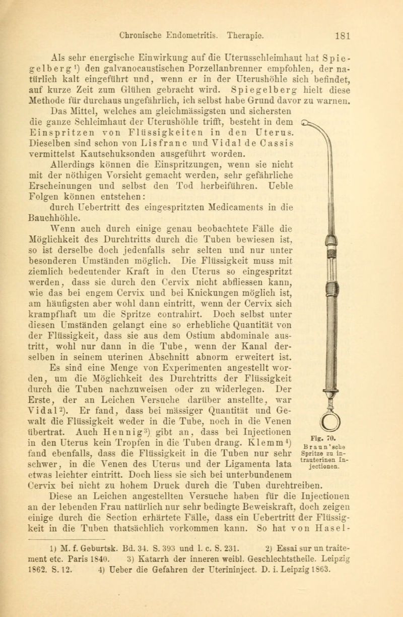 Als sehr energische Einwirkung auf die Uterusschlehnhaut hat Spie- gelberg1) den galvanocaustischen Porzellanbrenner empfohlen, der na- türlich kalt eingeführt und, wenn er in der Uterushöhle sich befindet, auf kurze Zeit zum Glühen gebracht wird. Spiegelberg hielt diese Methode für durchaus ungefährlich, ich selbst habe Grund davor zu warnen. Das Mittel, welches am gleichmässigsten und sichersten die ganze Schleimhaut der Uterushöhle trifft, besteht in dem Einspritzen von Flüssigkeiten in den Uterus. Dieselben sind schon von Lisfranc und Vi dal de Cassis vermittelst Kautschuksonden ausgeführt worden. Allerdings können die Einspritzungen, wenn sie nicht mit der nöthigen Vorsicht gemacht werden, sehr gefährliche Erscheinungen und selbst den Tod herbeiführen. Ueble Folgen können entstehen: durch Uebertritt des eingespritzten Medicaments in die Bauchhöhle. Wenn auch durch einige genau beobachtete Fälle die Möglichkeit des Durchtritts durch die Tuben bewiesen ist. so ist derselbe doch jedenfalls sehr selten und nur unter besonderen Umständen möglich. Die Flüssigkeit muss mit ziemlich bedeutender Kraft in den Uterus so eingespritzt werden, dass sie durch den Cervix nicht abfliessen kann, bei Knickungen möglich wie das bei engem Cervix und bei Knickungen möglich ist, am häufigsten aber wohl dann eintritt, wenn der Cervix sich krampfhaft um die Spritze contrahirt. Doch selbst unter diesen Umständen gelangt eine so erhebliche Quantität von der Flüssigkeit, dass sie aus dem Ostium abdominale aus- tritt, wohl nur dann in die Tube, wenn der Kanal der- selben in seinem uterinen Abschnitt abnorm erweitert ist. Es sind eine Menge von Experimenten angestellt wor- den, um die Möglichkeit des Durchtritts der Flüssigkeit durch die Tuben nachzuweisen oder zu widerlegen. Der Erste, der an Leichen Versuche darüber anstellte, war Vidal2). Er fand, dass bei massiger Quantität und Ge- walt die Flüssigkeit weder in die Tube, noch in die Venen übertrat. Auch Hennig3) gibt an, dass bei Injectionen in den Uterus kein Tropfen in die Tuben drang. Klemm4j fand ebenfalls, dass die Flüssigkeit in die Tuben nur sehr schwer, in die Venen des Uterus und der Ligamenta lata etwas leichter eintritt. Doch Hess >ie sich bei unterbundenem Cervix bei nicht zu hohem Druck durch die Tuben durchtreiben. Diese an Leichen angestellten Versuche haben für die Injectionen an der lebenden Frau natürlich nur sehr bedingte Beweiskraft, doch zeigen einige durch die Section erhärtete Fälle, dass ein Uebertritt der Flüssig- keit in die Tuben thatsächlich vorkommen kann. So hat von Hasel- Fig. 70. Braun'sche Spritze zu in- trauterinen In- jectionen. 1) M. f. Geburtsk. Bd. 31. S. 393 und 1. c. S. 231. 2) Essai sur un traite- raent etc. Paris 1840. 3) Katarrh der inneren weibl. Geschlechtstheile. Leipzig 1S62. S. 12. 4) Ueber die Gefahren der Uterinirrject. D. i. Leipzig 1S63.