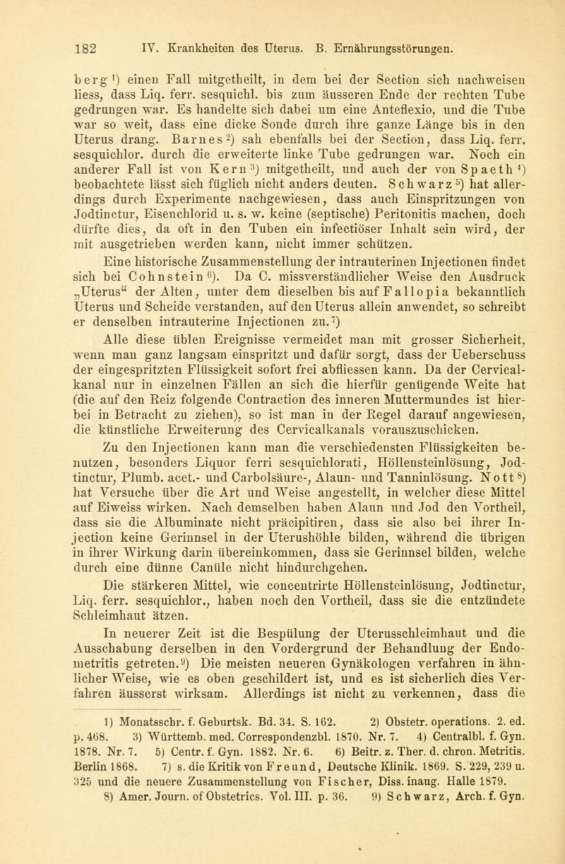 berg1) einen Fall mitgetheilt, in dem bei der Section sich nachweisen Hess, dass Liq. ferr. sesquichl. bis zum äusseren Ende der rechten Tube gedrungen war. Es handelte sich dabei um eine Anteflexio, und die Tube war so weit, dass eine dicke Sonde durch ihre ganze Länge bis in den Uterus drang. Barnes2) sah ebenfalls bei der Section, dass Liq. ferr. sesquichlor. durch die erweiterte linke Tube gedrungen war. Noch ein anderer Fall ist von Kern3) mitgetheilt, und auch der vonSpaeth4) beobachtete lässt sich füglich nicht anders deuten. Schwarz5) hat aller- dings durch Experimente nachgewiesen, dass auch Einspritzungen von Jodtinctur, Eisenchlorid u. s. w. keine (septische) Peritonitis machen, doch dürfte dies, da oft in den Tuben ein infectiöser Inhalt sein wird, der mit ausgetrieben werden kann, nicht immer schützen. Eine historische Zusammenstellung der intrauterinen Injectionen findet sich bei Cohnstein6). Da C. missverständlicher Weise den Ausdruck „Uterus der Alten, unter dem dieselben bis auf F a 11 o p i a bekanntlich Uterus und Scheide verstanden, auf den Uterus allein anwendet, so schreibt er denselben intrauterine Injectionen zu.7) Alle diese üblen Ereignisse vermeidet man mit grosser Sicherheit, wenn man ganz langsam einspritzt und dafür sorgt, dass der Ueberschuss der eingespritzten Flüssigkeit sofort frei abfliessen kann. Da der Cervical- kanal nur in einzelnen Fällen an sich die hierfür genügende Weite hat (die auf den Reiz folgende Contraction des inneren Muttermundes ist hier- bei in Betracht zu ziehen), so ist man in der Regel darauf angewiesen, die künstliche Erweiterung des Cervicalkanals vorauszuschicken. Zu den Injectionen kann man die verschiedensten Flüssigkeiten be- nutzen, besonders Liquor fern sesquichlorati, Höllensteinlösung, Jod- tinctur, Plumb. acet.- und Carbolsäure-, Alaun- und Tanninlösung. Nott8) hat Versuche über die Art und Weise angestellt, in welcher diese Mittel auf Eiweiss wirken. Nach demselben haben Alaun und Jod den Vortheil, dass sie die Albuminate nicht präcipitiren, dass sie also bei ihrer In- jection keine Gerinnsel in der Uterushöhle bilden, während die übrigen in ihrer Wirkung darin übereinkommen, dass sie Gerinnsel bilden, welche durch eine dünne Canüle nicht hindurchgehen. Die stärkeren Mittel, wie concentrirte Höllensteinlösung, Jodtinctur, Liq. ferr. sesquichlor., haben noch den Vortheil, dass sie die entzündete Schleimhaut ätzen. In neuerer Zeit ist die Bespülung der Uterusschleimhaut und die Ausschabung derselben in den Vordergrund der Behandlung der Endo- metritis getreten.9) Die meisten neueren Gynäkologen verfahren in ähn- licher Weise, wie es oben geschildert ist, und es ist sicherlich dies Ver- fahren äusserst wirksam. Allerdings ist nicht zu verkennen, dass die 1) Monatsschr. f. Geburtsk. Bd. 34. S. 162. 2) Obstetr. Operations. 2. ed. p. 468. 3) Württemb. med. Correspondenzbl. 1870. Nr. 7. 4) Centralbl. f. Gyn. 1878. Nr. 7. 5) Centr. f. Gyn. 1882. Nr. 6. 6) Beitr. z. Ther. d. chron. Metritis. Berlin 1868. 7) s. die Kritik von Freund, Deutsche Klinik. 1869. S. 229, 239 u. 325 und die neuere Zusammenstellung von Fischer, Diss. inaug. Halle 1879. 8) Amer. Journ. of Obstetrics. Vol. III. p. 36. 9) Schwarz, Arch. f. Gyn.