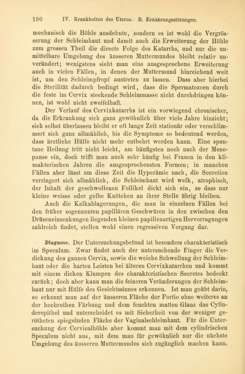 mechanisch die Höhle ausdehnte, sondern es ist wohl die Vergrös- serung der Schleimhaut und damit auch die Erweiterung der Höhle zum grossen Theil die directe Folge des Katarrhs, und nur die un- mittelbare Umgebung des äusseren Muttermundes bleibt relativ un- verändert; wenigstens sieht man eine ausgesprochene Erweiterung auch in vielen Fällen, in denen der Muttermund hinreichend weit ist, um den Schleimpfropf austreten zu lassen. Dass aber hierbei die Sterilität dadurch bedingt wird, dass die Spermatozoen durch die feste im Cervix steckende Schleimmasse nicht durchdringen kön- nen, ist wohl nicht zweifelhaft. Der Verlauf des Cervixkatarrhs ist ein vorwiegend chronischer, da die Erkrankung sich ganz gewöhnlich über viele Jahre hinzieht; sich selbst überlassen bleibt er oft lange Zeit stationär oder verschlim- mert sich ganz allmählich, bis die Symptome so bedeutend werden, dass ärztliche Hülfe nicht mehr entbehrt werden kann. Eine spon- tane Heilung tritt nicht leicht, am häufigsten noch nach der Meno- pause ein, doch trifft man auch sehr häufig bei Frauen in den kli- makterischen Jahren die ausgesprochensten Formen; in manchen Fällen aber lässt um diese Zeit die Hyperämie nach, die Secretion verringert sich allmählich, die Schleimhaut wird welk, atrophisch, der Inhalt der geschwollenen Follikel dickt sich ein, so dass nur kleine weisse oder gelbe Knötchen an ihrer Stelle übrig bleiben. Auch die Kalkablagerungen, die man in einzelnen Fällen bei den früher sogenannten papillären Geschwüren in den zwischen den Drüseneinsenkungen liegenden kleinen papillenartigen Hervorragungen zahlreich findet, stellen wohl einen regressiven Vorgang dar. Diagnose. Der Untersuchungsbefund ist besonders charakteristisch im Speculum. Zwar findet auch der untersuchende Finger die Ver- dickung des ganzen Cervix, sowie die weiche Schwellung der Schleim- haut oder die harten Leisten bei älteren Cervixkatarrhen und kommt mit einem dicken Klumpen des charakteristischen Secretes bedeckt zurück; doch aber kann man die feineren Veränderungen der Schleim- haut nur mit Hülfe des Gesichtssinnes erkennen. Ist man geübt darin, so erkennt man auf der äusseren Fläche der Portio ohne weiteres an der hochrothen Färbung und dem feuchten matten Glanz das Cylin- derepithel und unterscheidet es mit Sicherheit von der weniger ge- rötheten spiegelnden Fläche der Vaginalschleimhaut. Für die Unter- suchung der Cervicalhöhle aber kommt man mit dem cylindrischen Speculum nicht aus, mit dem man für gewöhnlich nur die nächste Umgebung des äusseren Muttermundes sich zugänglich machen kann.