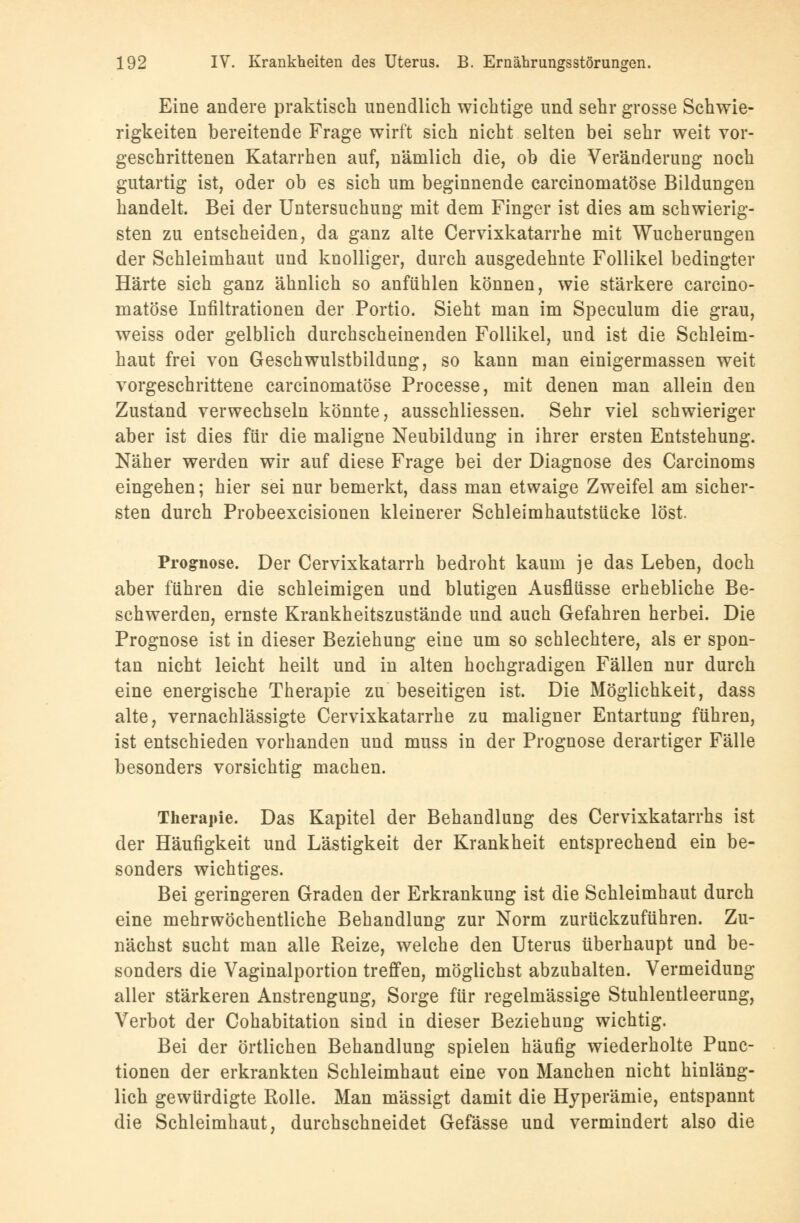 Eine andere praktisch unendlich wichtige und sehr grosse Schwie- rigkeiten bereitende Frage wirft sich nicht selten bei sehr weit vor- geschrittenen Katarrhen auf, nämlich die, ob die Veränderung noch gutartig ist, oder ob es sich um beginnende carcinomatöse Bildungen handelt. Bei der Untersuchung mit dem Finger ist dies am schwierig- sten zu entscheiden, da ganz alte Cervixkatarrhe mit Wucherungen der Schleimhaut und knolliger, durch ausgedehnte Follikel bedingter Härte sich ganz ähnlich so anfühlen können, wie stärkere carcino- matöse Infiltrationen der Portio. Sieht man im Speculum die grau, weiss oder gelblich durchscheinenden Follikel, und ist die Schleim- haut frei von Geschwulstbildung, so kann man einigermassen weit vorgeschrittene carcinomatöse Processe, mit denen man allein den Zustand verwechseln könnte, ausschliessen. Sehr viel schwieriger aber ist dies für die maligne Neubildung in ihrer ersten Entstehung. Näher werden wir auf diese Frage bei der Diagnose des Carcinoms eingehen; hier sei nur bemerkt, dass man etwaige Zweifel am sicher- sten durch Probeexcisionen kleinerer Schleimhautstücke löst. Prognose. Der Cervixkatarrh bedroht kaum je das Leben, doch aber führen die schleimigen und blutigen Ausflüsse erhebliche Be- schwerden, ernste Krankheitszustände und auch Gefahren herbei. Die Prognose ist in dieser Beziehung eine um so schlechtere, als er spon- tan nicht leicht heilt und in alten hochgradigen Fällen nur durch eine energische Therapie zu beseitigen ist. Die Möglichkeit, dass alte, vernachlässigte Cervixkatarrhe zu maligner Entartung führen, ist entschieden vorhanden und muss in der Prognose derartiger Fälle besonders vorsichtig machen. Therapie. Das Kapitel der Behandlung des Cervixkatarrhs ist der Häufigkeit und Lästigkeit der Krankheit entsprechend ein be- sonders wichtiges. Bei geringeren Graden der Erkrankung ist die Schleimhaut durch eine mehrwöchentliche Behandlung zur Norm zurückzuführen. Zu- nächst sucht man alle Reize, welche den Uterus überhaupt und be- sonders die Vaginalportion treffen, möglichst abzuhalten. Vermeidung aller stärkeren Anstrengung, Sorge für regelmässige Stuhlentleerung, Verbot der Cohabitation sind in dieser Beziehung wichtig. Bei der örtlichen Behandlung spielen häufig wiederholte Func- tionen der erkrankten Schleimhaut eine von Manchen nicht hinläng- lich gewürdigte Rolle. Man mässigt damit die Hyperämie, entspannt die Schleimhaut, durchschneidet Gefässe und vermindert also die