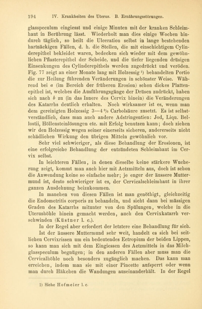 glasspeculum eingiesst und einige Minuten mit der kranken Schleim- haut in Berührung lässt. Wiederholt man dies einige Wochen hin- durch täglich, so heilt die Ulceration selbst in lange bestehenden hartnäckigen Fällen, d. h. die Stellen, die mit einschichtigem Cylin- derepithel bekleidet waren, bedecken sich wieder mit dem gewöhn- lichen Pflasterepithel der Scheide, und die tiefer liegenden drüsigen Einsenkungen des Cylinderepithels werden zugedrückt und veröden. Fig. 77 zeigt an einer Monate lang mit Holzessig l) behandelten Portio die zur Heilung führenden Veränderungen in schönster Weise. Wäh- rend bei a (im Bereich der früheren Erosion) schon dickes Platten- epithel ist, welches die Ausführungsgänge der Drüsen zudrückt, haben sich nach b zu (in das Innere des Cervix hinein) die Veränderungen des Katarrhs deutlich erhalten. Noch wirksamer ist es, wenn man dem gereinigten Holzessig 3—4 °/o Carbolsäure zusetzt. Es ist selbst- verständlich, dass man auch andere Adstringentien: Jod, Liqu. Bel- lostii, Höllensteinlösungen etc. mit Erfolg benutzen kann; doch ziehen wir den Holzessig wegen seiner einerseits sicheren, andererseits nicht schädlichen Wirkung den übrigen Mitteln gewöhnlich vor. Sehr viel schwieriger, als diese Behandlung der Erosionen, ist eine erfolgreiche Behandlung der entzündeten Schleimhaut im Cer- vix selbst. In leichteren Fällen, in denen dieselbe keine stärkere Wuche- rung zeigt, kommt man auch hier mit Aetzmitteln aus, doch ist schon die Anwendung keine so einfache mehr; je enger der äussere Mutter- mund ist, desto schwieriger ist es, der Cervicalschleimhaut in ihrer ganzen Ausdehnung beizukommen. In manchen von diesen Fällen ist man genöthigt, gleichzeitig die Endometritis corporis zu behandeln, und sieht dann bei massigen Graden des Katarrhs mitunter von den Spülungen, welche in die Uterushöhle hinein gemacht werden, auch den Cervixkatarrh ver- schwinden (Küstner 1. c). In der Regel aber erfordert der letztere eine Behandlung für sich. Ist der äussere Muttermund sehr weit, handelt es sich bei seit- lichen Cervixrissen um ein bedeutendes Ectropium der beiden Lippen, so kann man sich mit dem Eingiessen des Aetzmittels in das Milch- glasspeculum begnügen; in den anderen Fällen aber muss man die Cervicalhöhle noch besonders zugänglich machen. Das kann man erreichen, indem man sie mit einer Pincette aufsperrt oder wenn man durch Häkchen die Wandungen auseinanderhält. In der Regel 1) Siehe Hofmeier I.e.