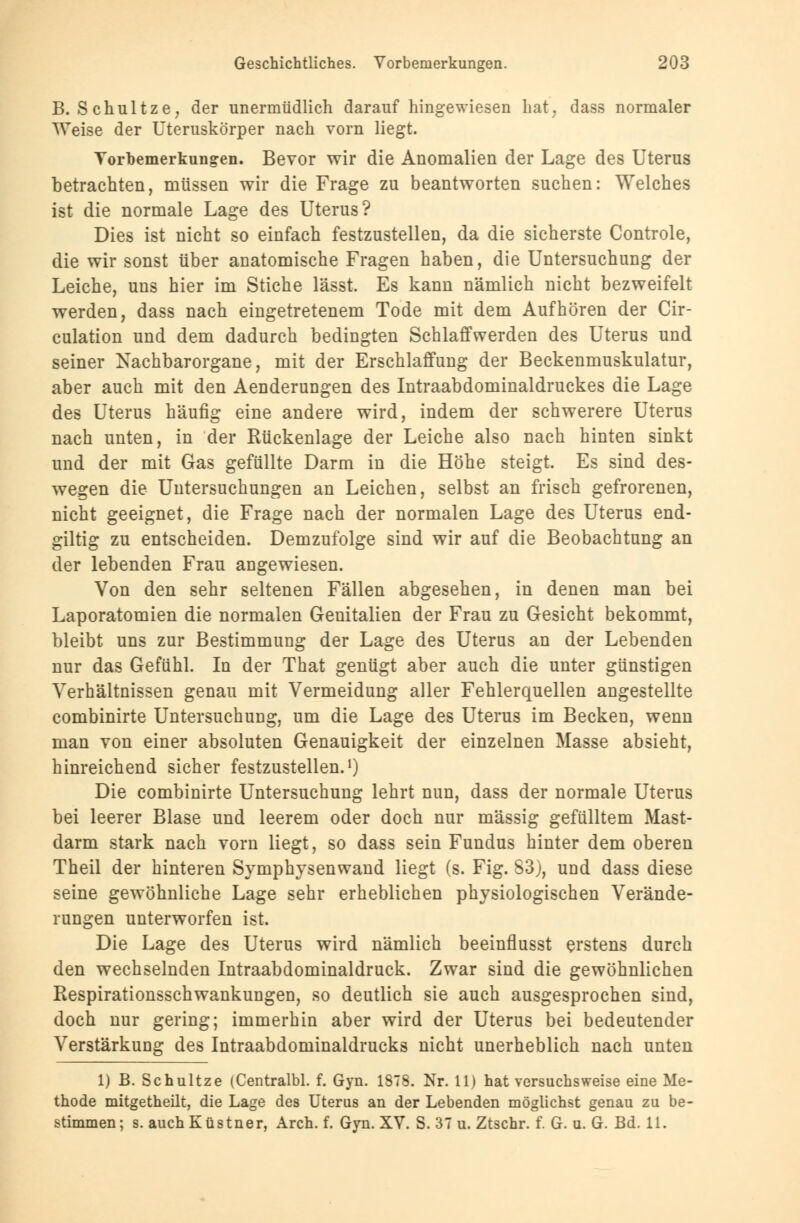 Geschichtliches. Vorbemerkungen. 203 B. Schultze, der unermüdlich darauf hingewiesen hat, dass normaler Weise der Uteruskörper nach vorn liegt. Torbemerkungen. Bevor wir die Anomalien der Lage des Uterus betrachten, müssen wir die Frage zu beantworten suchen: Welches ist die normale Lage des Uterus? Dies ist nicht so einfach festzustellen, da die sicherste Controle, die wir sonst über anatomische Fragen haben, die Untersuchung der Leiche, uns hier im Stiche lässt. Es kann nämlich nicht bezweifelt werden, dass nach eingetretenem Tode mit dem Aufhören der Cir- culation und dem dadurch bedingten Schlaffwerden des Uterus und seiner Nachbarorgane, mit der Erschlaffung der Beckenmuskulatur, aber auch mit den Aenderungen des Intraabdominaldruckes die Lage des Uterus häufig eine andere wird, indem der schwerere Uterus nach unten, in der Rückenlage der Leiche also nach hinten sinkt und der mit Gas gefüllte Darm in die Höhe steigt. Es sind des- wegen die Untersuchungen an Leichen, selbst an frisch gefrorenen, nicht geeignet, die Frage nach der normalen Lage des Uterus end- giltig zu entscheiden. Demzufolge sind wir auf die Beobachtung an der lebenden Frau angewiesen. Von den sehr seltenen Fällen abgesehen, in denen man bei Laporatomien die normalen Genitalien der Frau zu Gesicht bekommt, bleibt uns zur Bestimmung der Lage des Uterus an der Lebenden nur das Gefühl. In der That genügt aber auch die unter günstigen Verhältnissen genau mit Vermeidung aller Fehlerquellen angestellte combinirte Untersuchung, um die Lage des Uterus im Becken, wenn man von einer absoluten Genauigkeit der einzelnen Masse absieht, hinreichend sicher festzustellen.1) Die combinirte Untersuchung lehrt nun, dass der normale Uterus bei leerer Blase und leerem oder doch nur massig gefülltem Mast- darm stark nach vorn liegt, so dass sein Fundus hinter dem oberen Theil der hinteren Symphysenwand liegt (s. Fig. 83), und dass diese seine gewöhnliche Lage sehr erheblichen physiologischen Verände- rungen unterworfen ist. Die Lage des Uterus wird nämlich beeinflusst erstens durch den wechselnden Intraabdominaldruck. Zwar sind die gewöhnlichen Respirationsschwankungen, so deutlich sie auch ausgesprochen sind, doch nur gering; immerhin aber wird der Uterus bei bedeutender Verstärkung des Intraabdominaldrucks nicht unerheblich nach unten 1) B. Schultze (Centralbl. f. Gyn. 1878. Nr. 11) hat versuchsweise eine Me- thode mitgetheüt, die Lage des Uterus an der Lebenden möglichst genau zu be-