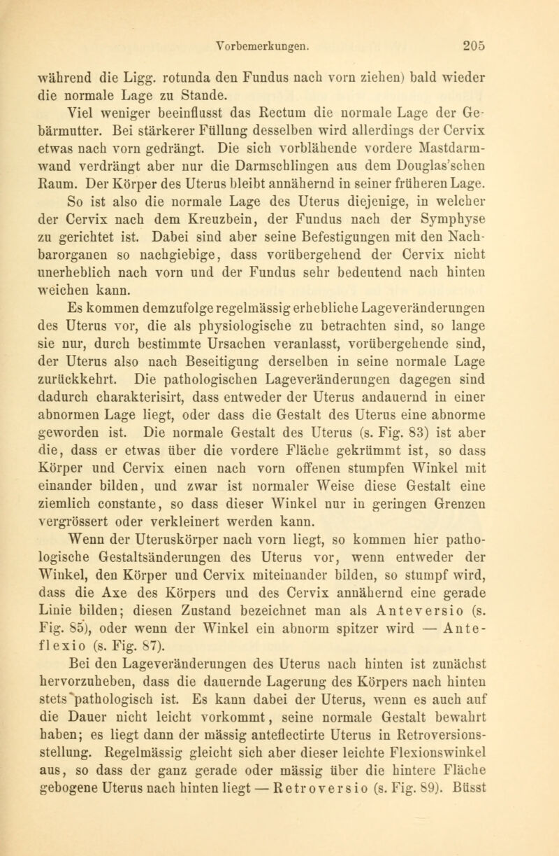während die Ligg. rotunda den Fundus nach vorn ziehen) bald wieder die normale Lage zu Stande. Viel weniger beeinflusst das Rectum die normale Lage der Ge- bärmutter. Bei stärkerer Füllung desselben wird allerdings der Cervix etwas nach vorn gedrängt. Die sich vorblähende vordere Mastdarm- wand verdrängt aber nur die Darmschlingen aus dem Douglas'schen Raum. Der Körper des Uterus bleibt annähernd in seiner früheren Lage. So ist also die normale Lage des Uterus diejenige, in welcher der Cervix nach dem Kreuzbein, der Fundus nach der Symphyse zu gerichtet ist. Dabei sind aber seine Befestigungen mit den Nach- barorganen so nachgiebige, dass vorübergehend der Cervix nicht unerheblich nach vorn und der Fundus sehr bedeutend nach hinten weichen kann. Es kommen demzufolge regelmässig erhebliche Lageveränderungen des Uterus vor, die als physiologische zu betrachten sind, so lange sie nur, durch bestimmte Ursachen veranlasst, vorübergehende sind, der Uterus also nach Beseitigung derselben in seine normale Lage zurückkehrt. Die pathologischen Lageveränderungen dagegen sind dadurch charakterisirt, dass entweder der Uterus andauernd in einer abnormen Lage liegt, oder dass die Gestalt des Uterus eine abnorme geworden ist. Die normale Gestalt des Uterus (s. Fig. 83) ist aber die, dass er etwas über die vordere Fläche gekrümmt ist, so dass Körper und Cervix einen nach vorn offenen stumpfen Winkel mit einander bilden, und zwar ist normaler Weise diese Gestalt eine ziemlich constante, so dass dieser Winkel nur in geringen Grenzen vergrössert oder verkleinert werden kann. Wenn der Uteruskörper nach vorn liegt, so kommen hier patho- logische Gestaltsänderungen des Uterus vor, wenn entweder der Winkel, den Körper und Cervix miteinander bilden, so stumpf wird, dass die Axe des Körpers und des Cervix annähernd eine gerade Linie bilden; diesen Zustand bezeichnet man als Anteversio (s. Fig. 85), oder wenn der Winkel ein abnorm spitzer wird — Ante- flexio (s. Fig. 87). Bei den Lageveränderungen des Uterus nach hinten ist zunächst hervorzuheben, dass die dauernde Lagerung des Körpers nach hinten stets ^pathologisch ist. Es kann dabei der Uterus, wenn es auch auf die Dauer nicht leicht vorkommt, seine normale Gestalt bewahrt haben; es liegt dann der massig anteflectirte Uterus in Retroversions- stellung. Regelmässig gleicht sich aber dieser leichte Flexionswinkel aus, so dass der ganz gerade oder massig über die hintere Fläche gebogene Uterus nach hinten liegt — Retroversio (s. Fig. 89). Büsst