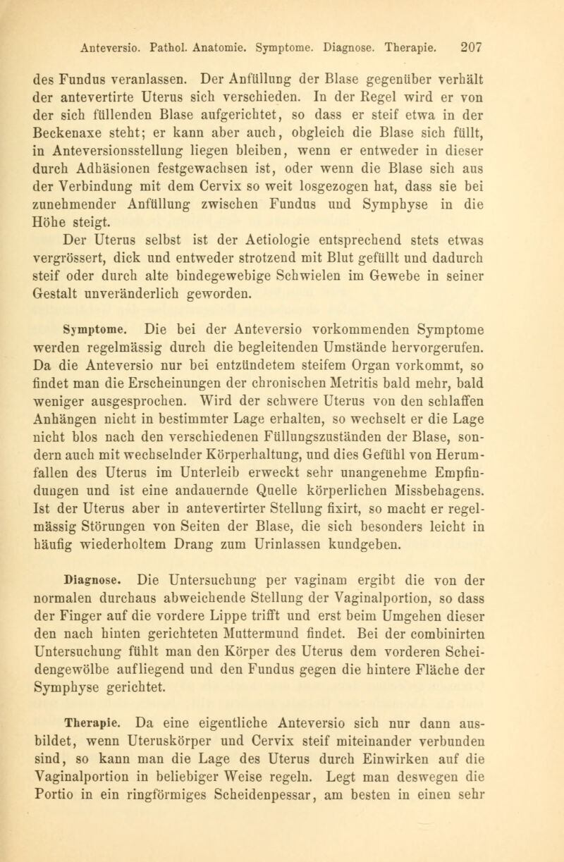des Fundus veranlassen. Der Anfüllung der Blase gegenüber verhält der antevertirte Uterus sich verschieden. In der Regel wird er von der sich füllenden Blase aufgerichtet, so dass er steif etwa in der Beckenaxe steht; er kann aber auch, obgleich die Blase sich füllt, in Anteversionsstellung liegen bleiben, wenn er entweder in dieser durch Adhäsionen festgewachsen ist, oder wenn die Blase sich aus der Verbindung mit dem Cervix so weit losgezogen hat, dass sie bei zunehmender Anfüllung zwischen Fundus und Symphyse in die Höhe steigt. Der Uterus selbst ist der Aetiologie entsprechend stets etwas vergrössert, dick und entweder strotzend mit Blut gefüllt und dadurch steif oder durch alte bindegewebige Schwielen im Gewebe in seiner Gestalt unveränderlich geworden. Symptome. Die bei der Anteversio vorkommenden Symptome werden regelmässig durch die begleitenden Umstände hervorgerufen. Da die Anteversio nur bei entzündetem steifem Organ vorkommt, so findet man die Erscheinungen der chronischen Metritis bald mehr, bald weniger ausgesprochen. Wird der schwere Uterus von den schlaffen Anhängen nicht in bestimmter Lage erhalten, so wechselt er die Lage nicht blos nach den verschiedenen Füllungszuständen der Blase, son- dern auch mit wechselnder Körperhaltung, und dies Gefühl von Herum- fallen des Uterus im Unterleib erweckt sehr unangenehme Empfin- dungen und ist eine andauernde Quelle körperlichen Missbehagens. Ist der Uterus aber in antevertirter Stellung fixirt, so macht er regel- mässig Störungen von Seiten der Blase, die sich besonders leicht in häufig wiederholtem Drang zum Urinlassen kundgeben. Diagnose. Die Untersuchung per vaginam ergibt die von der normalen durchaus abweichende Stellung der Vaginalportion, so dass der Finger auf die vordere Lippe trifft und erst beim Umgehen dieser den nach hinten gerichteten Muttermund findet. Bei der combinirten Untersuchung fühlt man den Körper des Uterus dem vorderen Schei- dengewölbe aufliegend und den Fundus gegen die hintere Fläche der Symphyse gerichtet. Therapie. Da eine eigentliche Anteversio sich nur dann aus- bildet, wenn Uteruskörper und Cervix steif miteinander verbunden sind, so kann man die Lage des Uterus durch Einwirken auf die Vaginalportion in beliebiger Weise regeln. Legt man deswegen die Portio in ein ringförmiges Scheidenpessar, am besten in einen sehr