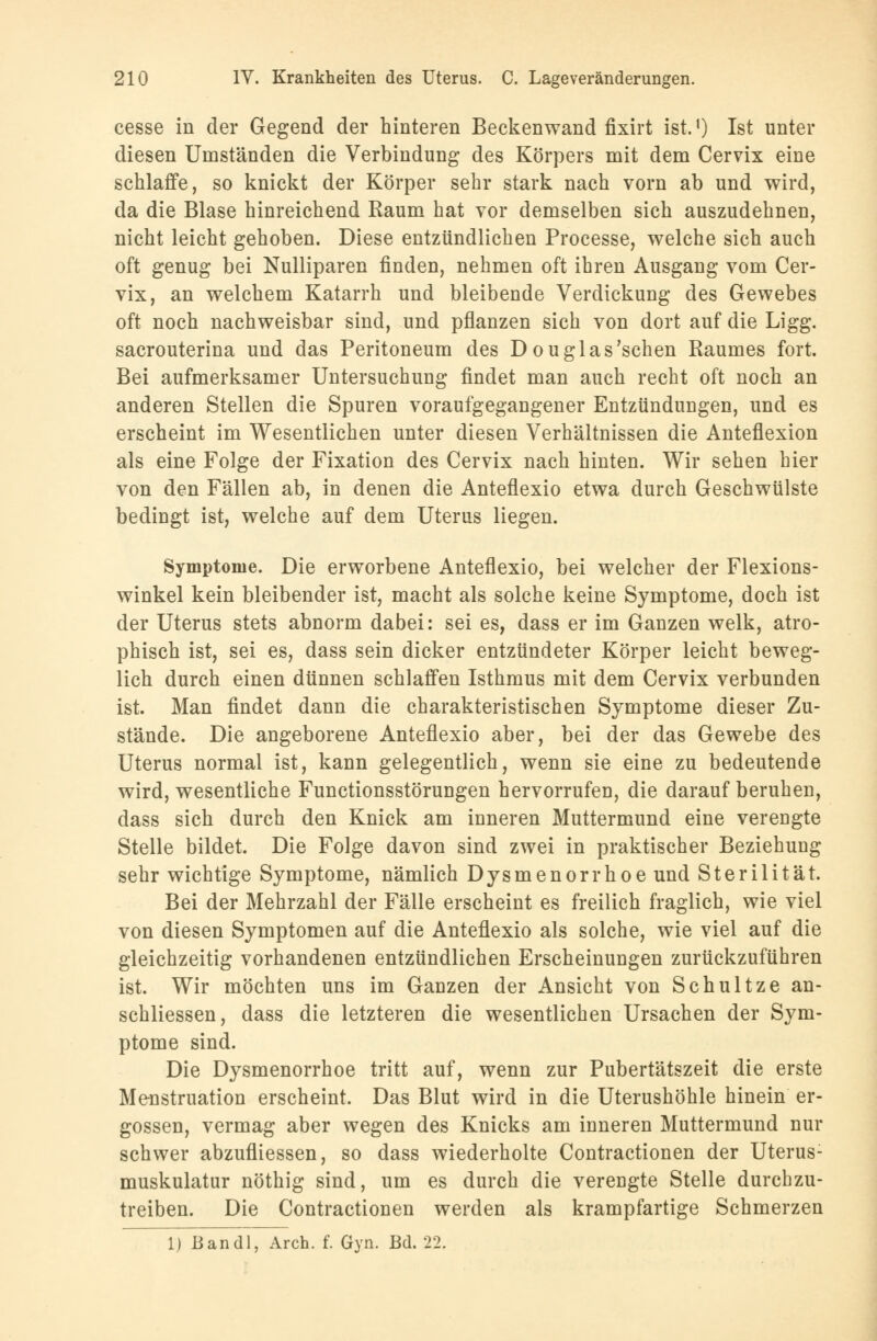 cesse in der Gegend der hinteren Beckenwand fixirt ist.') Ist unter diesen Umständen die Verbindung des Körpers mit dem Cervix eine schlaffe, so knickt der Körper sehr stark nach vorn ab und wird, da die Blase hinreichend Raum hat vor demselben sich auszudehnen, nicht leicht gehoben. Diese entzündlichen Processe, welche sich auch oft genug bei Nulliparen finden, nehmen oft ihren Ausgang vom Cer- vix, an welchem Katarrh und bleibende Verdickung des Gewebes oft noch nachweisbar sind, und pflanzen sich von dort auf die Ligg. sacrouterina und das Peritoneum des Douglas'schen Raumes fort. Bei aufmerksamer Untersuchung findet man auch recht oft noch an anderen Stellen die Spuren voraufgegangener Entzündungen, und es erscheint im Wesentlichen unter diesen Verhältnissen die Anteflexion als eine Folge der Fixation des Cervix nach hinten. Wir sehen hier von den Fällen ab, in denen die Anteflexio etwa durch Geschwülste bedingt ist, welche auf dem Uterus liegen. Symptome. Die erworbene Anteflexio, bei welcher der Flexions- winkel kein bleibender ist, macht als solche keine Symptome, doch ist der Uterus stets abnorm dabei: sei es, dass er im Ganzen welk, atro- phisch ist, sei es, dass sein dicker entzündeter Körper leicht beweg- lich durch einen dünnen schlaffen Isthmus mit dem Cervix verbunden ist. Man findet dann die charakteristischen Symptome dieser Zu- stände. Die angeborene Anteflexio aber, bei der das Gewebe des Uterus normal ist, kann gelegentlich, wenn sie eine zu bedeutende wird, wesentliche Functionsstörungen hervorrufen, die darauf beruhen, dass sich durch den Knick am inneren Muttermund eine verengte Stelle bildet. Die Folge davon sind zwei in praktischer Beziehung sehr wichtige Symptome, nämlich Dysmenorrhoe und Sterilität. Bei der Mehrzahl der Fälle erscheint es freilich fraglich, wie viel von diesen Symptomen auf die Anteflexio als solche, wie viel auf die gleichzeitig vorhandenen entzündlichen Erscheinungen zurückzuführen ist. Wir möchten uns im Ganzen der Ansicht von Schultze an- schliessen, dass die letzteren die wesentlichen Ursachen der Sym- ptome sind. Die Dysmenorrhoe tritt auf, wenn zur Pubertätszeit die erste Menstruation erscheint. Das Blut wird in die Uterushöhle hinein er- gossen, vermag aber wegen des Knicks am inneren Muttermund nur schwer abzufliessen, so dass wiederholte Contractionen der Uterus- muskulatur nöthig sind, um es durch die verengte Stelle durchzu- treiben. Die Contractionen werden als krampfartige Schmerzen 1) ßandl, Aren. f. Gyn. Bd. 22.