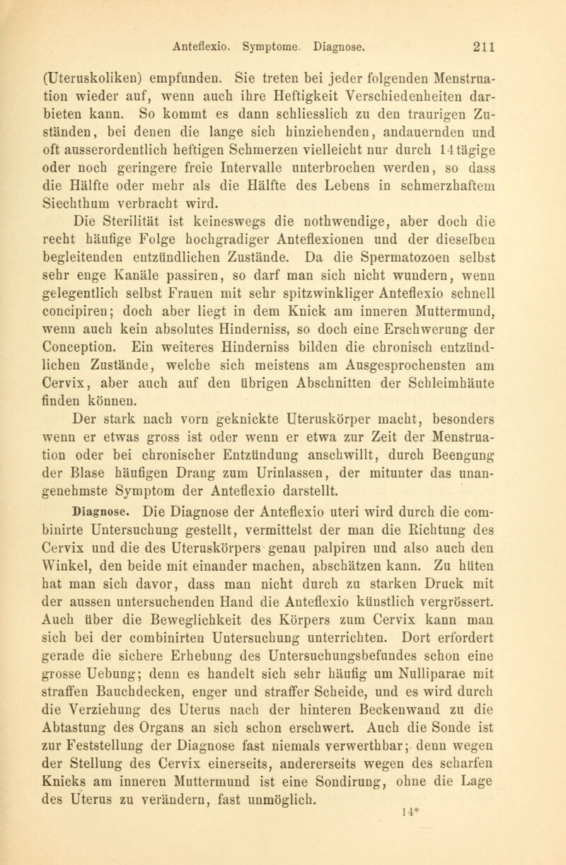 (Uteruskoliken) empfunden. Sie treten bei jeder folgenden Menstrua- tion wieder auf, wenn auch ihre Heftigkeit Verschiedenheiten dar- bieten kann. So kommt es dann schliesslich zu den traurigen Zu- ständen, bei denen die lange sich hinziehenden, andauernden und oft ausserordentlich heftigen Schmerzen vielleicht nur durch 14tägige oder noch geringere freie Intervalle unterbrochen werden, so dass die Hälfte oder mehr als die Hälfte des Lebens in schmerzhaftem Siechthum verbracht wird. Die Sterilität ist keineswegs die nothwendige, aber doch die recht häufige Folge hochgradiger Anteflexionen und der dieselben begleitenden entzündlichen Zustände. Da die Spermatozoon selbst sehr enge Kanäle passiren, so darf man sich nicht wundern, wenn gelegentlich selbst Frauen mit sehr spitzwinkliger Anteflexio schnell concipiren; doch aber liegt in dem Knick am inneren Muttermund, wenn auch kein absolutes Hinderniss, so doch eine Erschwerung der Conception. Ein weiteres Hinderniss bilden die chronisch entzünd- lichen Zustände, welche sich meistens am Ausgesprochensten am Cervix, aber auch auf den übrigen Abschnitten der Schleimhäute finden können. Der stark nach vorn geknickte Uteruskörper macht, besonders wenn er etwas gross ist oder wenn er etwa zur Zeit der Menstrua- tion oder bei chronischer Entzündung anschwillt, durch Beengung der Blase häufigen Drang zum Urinlassen, der mitunter das unan- genehmste Symptom der Anteflexio darstellt. Diagnose. Die Diagnose der Anteflexio uteri wird durch die com- binirte Untersuchung gestellt, vermittelst der man die Kichtung des Cervix und die des Uteruskörpers genau palpiren und also auch den Winkel, den beide mit einander machen, abschätzen kann. Zu hüten hat man sich davor, dass man nicht durch zu starken Druck mit der aussen untersuchenden Hand die Anteflexio künstlich vergrössert. Auch über die Beweglichkeit des Körpers zum Cervix kann man sich bei der combinirten Untersuchung unterrichten. Dort erfordert gerade die sichere Erhebung des Untersuchungsbefundes schon eine grosse Uebung; denn es handelt sich sehr häufig um Nulliparae mit straffen Bauchdecken, enger und straffer Scheide, und es wird durch die Verziehung des Uterus nach der hinteren Beckenwand zu die Abtastung des Organs an sich schon erschwert. Auch die Sonde ist zur Feststellung der Diagnose fast niemals verwerthbar;- denn wegen der Stellung des Cervix einerseits, andererseits wegen des scharfen Knicks am inneren Muttermund ist eine Sondirung, ohne die Lage des Uterus zu verändern, fast unmöglich. 14*