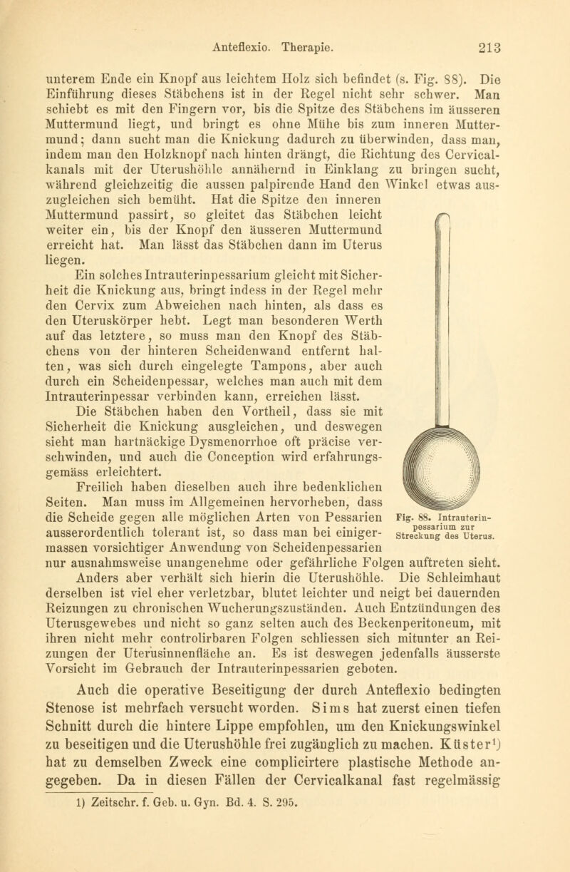 unterem Ende ein Knopf aus leichtem Holz sich befindet (s. Fig. 88). Die Einführung dieses Stäbchens ist in der Regel nicht sehr schwer. Man schiebt es mit den Fingern vor, bis die Spitze des Stäbchens im äusseren Muttermund liegt, und bringt es ohne Mühe bis zum inneren Mutter- mund ; dann sucht man die Knickung dadurch zu überwinden, dass man, indem man den Holzknopf nach hinten drängt, die Richtung des Cervical- kanals mit der Uterushöhle annähernd in Einklang zu bringen sucht, während gleichzeitig die aussen palpirende Hand den Winkel etwas aus- zugleichen sich bemüht. Hat die Spitze den inneren Muttermund passirt, so gleitet das Stäbchen leicht weiter ein, bis der Knopf den äusseren Muttermund erreicht hat. Man lässt das Stäbchen dann im Uterus liegen. Ein solches Intrauterinpessarium gleicht mit Sicher- heit die Knickung aus, bringt indess in der Regel mehr den Cervix zum Abweichen nach hinten, als dass es den Uteruskörper hebt. Legt man besonderen Werth auf das letztere, so muss man den Knopf des Stäb- chens von der hinteren Scheidenwand entfernt hal- ten, was sich durch eingelegte Tampons, aber auch durch ein Scheidenpessar, welches man auch mit dem Intrauterinpessar verbinden kann, erreichen lässt. Die Stäbchen haben den Vortheil, dass sie mit Sicherheit die Knickung ausgleichen, und deswegen sieht man hartnäckige Dysmenorrhoe oft präcise ver- schwinden, und auch die Conception wird erfahrungs- gemäss erleichtert. Freilich haben dieselben auch ihre bedenklichen Seiten. Man muss im Allgemeinen hervorheben, dass die Scheide gegen alle möglichen Arten von Pessarien ausserordentlich tolerant ist, so dass man bei einiger- massen vorsichtiger Anwendung von Scheidenpessarien nur ausnahmsweise unangenehme oder gefährliche Folgen auftreten sieht. Anders aber verhält sich hierin die Uterushöhle. Die Schleimhaut derselben ist viel eher verletzbar, blutet leichter und neigt bei dauernden Reizungen zu chronischen Wucherungszuständen. Auch Entzündungen des Uterusgewebes und nicht so ganz selten auch des Beckenperitoneum, mit ihren nicht mehr controlirbaren Folgen schliessen sich mitunter an Rei- zungen der Uterüsinnenfläche an. Es ist deswegen jedenfalls äusserste Vorsicht im Gebrauch der Intrauterinpessarien geboten. Auch die operative Beseitigung der durch Anteflexio bedingten Stenose ist mehrfach versucht worden. Sims hat zuerst einen tiefen Schnitt durch die hintere Lippe empfohlen, um den Knickungswinkel zu beseitigen und die Uterushöhle frei zugänglich zu machen. Küster1) hat zu demselben Zweck eine complicirtere plastische Methode an- gegeben. Da in diesen Fällen der Cervicalkanal fast regelmässig 1) Zeitschr. f. Geb. u. Gyn. Bd. 4. S. 295. Fig. 88. Intrauterin- pessarium zur Streckung des Uterus.