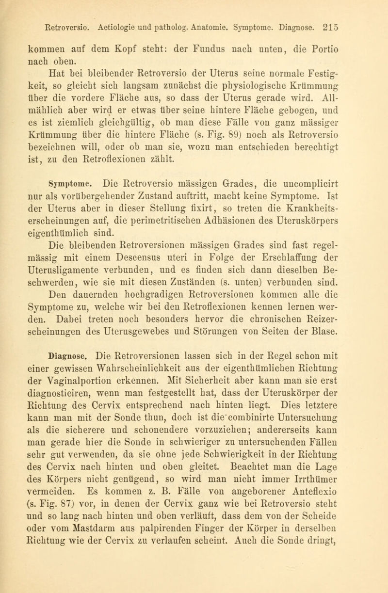 kommen auf dem Kopf steht: der Fundus nach unten, die Portio nach oben. Hat bei bleibender Retroversio der Uterus seine normale Festig- keit, so gleicht sich langsam zunächst die physiologische Krümmung über die vordere Fläche aus, so dass der Uterus gerade wird. All- mählich aber wird er etwas über seine hintere Fläche gebogen, und es ist ziemlich gleichgültig, ob man diese Fälle von ganz massiger Krümmung über die hintere Fläche (s. Fig. 89) noch als Retroversio bezeichnen will, oder ob man sie, wozu man entschieden berechtigt ist, zu den Retroflexionen zählt. Symptome. Die Retroversio massigen Grades, die uncomplicirt nur als vorübergehender Zustand auftritt, macht keine Symptome. Ist der Uterus aber in dieser Stellung fixirt, so treten die Krankheits- erscheinungen auf, die perimetritischen Adhäsionen des Uteruskörpers eigenthümlich sind. Die bleibenden Retroversionen massigen Grades sind fast regel- mässig mit einem Descensus uteri in Folge der Erschlaffung der Uterusligamente verbunden, und es finden sich dann dieselben Be- schwerden, wie sie mit diesen Zuständen (s. unten) verbunden sind. Den dauernden hochgradigen Retroversionen kommen alle die Symptome zu, welche wir bei den Retroflexionen kennen lernen wer- den. Dabei treten noch besonders hervor die chronischen Reizer- scheinungen des Uterusgewebes und Störungen von Seiten der Blase. Diagnose. Die Retroversionen lassen sich in der Regel schon mit einer gewissen Wahrscheinlichkeit aus der eigenthümlichen Richtung der Vaginalportion erkennen. Mit Sicherheit aber kann man sie erst diagnosticiren, wenn man festgestellt hat, dass der Uteruskörper der Richtung des Cervix entsprechend nach hinten liegt. Dies letztere kann man mit der Sonde thun, doch ist die'combinirte Untersuchung als die sicherere und schonendere vorzuziehen; andererseits kann man gerade hier die Sonde in schwieriger zu untersuchenden Fällen sehr gut verwenden, da sie ohne jede Schwierigkeit in der Richtung des Cervix nach hinten und oben gleitet. Beachtet man die Lage des Körpers nicht genügend, so wird man nicht immer Irrthümer vermeiden. Es kommen z. B. Fälle von angeborener Anteflexio (s. Fig. 87) vor, in denen der Cervix ganz wie bei Retroversio steht und so lang nach hinten und oben verläuft, dass dem von der Scheide oder vom Mastdarm aus palpirenden Finger der Körper in derselben Richtung wie der Cervix zu verlaufen scheint. Auch die Sonde dringt,