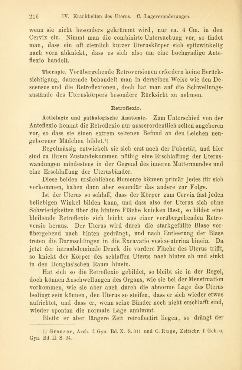 wenn sie nicht besonders gekrümmt wird, nur ca. 4 Cm. in den Cervix ein. Nimmt man die combinirte Untersuchung vor, so findet man, dass ein oft ziemlich kurzer Uteruskörper sich spitzwinkelig nach vorn abknickt, dass es sich also um eine hochgradige Ante- flexio handelt. Therapie. Vorübergehende Retroversionen erfordern keine Berück- sichtigung, dauernde behandelt man in derselben Weise wie den De- scensus und die Retroflexionen, doch hat man auf die Schwellungs- zustände des Uteruskörpers besondere Rücksicht zu nehmen. Retroflexio. Aetiologie und pathologische Anatomie. Zum Unterschied von der Anteflexio kommt die Retroflexio nur ausserordentlich selten angeboren vor, so dass sie einen extrem seltenen Befund an den Leichen neu- geborener Mädchen bildet.1) Regelmässig entwickelt sie sich erst nach der Pubertät, und hier sind zu ihrem Zustandekommen nöthig eine Erschlaffung der Uterus- wandungen mindestens in der Gegend des inneren Muttermundes und eine Erschlaffung der Uterusbänder. Diese beiden ursächlichen Momente können primär jedes für sich vorkommen, haben dann aber secundär das andere zur Folge. Ist der Uterus so schlaff, dass der Körper zum Cervix fast jeden beliebigen Winkel bilden kann, und dass also der Uterus sich ohne Schwierigkeiten über die hintere Fläche knicken lässt, so bildet eine bleibende Retroflexio sich leicht aus einer vorübergehenden Retro- versio heraus. Der Uterus wird durch die starkgefüllte Blase vor- übergehend nach hinten gedrängt, und nach Entleerung der Blase treten die Darmschlingen in die Excavatio vesico-uterina hinein. Da jetzt der intraabdominale Druck die vordere Fläche des Uterus trifft, so knickt der Körper des schlaffen Uterus nach hinten ab und sinkt in den Douglas'schen Raum hinein. Hat sich so die Retroflexio gebildet, so bleibt sie in der Regel, doch können Anschwellungen des Organs, wie sie bei der Menstruation vorkommen, wie sie aber auch durch die abnorme Lage des Uterus bedingt sein können, den Uterus so steifen, dass er sich wieder etwas aufrichtet, und dass er, wenn seine Bänder noch nicht erschlafft sind, wieder spontan die normale Lage annimmt. Bleibt er aber längere Zeit retroflectirt liegen, so drängt der 1) Grenser, Arch. f. Gyn. Bd. X. S. 311 und C. Rüge, Zeitschr. f. Geb. u. Gyn. Bd. II. S. 24.