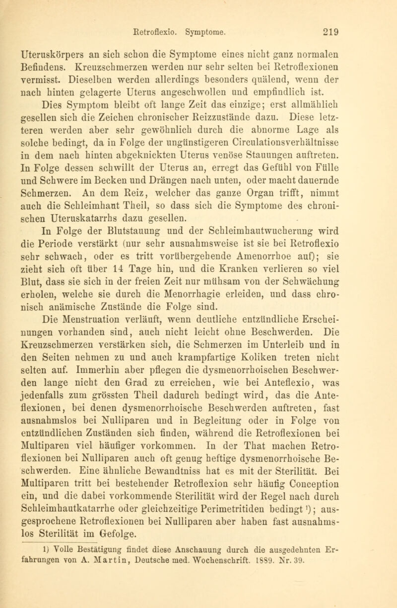 Uteruskörpers an sich schon die Symptome eines nicht ganz normalen Befindens. Kreuzschmerzen werden nur sehr selten bei Retroflexionen vermisst. Dieselben werden allerdings besonders quälend, wenn der nach hinten gelagerte Uterus angeschwollen und empfindlich ist. Dies Symptom bleibt oft lange Zeit das einzige; erst allmählich gesellen sich die Zeichen chronischer Reizzustände dazu. Diese letz- teren werden aber sehr gewöhnlich durch die abnorme Lage als solche bedingt, da in Folge der ungünstigeren Circulationsverhältnisse in dem nach hinten abgeknickten Uterus venöse Stauungen auftreten. In Folge dessen schwillt der Uterus an, erregt das Gefühl von Fülle und Schwere im Becken und Drängen nach unten, oder macht dauernde Schmerzen. An dem Reiz, welcher das ganze Organ trifft, nimmt auch die Schleimhaut Theil, so dass sich die Symptome des chroni- schen Uteruskatarrhs dazu gesellen. In Folge der Blutstauung und der Schleimhautwucherung wird die Periode verstärkt (nur sehr ausnahmsweise ist sie bei Retroflexio sehr schwach, oder es tritt vorübergehende Amenorrhoe auf); sie zieht sich oft über 14 Tage hin, und die Kranken verlieren so viel Blut, dass sie sich in der freien Zeit nur mühsam von der Schwächung erholen, welche sie durch die Menorrhagie erleiden, und dass chro- nisch anämische Zustände die Folge sind. Die Menstruation verläuft, wenn deutliche entzündliche Erschei- nungen vorhanden sind, auch nicht leicht ohne Beschwerden. Die Kreuzschmerzen verstärken sich, die Schmerzen im Unterleib und in den Seiten nehmen zu und auch krampfartige Koliken treten nicht selten auf. Immerhin aber pflegen die dysmenorrhoischen Beschwer- den lange nicht den Grad zu erreichen, wie bei Anteflexio, was jedenfalls zum grössten Theil dadurch bedingt wird, das die Ante- flexionen, bei denen dysmenorrhoische Beschwerden auftreten, fast ausnahmslos bei Nulliparen und in Begleitung oder in Folge von entzündlichen Zuständen sich finden, während die Retroflexionen bei Multiparen viel häufiger vorkommen. In der That machen Retro- flexionen bei Nulliparen auch oft genug heftige dysmenorrhoische Be- schwerden. Eine ähnliche Bewandtniss hat es mit der Sterilität. Bei Multiparen tritt bei bestehender Retroflexion sehr häutig Conception ein, und die dabei vorkommende Sterilität wird der Regel nach durch Schleimhautkatarrhe oder gleichzeitige Perimetritiden bedingt1); aus- gesprochene Retroflexionen bei Nulliparen aber haben fast ausnahms- los Sterilität im Gefolge. 1) Volle Bestätigung findet diese Anschauung durch die ausgedehnten Er- fahrungen von A. Martin, Deutsche med. Wochenschrift. 1889. Nr. 39.