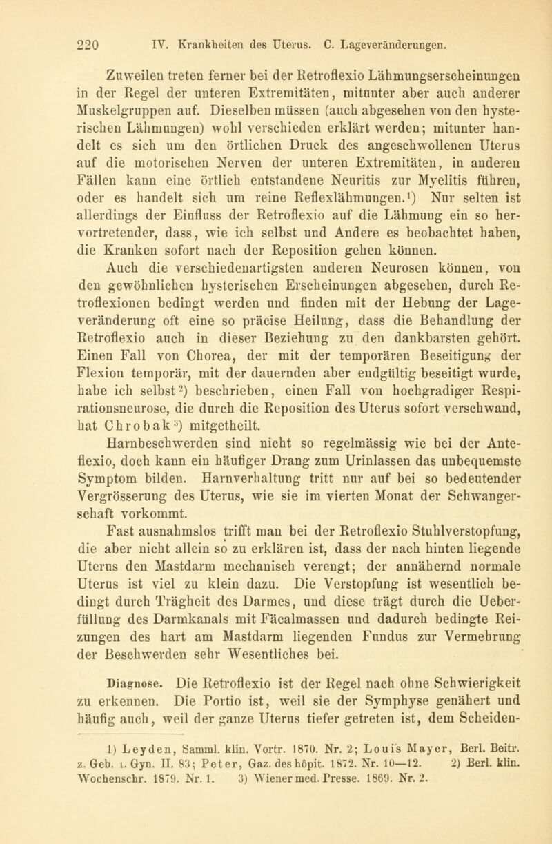 Zuweilen treten ferner bei der Retroflexio Lähmungserscheinungen in der Regel der unteren Extremitäten, mitunter aber auch anderer Muskelgruppen auf. Dieselben müssen (auch abgesehen von den hyste- rischen Lähmungen) wohl verschieden erklärt werden; mitunter han- delt es sich um den örtlichen Druck des angeschwollenen Uterus auf die motorischen Nerven der unteren Extremitäten, in anderen Fällen kann eine örtlich entstandene Neuritis zur Myelitis führen, oder es handelt sich um reine Reflexlähmungen.1) Nur selten ist allerdings der Einfluss der Retroflexio auf die Lähmung ein so her- vortretender, dass, wie ich selbst und Andere es beobachtet haben, die Kranken sofort nach der Reposition gehen können. Auch die verschiedenartigsten anderen Neurosen können, von den gewöhnlichen hysterischen Erscheinungen abgesehen, durch Re- troflexionen bedingt werden und finden mit der Hebung der Lage- veränderung oft eine so präcise Heilung, dass die Behandlung der Retroflexio auch in dieser Beziehung zu den dankbarsten gehört. Einen Fall von Chorea, der mit der temporären Beseitigung der Flexion temporär, mit der dauernden aber endgültig beseitigt wurde, habe ich selbst2) beschrieben, einen Fall von hochgradiger Respi- rationsneurose, die durch die Reposition des Uterus sofort verschwand, hat Chrobak3) mitgetheilt. Harnbeschwerden sind nicht so regelmässig wie bei der Ante- flexio, doch kann ein häufiger Drang zum Urinlassen das unbequemste Symptom bilden. Harnverhaltung tritt nur auf bei so bedeutender Vergrösserung des Uterus, wie sie im vierten Monat der Schwanger- schaft vorkommt. Fast ausnahmslos trifft man bei der Retroflexio Stuhlverstopfung, die aber nicht allein so zu erklären ist, dass der nach hinten liegende Uterus den Mastdarm mechanisch verengt; der annähernd normale Uterus ist viel zu klein dazu. Die Verstopfung ist wesentlich be- dingt durch Trägheit des Darmes, und diese trägt durch die Ueber- ftillung des Darmkanals mit Fäcalmassen und dadurch bedingte Rei- zungen des hart am Mastdarm liegenden Fundus zur Vermehrung der Beschwerden sehr Wesentliches bei. Diagnose. Die Retroflexio ist der Regel nach ohne Schwierigkeit zu erkennen. Die Portio ist, weil sie der Symphyse genähert und häufig auch, weil der ganze Uterus tiefer getreten ist, dem Scheiden- 1) Leyden, Samml. klin. Vortr. 1870. Nr. 2; Louis Mayer, Berl. Beitr. z. Geb. i. Gyn. II. 83; Peter, Gaz. deshöpit 1872. Nr. 10—12. 2) Berl. klin. Wochenschr. 1879. Nr. 1. 3) Wiener med. Presse. 1869. Nr. 2.