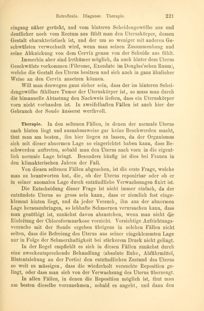 eingang näher gerückt, und vom hinteren Scheidengewölbe aus und deutlicher noch vom Rectum aus fühlt man den Uteruskörper, dessen Gestalt charakteristisch ist, und der um so weniger mit anderen Ge- schwülsten verwechselt wird, wenn man seinen Zusammenhang und seine Abknickung von dem Cervix genau von der Scheide aus fühlt. Immerhin aber sind Irrthümer möglich, da auch hinter dem Uterus Geschwülste vorkommen (Fibrome, Exsudate im Douglas'schen Raum), welche die Gestalt des Uterus besitzen und sich auch in ganz ähnlicher Weise an den Cervix ansetzen können. Will man deswegen ganz sicher sein, dass der im hinteren Schei- dengewölbe fühlbare Tumor der Uteruskörper ist, so muss man durch die bimanuelle Abtastung den Nachweis liefern, dass ein Uteruskörper vorn nicht vorhanden ist. In zweifelhaften Fällen ist auch hier der Gebrauch der Sonde äusserst werthvoll. Therapie. In den seltenen Fällen, in denen der normale Uterus nach hinten liegt und ausnahmsweise gar keine Beschwerden macht, thut man am besten, ihn hier liegen zu lassen, da der Organismus sich mit dieser abnormen Lage so eingerichtet haben kann, dass Be- schwerden auftreten, sobald man den Uterus nach vorn in die eigent- lich normale Lage bringt. Besonders häufig ist dies bei Frauen in den klimakterischen Jahren der Fall. Von diesen seltenen Fällen abgesehen, ist die erste Frage, welche man zu beantworten hat, die, ob der Uterus reponirbar oder ob er in seiner anomalen Lage durch entzündliche Verwachsungen fixirt ist. Die Entscheidung dieser Frage ist nicht immer einfach, da der entzündete Uterus so gross sein kann, dass er ziemlich fest einge- klemmt hinten liegt, und da jeder Versuch, ihn aus der abnormen Lage herauszubringen, so lebhafte Schmerzen verursachen kann, dass man genöthigt ist, zunächst davon abzustehen, wenn man nicht die Einleitung der Chloroformnarkose vorzieht. Vorsichtige Aufrichtungs- versuche mit der Sonde ergeben übrigens in solchen Fällen nicht selten, dass die Befreiung des Uterus aus seiner eingeklemmten Lage nur in Folge der Schmerzhaftigkeit bei stärkerem Druck nicht gelingt. In der Regel empfiehlt es sich in diesen Fällen zunächst durch eine zweckentsprechende Behandlung (absolute Ruhe, Abführmittel, Blutentziehung an der Portio) den entzündlichen Zustand des Uterus so weit zu massigen, dass die wiederholt versuchte Reposition ge- lingt, oder dass man sich von der Verwachsung des Uterus überzeugt. In allen Fällen, in denen die Reposition möglich ist, thut man am besten dieselbe vorzunehmen, sobald es angeht, und dann den