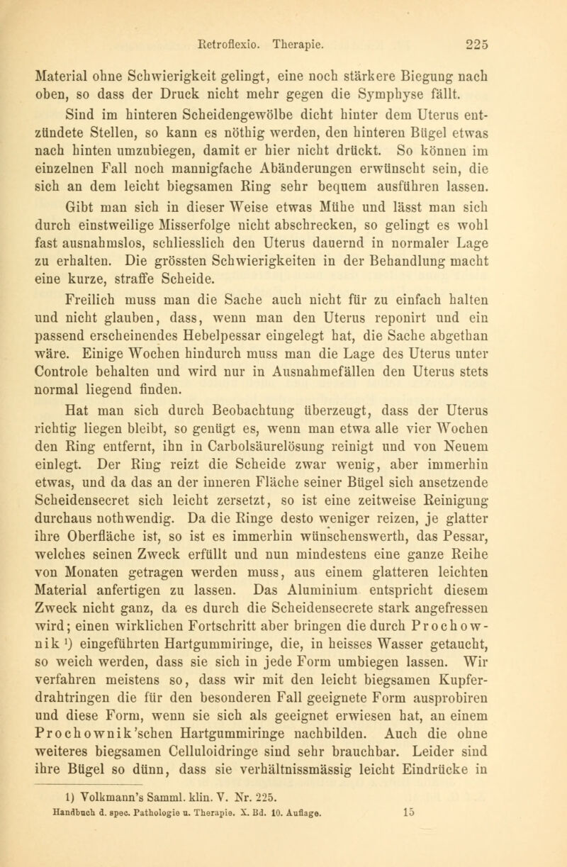 Material ohne Schwierigkeit gelingt, eine noch stärkere Biegung nach oben, so dass der Druck nicht mehr gegen die Symphyse fällt. Sind im hinteren Scheidengewölbe dicht hinter dem Uterus ent- zündete Stellen, so kann es nöthig werden, den hinteren Bügel etwas nach hinten umzubiegen, damit er hier nicht drückt. So können im einzelnen Fall noch mannigfache Abänderungen erwünscht sein, die sich an dem leicht biegsamen Ring sehr bequem ausführen lassen. Gibt man sich in dieser Weise etwas Mühe und lässt man sich durch einstweilige Misserfolge nicht abschrecken, so gelingt es wohl fast ausnahmslos, schliesslich den Uterus dauernd in normaler Lage zu erhalten. Die grössten Schwierigkeiten in der Behandlung macht eine kurze, straffe Scheide. Freilich muss man die Sache auch nicht für zu einfach halten und nicht glauben, dass, wenn man den Uterus reponirt und ein passend erscheinendes Hebelpessar eingelegt hat, die Sache abgethan wäre. Einige Wochen hindurch muss man die Lage des Uterus unter Controle behalten und wird nur in Ausnahmefällen den Uterus stets normal liegend finden. Hat man sich durch Beobachtung überzeugt, dass der Uterus richtig liegen bleibt, so genügt es, wenn man etwa alle vier Wochen den Ring entfernt, ihn in Carbolsäurelösung reinigt und von Neuem einlegt. Der Ring reizt die Scheide zwar wenig, aber immerhin etwas, und da das an der inneren Fläche seiner Bügel sich ansetzende Scheidensecret sich leicht zersetzt, so ist eine zeitweise Reinigung durchaus nothwendig. Da die Ringe desto weniger reizen, je glatter ihre Oberfläche ist, so ist es immerhin wünschenswerth, das Pessar, welches seinen Zweck erfüllt und nun mindestens eine ganze Reihe von Monaten getragen werden muss, aus einem glatteren leichten Material anfertigen zu lassen. Das Aluminium entspricht diesem Zweck nicht ganz, da es durch die Scheidensecrete stark angefressen wird; einen wirklichen Fortschritt aber bringen die durch Prochow- nik1) eingeführten Hartgummiringe, die, in heisses Wasser getaucht, so weich werden, dass sie sich in jede Form umbiegen lassen. Wir verfahren meistens so, dass wir mit den leicht biegsamen Kupfer- drahtringen die für den besonderen Fall geeignete Form ausprobiren und diese Form, wenn sie sich als geeignet erwiesen hat, an einem Pro chownik'sehen Hartgummiringe nachbilden. Auch die ohne weiteres biegsamen Celluloidringe sind sehr brauchbar. Leider sind ihre Bügel so dünn, dass sie verhältnissmässig leicht Eindrücke in 1) Volkmann's Samml. klin. V. Nr. 225. Handbuch d. spec. Pathologie u. Therapie. X. Bd. 10. Auflage. 15