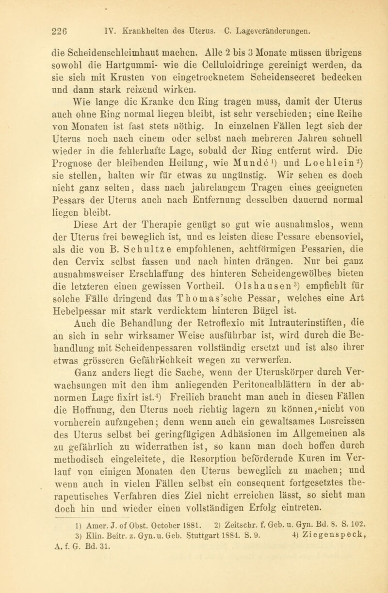 die Scheidenschleimhaut machen. Alle 2 bis 3 Monate müssen übrigens sowohl die Hartgummi- wie die Celluloidringe gereinigt werden, da sie sich mit Krusten von eingetrocknetem Scheidensecret bedecken und dann stark reizend wirken. Wie lange die Kranke den Ring tragen muss, damit der Uterus auch ohne Ring normal liegen bleibt, ist sehr verschieden; eine Reihe von Monaten ist fast stets nöthig. In einzelnen Fällen legt sich der Uterus noch nach einem oder selbst nach mehreren Jahren schnell wieder in die fehlerhafte Lage, sobald der Ring entfernt wird. Die Prognose der bleibenden Heilung, wie Munde1) und Loehlein2) sie stellen, halten wir für etwas zu ungünstig. Wir sehen es doch nicht ganz selten, dass nach jahrelangem Tragen eines geeigneten Pessars der Uterus auch nach Entfernung desselben dauernd normal liegen bleibt. Diese Art der Therapie genügt so gut wie ausnahmslos, wenn der Uterus frei beweglich ist, und es leisten diese Pessare ebensoviel, als die von B. Schultze empfohlenen, achtförmigen Pessarien, die den Cervix selbst fassen und nach hinten drängen. Nur bei ganz ausnahmsweiser Erschlaffung des hinteren Scheidengewölbes bieten die letzteren einen gewissen Vortheil. Olshausen3) empfiehlt für solche Fälle dringend das Thomas'sehe Pessar, welches eine Art Hebelpessar mit stark verdicktem hinteren Bügel ist. Auch die Behandlung der Retroflexio mit Intrauterinstiften, die an sich in sehr wirksamer Weise ausführbar ist, wird durch die Be- handlung mit Scheidenpessaren vollständig ersetzt und ist also ihrer etwas grösseren Gefährlichkeit wegen zu verwerfen. Ganz anders liegt die Sache, wenn der Uteruskörper durch Ver- wachsungen mit den ihm anliegenden Peritonealblättern in der ab- normen Lage fixirt ist.4) Freilich braucht man auch in diesen Fällen die Hoffnung, den Uterus noch richtig lagern zu können,'nicht von vornherein aufzugeben; denn wenn auch ein gewaltsames Losreissen des Uterus selbst bei geringfügigen Adhäsionen im Allgemeinen als zu gefährlich zu widerrathen ist, so kann man doch hoffen durch methodisch eingeleitete, die Resorption befördernde Kuren im Ver- lauf von einigen Monaten den Uterus beweglich zu machen; und wenn auch in vielen Fällen selbst ein consequent fortgesetztes the- rapeutisches Verfahren dies Ziel nicht erreichen lässt, so sieht man doch hin und wieder einen vollständigen Erfolg eintreten. 1) Amer. J. of Obst. October 1881. 2) Zeitschr. f. Geb. u. Gyn. Bd. 8. S. 102. 3) Klin. Beitr. z. Gyn.u. Geb. Stuttgart 1S84. S. 9. 4) Ziegenspeck, A. f. G. Bd. 31.