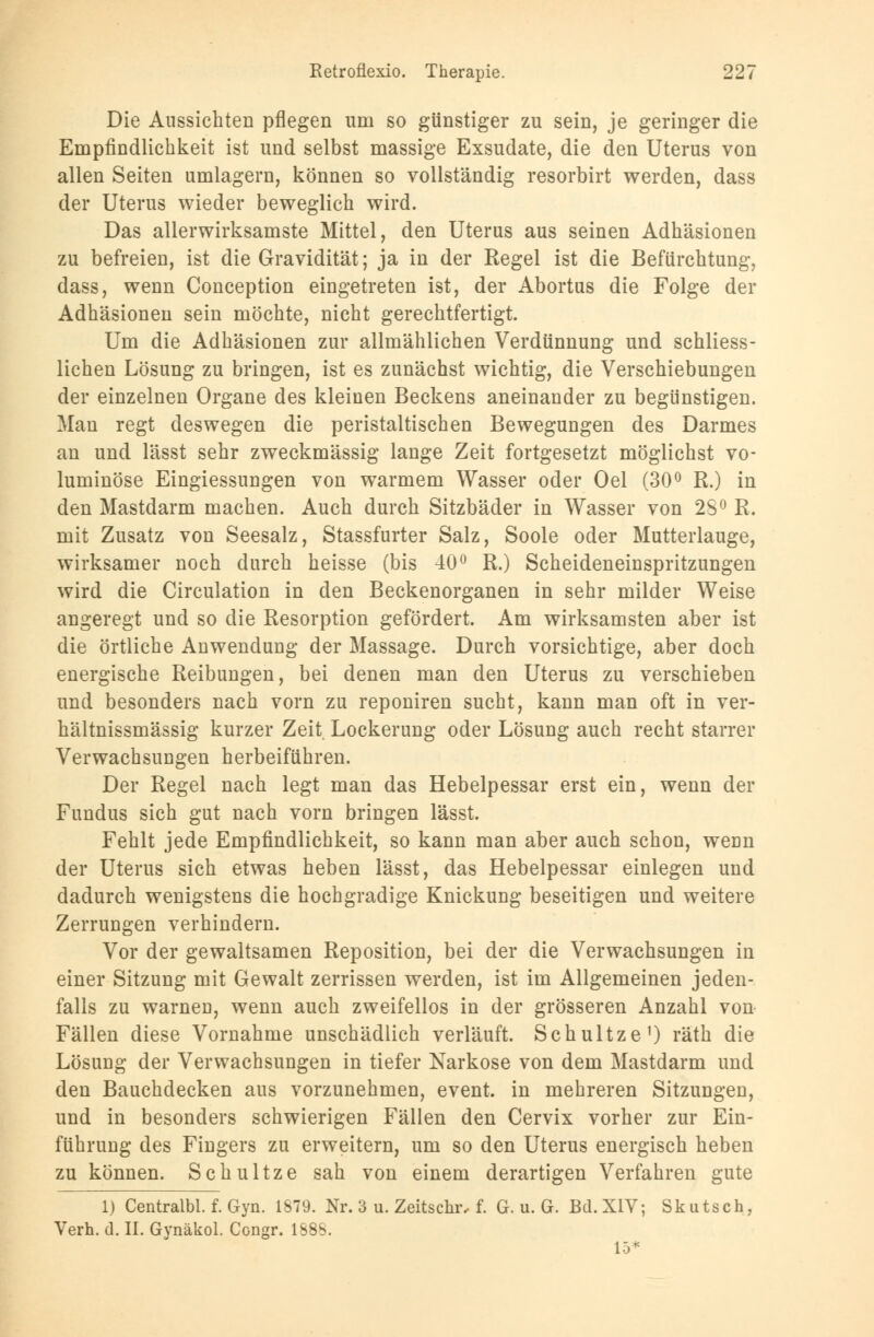 Die Aussichten pflegen um so günstiger zu sein, je geringer die Empfindlichkeit ist und selbst massige Exsudate, die den Uterus von allen Seiten umlagern, können so vollständig resorbirt werden, dass der Uterus wieder beweglich wird. Das allerwirksamste Mittel, den Uterus aus seinen Adhäsionen zu befreien, ist die Gravidität; ja in der Regel ist die Befürchtung, dass, wenn Conception eingetreten ist, der Abortus die Folge der Adhäsionen sein möchte, nicht gerechtfertigt. Um die Adhäsionen zur allmählichen Verdünnung und schliess- lichen Lösung zu bringen, ist es zunächst wichtig, die Verschiebungen der einzelnen Organe des kleinen Beckens aneinander zu begünstigen. Man regt deswegen die peristaltischen Bewegungen des Darmes an und lässt sehr zweckmässig lange Zeit fortgesetzt möglichst vo- luminöse Eingiessungen von warmem Wasser oder Oel (30° R.) in den Mastdarm machen. Auch durch Sitzbäder in Wasser von 28° R. mit Zusatz von Seesalz, Stassfurter Salz, Soole oder Mutterlauge, wirksamer noch durch heisse (bis 40° R.) Scheideneinspritzungen wird die Circulation in den Beckenorganen in sehr milder Weise angeregt und so die Resorption gefördert. Am wirksamsten aber ist die örtliche Anwendung der Massage. Durch vorsichtige, aber doch energische Reibungen, bei denen man den Uterus zu verschieben und besonders nach vorn zu reponiren sucht, kann man oft in ver- hältnissmässig kurzer Zeit Lockerung oder Lösung auch recht starrer Verwachsungen herbeiführen. Der Regel nach legt man das Hebelpessar erst ein, wenn der Fundus sich gut nach vorn bringen lässt. Fehlt jede Empfindlichkeit, so kann man aber auch schon, wenn der Uterus sich etwas heben lässt, das Hebelpessar einlegen und dadurch wenigstens die hochgradige Knickung beseitigen und weitere Zerrungen verhindern. Vor der gewaltsamen Reposition, bei der die Verwachsungen in einer Sitzung mit Gewalt zerrissen werden, ist im Allgemeinen jeden- falls zu warnen, wenn auch zweifellos in der grösseren Anzahl von Fällen diese Vornahme unschädlich verläuft. Schultze1) räth die Lösung der Verwachsungen in tiefer Narkose von dem Mastdarm und den Bauchdecken aus vorzunehmen, event. in mehreren Sitzungen, und in besonders schwierigen Fällen den Cervix vorher zur Ein- führung des Fingers zu erweitern, um so den Uterus energisch heben zu können. Schultze sah von einem derartigen Verfahren gute 1) Centralbl. f. Gyn. 1879. Nr. 3 u. Zeitschr, f. G. u. G. Bd.XIV; Skutsch, Verh. d. IL Gynäkol. Congr. 1888. 15*