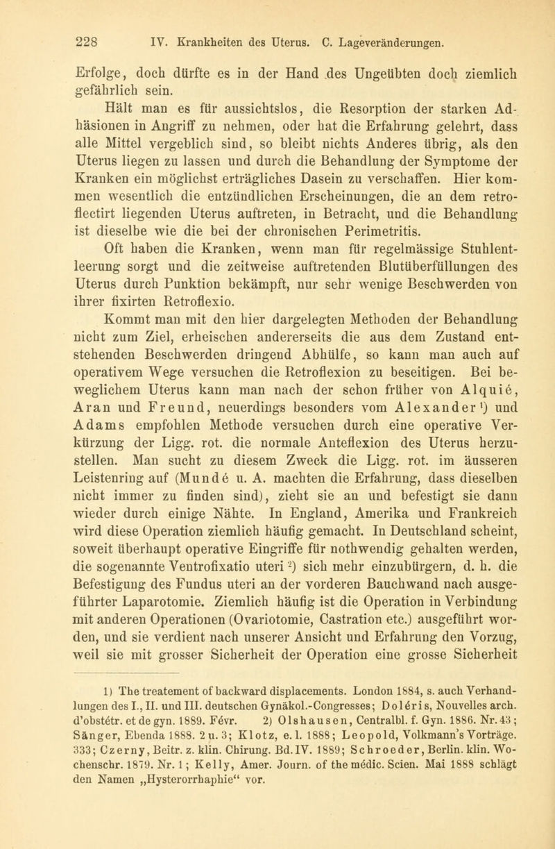 Erfolge, doch dürfte es in der Hand des Ungeübten doch ziemlich gefährlich sein. Hält man es für aussichtslos, die Resorption der starken Ad- häsionen in Angriff zu nehmen, oder hat die Erfahrung gelehrt, dass alle Mittel vergeblich sind, so bleibt nichts Anderes übrig, als den Uterus liegen zu lassen und durch die Behandlung der Symptome der Kranken ein möglichst erträgliches Dasein zu verschaffen. Hier kom- men wesentlich die entzündlichen Erscheinungen, die an dem retro- flectirt liegenden Uterus auftreten, in Betracht, und die Behandlung ist dieselbe wie die bei der chronischen Perimetritis. Oft haben die Kranken, wenn man für regelmässige Stuhlent- leerung sorgt und die zeitweise auftretenden Blutüberfüllungen des Uterus durch Punktion bekämpft, nur sehr wenige Beschwerden von ihrer fixirten Retroflexio. Kommt man mit den hier dargelegten Methoden der Behandlung nicht zum Ziel, erheischen andererseits die aus dem Zustand ent- stehenden Beschwerden dringend Abhülfe, so kann man auch auf operativem Wege versuchen die Retroflexion zu beseitigen. Bei be- weglichem Uterus kann man nach der schon früher von Alquie, Ar an und Freund, neuerdings besonders vom Alexander1) und Adams empfohlen Methode versuchen durch eine operative Ver- kürzung der Ligg. rot. die normale Anteflexion des Uterus herzu- stellen. Man sucht zu diesem Zweck die Ligg. rot. im äusseren Leistenring auf (Munde u. A. machten die Erfahrung, dass dieselben nicht immer zu finden sind), zieht sie an und befestigt sie dann wieder durch einige Nähte. In England, Amerika und Frankreich wird diese Operation ziemlich häufig gemacht. In Deutschland scheint, soweit überhaupt operative Eingriffe für nothwendig gehalten werden, die sogenannte Ventrofixatio uteri2) sich mehr einzubürgern, d. h. die Befestigung des Fundus uteri an der vorderen Bauchwand nach ausge- führter Laparotomie. Ziemlich häufig ist die Operation in Verbindung mit anderen Operationen (Ovariotomie, Castration etc.) ausgeführt wor- den, und sie verdient nach unserer Ansicht und Erfahrung den Vorzug, weil sie mit grosser Sicherheit der Operation eine grosse Sicherheit 1) The treatement of backward displacements. London 1884, s. auch Verhand- lungen des I., II. und III. deutschen Gynäkol.-Congresses; D o 1 eri s, Nouvelles arch. d'obstetr. et de gyn. 1889. F6vr. 2) Olshausen, Centralbl. f. Gyn. 1886. Nr.43; Sänger, Ebenda 1888. 2u.3; Klotz, e. 1. 1888; Leopold, Volkmann s Vorträge. 333; Czerny,Beitr. z. klin. Chirung. Bd.IV. 1889; Schroeder, Berlin, klin. Wo- chenschr. 1879. Nr. 1; Kelly, Amer. Journ. of the mädic. Seien. Mai 1888 schlägt den Namen „Hysterorrhaphie vor.