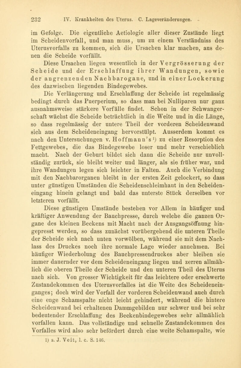 im Gefolge. Die eigentliche Aetiologie aller dieser Zustände liegt im Scheidenvorfall, und man muss, um zu einem Verständniss des Uterusvorfalls zu kommen, sich die Ursachen klar machen, aus de- nen die Scheide vorfällt. Diese Ursachen liegen wesentlich in der Vergrösserung der Scheide und der Erschlaffung ihrer Wandungen, sowie der angrenzenden Nachbarogane, und in einer Lockerung des dazwischen liegenden Bindegewebes. Die Verlängerung und Erschlaffung der Scheide ist regelmässig bedingt durch das Puerperium, so dass man bei Nulliparen nur ganz ausnahmsweise stärkere Vorfälle findet. Schon in der Schwanger- schaft wächst die Scheide beträchtlich in die Weite und in die Länge, so dass regelmässig der untere Theil der vorderen Scheidenwand sich aus dem Scheideneingang hervorstülpt. Ausserdem kommt es nach den Untersuchungen v. Hoffmann's *) zu einer Resorption des Fettgewebes, die das Bindegewebe loser und mehr verschieblich macht. Nach der Geburt bildet sich dann die Scheide nur unvoll- ständig zurück, sie bleibt weiter und länger, als sie früher war, und ihre Wandungen legen sich leichter in Falten. Auch die Verbindung mit den Nachbarorganen bleibt in der ersten Zeit gelockert, so dass unter günstigen Umständen die Scheidenschleimhaut in den Scheiden- eingang hinein gelangt und bald das unterste Stück derselben vor letzteren vorfällt. Diese günstigen Umstände bestehen vor Allem in häufiger und kräftiger Anwendung der Bauchpresse, durch welche die ganzen Or- gane des kleinen Beckens mit Macht nach der Ausgangsöffnung hin- gepresst werden, so dass zunächst vorübergehend die unteren Theile der Scheide sich nach unten vorwölben, während sie mit dem Nach- lass des Druckes noch ihre normale Lage wieder annehmen. Bei häufiger Wiederholung des Bauchpressendruckes aber bleiben sie immer dauernder vor dem Scheideneingang liegen und zerren allmäh- lich die oberen Theile der Scheide und den unteren Theil des Uterus nach sich. Von grosser Wichtigkeit für das leichtere oder erschwerte Zustandekommen des Uterusvorfalles ist die Weite des Scheidenein- ganges ; doch wird der Vorfall der vorderen Scheidenwand auch durch eine euge Schamspalte nicht leicht gehindert, während die hintere Scheidenwand bei erhaltenen Dammgebilden nur schwer und bei sehr bedeutender Erschlaffung des Beckenbindegewebes sehr allmählich vorfallen kann. Das vollständige und schnelle Zustandekommen des Vorfalles wird also sehr befördert durch eine weite Schamspalte, wie 1) s. J. Veit, 1. c. S. 146.