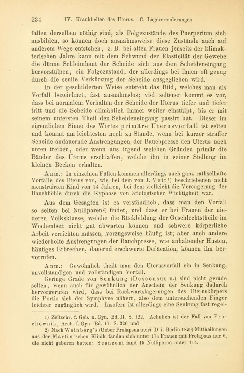 fallen derselben nöthig sind, als Folgezustände des Puerperium sieh ausbilden, so können doch ausnahmsweise diese Zustände auch auf anderem Wege entstehen, z. B. bei alten Frauen jenseits der klimak- terischen Jahre kann mit dem Schwund der Elasticität der Gewebe die dünne Schleimhaut der Scheide sich aus dem Scheideneingang hervorstülpen, ein Folgezustand, der allerdings bei ihnen oft genug durch die senile Verkürzung der Scheide ausgeglichen wird. In der geschilderten Weise entsteht das Bild, welches man als Vorfall bezeichnet, fast ausnahmslos; viel seltener kommt es vor, dass bei normalem Verhalten der Scheide der Uterus tiefer und tiefer tritt und die Scheide allmählich immer weiter einstülpt, bis er mit seinem untersten Theil den Scheideneingang passirt hat. Dieser im eigentlichen Sinne des Wortes primäre Uterus vor fall ist selten und kommt am leichtesten noch zu Stande, wenn bei kurzer straffer Scheide andauernde Anstrengungen der Bauch presse den Uterus nach unten treiben, oder wenn aus irgend welchen Gründen primär die Bänder des Uterus erschlaffen, welche ihn in seiner Stellung im kleinen Becken erhalten. Anm.: In einzelnen Fällen kommen allerdings auch ganz räthselhafte Vorfälle des Uterus vor, wie bei dem von J. Veit ^ beschriebenen nicht menstruirten Kind von 14 Jahren, bei dem vielleicht die Verengerung der Bauchhöhle durch die Kyphose von ätiologischer Wichtigkeit war. Aus dem Gesagten ist es verständlich, dass man den Vorfall so selten bei Nulliparen2) findet, und dass er bei Frauen der nie- deren Volksklasse, welche die Rückbildung der Geschlechtstheile im Wochenbett nicht gut abwarten können und schwere körperliche Arbeit verrichten müssen, .vorzugsweise häufig ist; aber auch andere wiederholte Anstrengungen der Bauchpresse, wie anhaltender Husten, häufiges Erbrechen, dauernd erschwerte Defäcation, können ihn her- vorrufen. Anm.: Gewöhnlich theilt man den Uterusvorfall ein in Senkung, unvollständigen und vollständigen Vorfall. Geringe Grade von Senkung (Descensus u.) sind nicht gerade selten, wenn auch für gewöhnlich der Anschein der Senkung dadurch hervorgerufen wird, dass bei Rückwärtslagerungen des Uteruskörpers die Portio sich der Symphyse nähert, also dem untersuchenden Finger leichter zugänglich wird. Insofern ist allerdings eine Senkung fast regel- 1) Zeitschr. f. Geb. u. Gyn. Bd. II. S. 122. Aehnlich ist der Fall von Pro- chownik, Aren. f. Gyn. Bd. 17. S. 326 und 2) Nach Weinberg's (üeber Prolapsus uteri. D. i. Berlin 1869) Mitteilungen aus der Martin'sehen Klinik fanden sich unter 174 Frauen mit Prolapsus nur 0, die nicht geboren hatten; Scanzoni fand 15 Nulliparae unter 114.