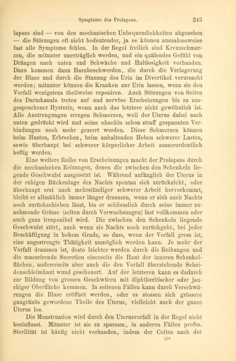 lapsus sind — von den mechanischen Unbequemlichkeiten abgesehen — die Störungen oft nicht bedeutender, ja es können ausnahmsweise fast alle Symptome fehlen. In der Regel freilich sind Kreuzschmer- zen, die mitunter unerträglich werden, und ein quälendes Gefühl von Drängen nach unten und Schwäche und Haltlosigkeit vorhanden. Dazu kommen dann Harnbeschwerden, die durch die Verlagerung der Blase und durch die Stauung des Urin im Divertikel verursacht werden; mitunter können die Kranken nur Urin lassen, wenn sie den Vorfall wenigstens theilweise reponiren. Auch Störungen von Seiten des Darmkanals treten auf und nervöse Erscheinungen bis zu aus- gesprochener Hysterie, wenn auch das letztere nicht gewöhnlich ist Alle Anstrengungen erregen Schmerzen, weil der Uterus dabei nach unten gedrückt wird und seine ohnehin schon straff gespannten Ver- bindungen noch mehr gezerrt werden. Diese Schmerzen können beim Husten, Erbrechen, beim anhaltenden Heben schwerer Lasten, sowie überhaupt bei schwerer körperlicher Arbeit ausserordentlich heftig werden. Eine weitere Reihe von Erscheinungen macht der Prolapsus durch die mechanischen Reizungen, denen die zwischen den Schenkeln lie- gende Geschwulst ausgesetzt ist. Während anfänglich der Uterus in der ruhigen Rückenlage des Nachts spontan sich zurückzieht, oder überhaupt erst nach mehrstündiger schwerer Arbeit hervorkommt, bleibt er allmählich immer länger draussen, wenn er sich auch Nachts noch zurückschieben lässt, bis er schliesslich durch seine immer zu- nehmende Grösse (selten durch Verwachsungen) fast vollkommen oder auch ganz irreponibel wird. Die zwischen den Schenkeln liegende Geschwulst stört, auch wenn sie Nachts noch zurückgeht, bei jeder Beschäftigung in hohem Grade, so dass, wenn der Vorfall gross ist, eine angestrengte Thätigkeit unmöglich werden kann. Je mehr der Vorfall draussen ist, desto leichter werden durch die Reibungen und die macerirende Secretion einerseits die Haut der inneren Schenkel- flächen, andererseits aber auch die den Vorfall überziehende Schei- denschleimhaut wund gescheuert. Auf der letzteren kann es dadurch zur Bildung von grossen Geschwüren mit diphtheritischer oder jau- chiger Oberfläche kommen. In seltenen Fällen kann durch Verschwä- rungen die Blase eröffnet werden, oder es stossen sich grössere gangränös gewordene Theile des Uterus, vielleicht auch der ganze Uterus los. Die Menstruation wird durch den Uterusvorfall in der Regel nicht beeinflusst. Mitunter ist sie zu sparsam, in anderen Fällen profus. Sterilität ist häufig nicht vorhanden, indem der Coitus nach der 16*
