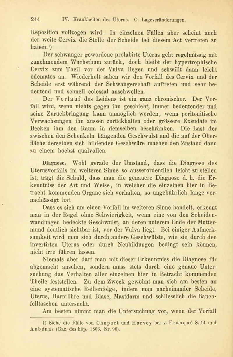 Reposition vollzogen wird. In einzelnen Fällen aber scheint auch der weite Cervix die Stelle der Scheide bei diesem Act vertreten zu haben.') Der schwanger gewordene prolabirte Uterus geht regelmässig mit zunehmendem Wachsthum zurück, doch bleibt der hypertrophische Cervix zum Theil vor der Vulva liegen und schwillt dann leicht ödematös an. Wiederholt sahen wir den Vorfall des Cervix und der Scheide erst während der Schwangerschaft auftreten und sehr be- deutend und schnell colossal anschwellen. Der Verlauf des Leidens ist ein ganz chronischer. Der Vor- fall wird, wenn nichts gegen ihn geschieht, immer bedeutender und seine Zurückbringung kann unmöglich werden, wenn peritonitische Verwachsungen ihn aussen zurückhalten oder grössere Exsudate im Becken ihm den Raum in demselben beschränken. Die Last der zwischen den Schenkeln hängenden Geschwulst und die auf der Ober- fläche derselben sich bildenden Geschwüre machen den Zustand dann zu einem höchst qualvollen. Diagnose. Wohl gerade der Umstand, dass die Diagnose des Uterusvorfalls im weiteren Sinne so ausserordentlich leicht zu stellen ist, trägt die Schuld, dass man die genauere Diagnose d. h. die Er- kenntniss der Art und Weise, in welcher die einzelnen hier in Be- tracht kommenden Organe sich verhalten, so ungebührlich lange ver- nachlässigt hat. Dass es sich um einen Vorfall im weiteren Sinne handelt, erkennt man in der Regel ohne Schwierigkeit, wenn eine von den Scheiden- wandungen bedeckte Geschwulst, an deren unterem Ende der Mutter- mund deutlich sichtbar ist, vor der Vulva liegt. Bei einiger Aufmerk- samkeit wird man sich durch andere Geschwülste, wie sie durch den invertirten Uterus oder durch Neubildungen bedingt sein können, nicht irre führen lassen. Niemals aber darf man mit dieser Erkenntniss die Diagnose für abgemacht ansehen, sondern muss stets durch eine genaue Unter- suchung das Verhalten aller einzelnen hier in Betracht kommenden Theile feststellen. Zu dem Zweck gewöhnt man sich am besten an eine systematische Reihenfolge, indem man nacheinander Scheide, Uterus, Harnröhre und Blase, Mastdarm und schliesslich die Bauch- felltaschen untersucht. Am besten nimmt man die Untersuchung vor, wenn der Vorfall 1) Siehe die Fälle von Chopart und Harvey bei v. Franque S. 14 und