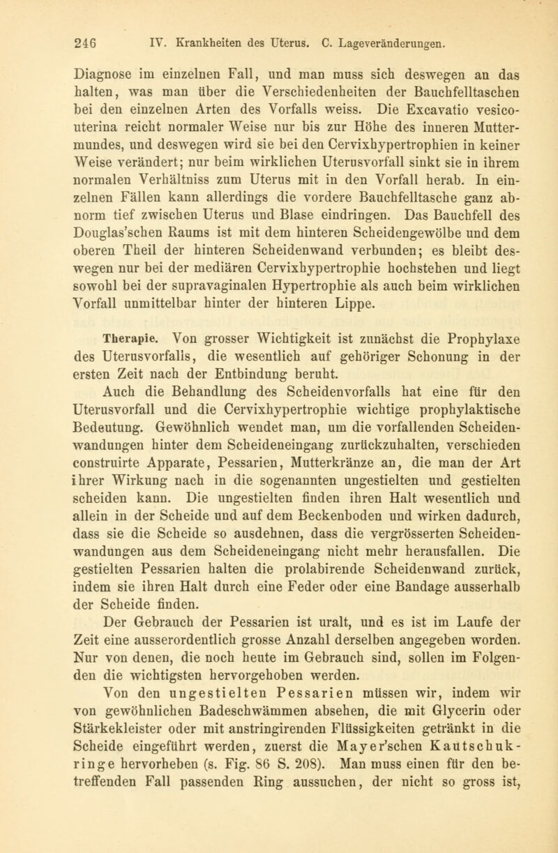 Diagnose im einzelnen Fall, und man muss sich deswegen an das halten, was man über die Verschiedenheiten der Bauchfelltaschen bei den einzelnen Arten des Vorfalls weiss. Die Excavatio vesico- uterina reicht normaler Weise nur bis zur Höhe des inneren Mutter- mundes, und deswegen wird sie bei den Cervixhypertrophien in keiner Weise verändert; nur beim wirklichen Uterusvorfall sinkt sie in ihrem normalen Verhältniss zum Uterus mit in den Vorfall herab. In ein- zelnen Fällen kann allerdings die vordere Bauchfelltasche ganz ab- norm tief zwischen Uterus und Blase eindringen. Das Bauchfell des Douglas'schen Raums ist mit dem hinteren Scheidengewölbe und dem oberen Theil der hinteren Scheidenwand verbunden; es bleibt des- wegen nur bei der mediären Cervixhypertrophie hochstehen und liegt sowohl bei der supravaginalen Hypertrophie als auch beim wirklichen Vorfall unmittelbar hinter der hinteren Lippe. Therapie. Von grosser Wichtigkeit ist zunächst die Prophylaxe des Uterusvorfalls, die wesentlich auf gehöriger Schonung in der ersten Zeit nach der Entbindung beruht. Auch die Behandlung des Scheidenvorfalls hat eine für den Uterusvorfall und die Cervixhypertrophie wichtige prophylaktische Bedeutung. Gewöhnlich wendet man, um die vorfallenden Scheiden- wandungen hinter dem Scheideneingang zurückzuhalten, verschieden construirte Apparate, Pessarien, Mutterkränze an, die man der Art ihrer Wirkung nach in die sogenannten ungestielten und gestielten scheiden kann. Die ungestielten finden ihren Halt wesentlich und allein in der Scheide und auf dem Beckenboden und wirken dadurch, dass sie die Scheide so ausdehnen, dass die vergrösserten Scheiden- wandungen aus dem Scheideneingang nicht mehr herausfallen. Die gestielten Pessarien halten die prolabirende Scheidenwand zurück, indem sie ihren Halt durch eine Feder oder eine Bandage ausserhalb der Scheide finden. Der Gebrauch der Pessarien ist uralt, und es ist im Laufe der Zeit eine ausserordentlich grosse Anzahl derselben angegeben worden. Nur von denen, die noch heute im Gebrauch sind, sollen im Folgen- den die wichtigsten hervorgehoben werden. Von den ungestielten Pessarien müssen wir, indem wir von gewöhnlichen Badeschwämmen absehen, die mit Glycerin oder Stärkekleister oder mit anstringirenden Flüssigkeiten getränkt in die Scheide eingeführt werden, zuerst die Mayer'schen Kautschuk- ringe hervorheben (s. Fig. 86 S. 208). Man muss einen für den be- treffenden Fall passenden Ring aussuchen, der nicht so gross ist,