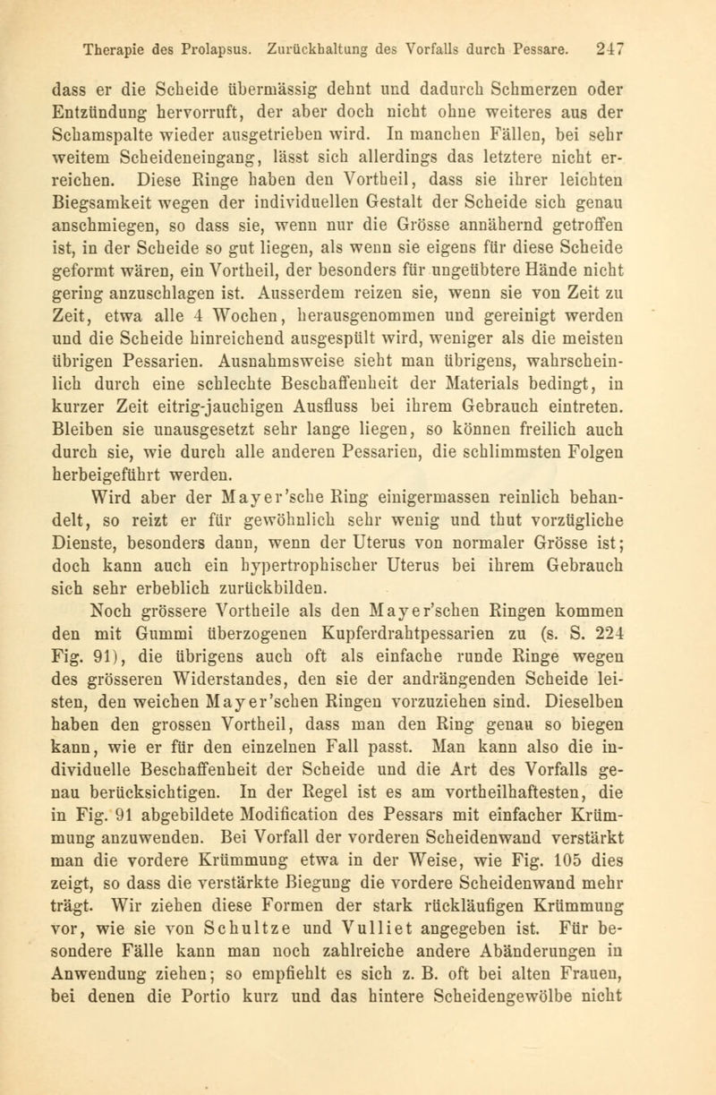 dass er die Scheide übermässig dehnt und dadurch Schmerzen oder Entzündung hervorruft, der aber doch nicht ohne weiteres aus der Schamspalte wieder ausgetrieben wird. In manchen Fällen, bei sehr weitem Scheideneiugang, lässt sich allerdings das letztere nicht er- reichen. Diese Ringe haben den Vortheil, dass sie ihrer leichten Biegsamkeit wegen der individuellen Gestalt der Scheide sich genau anschmiegen, so dass sie, wenn nur die Grösse annähernd getroffen ist, in der Scheide so gut liegen, als wenn sie eigens für diese Scheide geformt wären, ein Vortheil, der besonders für ungeübtere Hände nicht gering anzuschlagen ist. Ausserdem reizen sie, wenn sie von Zeit zu Zeit, etwa alle 4 Wochen, herausgenommen und gereinigt werden und die Scheide hinreichend ausgespült wird, weniger als die meisten übrigen Pessarien. Ausnahmsweise sieht man übrigens, wahrschein- lich durch eine schlechte Beschaffenheit der Materials bedingt, in kurzer Zeit eitrig-jauchigen Ausfluss bei ihrem Gebrauch eintreten. Bleiben sie unausgesetzt sehr lange liegen, so können freilich auch durch sie, wie durch alle anderen Pessarien, die schlimmsten Folgen herbeigeführt werden. Wird aber der May er'sehe Ring einigermassen reinlich behan- delt, so reizt er für gewöhnlich sehr wenig und thut vorzügliche Dienste, besonders dann, wenn der Uterus von normaler Grösse ist; doch kann auch ein hypertrophischer Uterus bei ihrem Gebrauch sich sehr erbeblich zurückbilden. Noch grössere Vortheile als den Mayer'schen Ringen kommen den mit Gummi überzogenen Kupferdrahtpessarien zu (s. S. 224 Fig. 91), die übrigens auch oft als einfache runde Ringe wegen des grösseren Widerstandes, den sie der andrängenden Scheide lei- sten, den weichen Mayer'schen Ringen vorzuziehen sind. Dieselben haben den grossen Vortheil, dass man den Ring genau so biegen kann, wie er für den einzelnen Fall passt. Man kann also die in- dividuelle Beschaffenheit der Scheide und die Art des Vorfalls ge- nau berücksichtigen. In der Regel ist es am vortheilhaftesten, die in Fig. 91 abgebildete Modification des Pessars mit einfacher Krüm- mung anzuwenden. Bei Vorfall der vorderen Scheidenwand verstärkt man die vordere Krümmung etwa in der Weise, wie Fig. 105 dies zeigt, so dass die verstärkte Biegung die vordere Scheidenwand mehr trägt. Wir ziehen diese Formen der stark rückläufigen Krümmung vor, wie sie von Schultze und Vulliet angegeben ist. Für be- sondere Fälle kann man noch zahlreiche andere Abänderungen in Anwendung ziehen; so empfiehlt es sich z. B. oft bei alten Frauen, bei denen die Portio kurz und das hintere Scheidengewölbe nicht