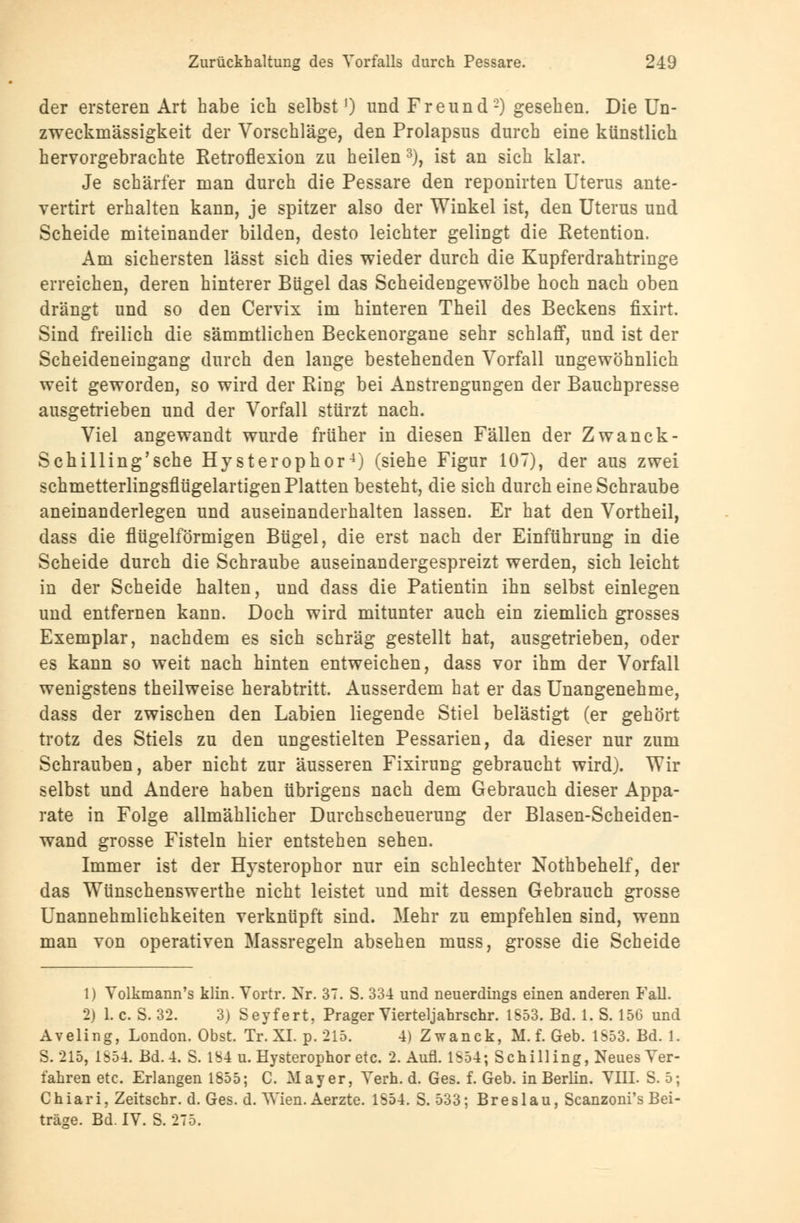 der ersteren Art habe ich selbst') und Freund-) gesehen. Die Un- zweckmässigkeit der Vorschläge, den Prolapsus durch eine künstlich hervorgebrachte Retroflexion zu heilen3), ist an sich klar. Je schärfer man durch die Pessare den reponirten Uterus ante- vertirt erhalten kann, je spitzer also der Winkel ist, den Uterus und Scheide miteinander bilden, desto leichter gelingt die Retention. Am sichersten lässt sich dies wieder durch die Kupferdrahtringe erreichen, deren hinterer Bügel das Scheidengewölbe hoch nach oben drängt und so den Cervix im hinteren Theil des Beckens fixirt. Sind freilich die sämmtlichen Beckenorgane sehr schlaff, und ist der Scheideneingang durch den lange bestehenden Vorfall ungewöhnlich weit geworden, so wird der Ring bei Anstrengungen der Bauchpresse ausgetrieben und der Vorfall stürzt nach. Viel angewandt wurde früher in diesen Fällen der Zwanck- Schilling'sche Hysterophor4) (siehe Figur 107), der aus zwei schmetterlingsflügelartigen Platten besteht, die sich durch eine Schraube aneinanderlegen und auseinanderhalten lassen. Er hat den Vortheil, dass die flügeiförmigen Bügel, die erst nach der Einführung in die Scheide durch die Schraube auseinandergespreizt werden, sich leicht in der Scheide halten, und dass die Patientin ihn selbst einlegen und entfernen kann. Doch wird mitunter auch ein ziemlich grosses Exemplar, nachdem es sich schräg gestellt hat, ausgetrieben, oder es kann so weit nach hinten entweichen, dass vor ihm der Vorfall wenigstens theilweise herabtritt. Ausserdem hat er das Unangenehme, dass der zwischen den Labien liegende Stiel belästigt (er gehört trotz des Stiels zu den ungestielten Pessarien, da dieser nur zum Schrauben, aber nicht zur äusseren Fixirung gebraucht wird). Wir selbst und Andere haben übrigens nach dem Gebrauch dieser Appa- rate in Folge allmählicher Durchscheuerung der Blasen-Scheiden- wand grosse Fisteln hier entstehen sehen. Immer ist der Hysterophor nur ein schlechter Nothbehelf, der das Wünschenswerthe nicht leistet und mit dessen Gebrauch grosse Unannehmlichkeiten verknüpft sind. Mehr zu empfehlen sind, wenn man von operativen Massregeln absehen muss, grosse die Scheide 1) Yolkmann's klin. Vortr. Nr. 37. S. 334 und neuerdings einen anderen Fall. 2) 1. c. S. 32. 3) Seyfert. Prager Vierteljahrschr. 1S53. Bd. 1. S. 156 und Aveling, London. Obst. Tr. XL p. 215. 4) Zwanck, M. f. Geb. 1553. Bd. 1. S. 215, 1S54. Bd. 4. S. 184 u. Hysterophor etc. 2. Aufl. 1854; Schilling, Neues Ver- fahren etc. Erlangen 1855; C. Mayer, Yerh. d. Ges. f. Geb. in Berlin. VIIL S. 5; Chiari, Zeitschr. d. Ges. d. Wien. Aerzte. 1854. S. 533; Breslau, Scanzoni's Bei- träge. Bd. IV. S. 275.