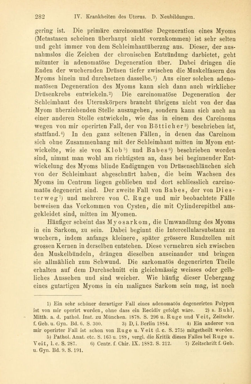 gering ist. Die primäre carcinomatöse Degeneration eines Myoms (Metastasen scheinen überhaupt nicht vorzukommen) ist sehr selten und geht immer von dem Schleimhautüberzug aus. Dieser, der aus- nahmslos die Zeichen der chronischen Entzündung darbietet, geht mitunter in adenomatöse Degeneration über. Dabei dringen die Enden der wuchernden Drüsen tiefer zwischen die Muskelfasern des Myoms hinein und durchsetzen dasselbe.l) Aus einer solchen adeno- matösen Degeneration des Myoms kann sich dann auch wirklicher Drüsenkrebs entwickeln.2) Die carcinomatöse Degeneration der Schleimhaut des Uteruskörpers braucht übrigens nicht von der das Myom überziehenden Stelle auszugehen, sondern kann sich auch an einer anderen Stelle entwickeln, wie das in einem des Carcinoms wegen von mir operirten Fall, der von Bötticher3) beschrieben ist, stattfand.4) In den ganz seltenen Fällen, in denen das Carcinom sich ohne Zusammenhang mit der Schleimhaut mitten im Myom ent- wickelte, wie sie von Kl ob5) und Babes6) beschrieben worden sind, nimmt man wohl am richtigsten an, dass bei beginnender Ent- wicklung des Myoms blinde Endigungen von Drüsenschläuchen sich von der Schleimhaut abgeschnürt haben, die beim Wachsen des Myoms im Centrum liegen geblieben und dort schliesslich carcino- matös degenerirt sind. Der zweite Fall von Babes, der von Dies- ter weg7) und mehrere von C. Rüge und mir beobachtete Fälle beweisen das Vorkommen von Cysten, die mit Cylinderepithel aus- gekleidet sind, mitten im Myomen. Häufiger scheint das Myosarkom, die Umwandlung des Myoms in ein Sarkom, zu sein. Dabei beginnt die Intercellularsubstanz zu wuchern, indem anfangs kleinere, später grössere Rundzellen mit grossen Kernen in derselben entstehen. Diese vermehren sich zwischen den Muskelbündeln, drängen dieselben auseinander und bringen sie allmählich zum Schwund. Die sarkomatös degenerirten Theile erhalten auf dem Durchschnitt ein gleichmässig weisses oder gelb- liches Aussehen und sind weicher. Wie häufig dieser Uebergang eines gutartigen Myoms in ein malignes Sarkom sein mag, ist noch 1) Ein sehr schöner derartiger Fall eines adenomatös degenerirten Polypen ist von mir operirt worden, ohne dass ein Recidiv gefolgt wäre. 2) s. Buhl, Mitth. a. d. pathol. Inst, zu München, 1878. S. 296 u. Rüge und Veit, Zeitschr. f. Geb. u. Gyn. Bd. 6. S. 300. 3) D, i. Berlin 1884. 4) Ein anderer von mir operirter Fall ist schon von Rüge u. Veit (I.e. S. 275) mitgetheilt worden. 5) Pathol. Anat. etc. S. 163 u. 188, vergl. die Kritik dieses Falles bei Rüge u. Veit, 1. c. S. 287. 6) Centr. f. Chir. IX. 1882. S. 212. 7) Zeitschrift f. Geb. u. Gyn. Bd. 9. S. 191.