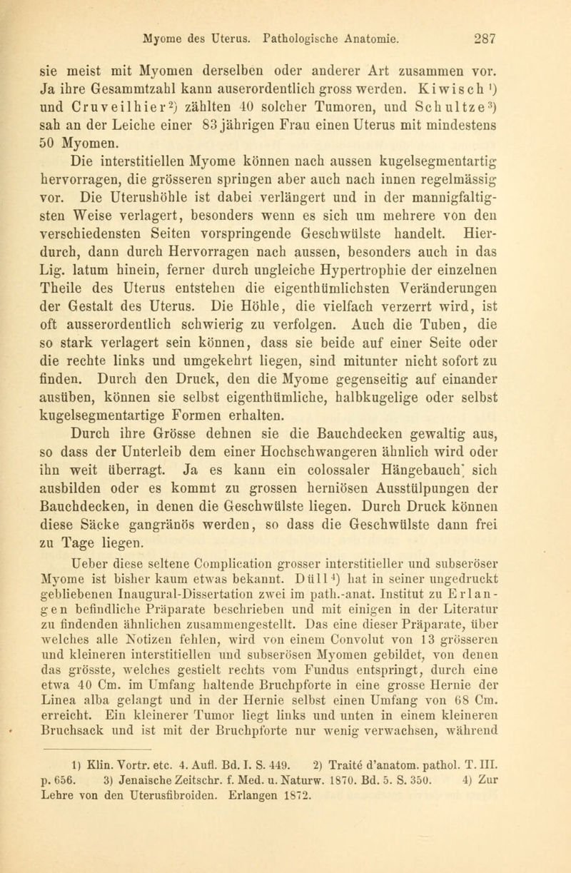 sie meist mit Myomen derselben oder anderer Art zusammen vor. Ja ihre Gesammtzahl kann auserordentlich gross werden. Kiwisch 0 und Cruveilhier2) zählten 40 solcher Tumoren, und Schultze3) sah an der Leiche einer 83 jährigen Frau einen Uterus mit mindestens 50 Myomen. Die interstitiellen Myome können nach aussen kugelsegmentartig hervorragen, die grösseren springen aber auch nach innen regelmässig vor. Die Uterushöhle ist dabei verlängert und in der mannigfaltig- sten Weise verlagert, besonders wenn es sich um mehrere von den verschiedensten Seiten vorspringende Geschwülste handelt. Hier- durch, dann durch Hervorragen nach aussen, besonders auch in das Lig. latum hinein, ferner durch ungleiche Hypertrophie der einzelnen Theile des Uterus entstehen die eigenthümlichsten Veränderungen der Gestalt des Uterus. Die Höhle, die vielfach verzerrt wird, ist oft ausserordentlich schwierig zu verfolgen. Auch die Tuben, die so stark verlagert sein können, dass sie beide auf einer Seite oder die rechte links und umgekehrt liegen, sind mitunter nicht sofort zu finden. Durch den Druck, den die Myome gegenseitig auf einander ausüben, können sie selbst eigenthümliche, halbkugelige oder selbst kugelsegmentartige Formen erhalten. Durch ihre Grösse dehnen sie die Bauchdecken gewaltig aus, so dass der Unterleib dem einer Hochschwangeren ähnlich wird oder ihn weit überragt. Ja es kann ein colossaler Hängebauch' sich ausbilden oder es kommt zu grossen herniösen Ausstülpungen der Bauchdecken, in denen die Geschwülste liegen. Durch Druck können diese Säcke gangränös werden, so dass die Geschwülste dann frei zu Tage liegen. Ueber diese seltene Complication grosser interstitieller und subseroser Myome ist bisher kaum etwas bekannt. Düll4) hat in seiner ungedruckt gebliebenen Inaugural-Dissertation zwei im path.-anat. Institut zu Erlan- gen befindliche Präparate beschrieben und mit einigen in der Literatur zu findenden ähnlichen zusammengestellt. Das eine dieser Präparate, über welches alle Notizen fehlen, wird von einem Convolut von 13 grösseren und kleineren interstitiellen und subserösen Myomen gebildet, von denen das grösste, welches gestielt rechts vom Fundus entspringt, durch eine etwa 40 Cm. im Umfang haltende Bruchpforte in eine grosse Hernie der Linea alba gelangt und in der Hernie selbst einen Umfang von 68 Cm. erreicht. Ein kleinerer Tumor liegt links und unten in einem kleineren Bruchsack und ist mit der Bruchpforte nur wenig verwachsen, während 1) Klin. Vortr. etc. 4. Aufl. Bd. I. S. 449. 2) Traite d'anatom. pathol. T. III. p. 656. 3) Jenaische Zeitschr. f. Med. u. Naturw. 1870. Bd. 5. S. 350. 4) Zur Lehre von den Uterusfibroiden. Erlangen 1872.