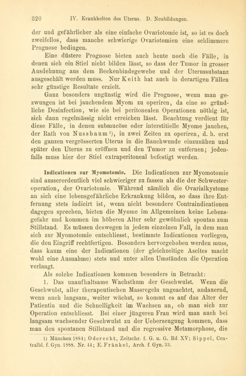 der und gefährlicher als eine einfache Ovariotomie ist, so ist es doch zweifellos, dass manche schwierige Ovariotomien eine schlimmere Prognose bedingen. Eine düstere Prognose bieten auch heute noch die Fälle, in denen sich ein Stiel nicht bilden lässt, so dass der Tumor in grosser Ausdehnung aus dem Beckenbindegewebe und der Uterussubstanz ausgeschält werden muss. Nur Keith hat auch in derartigen Fällen sehr günstige Resultate erzielt. Ganz besonders ungünstig wird die Prognose, wenn man ge- zwungen ist bei jauchendem Myom zu operiren, da eine so gründ- liche Desinfection, wie sie bei peritonealen Operationen nöthig ist, sich dann regelmässig nicht erreichen lässt. Beachtung verdient für diese Fälle, in denen submucöse oder interstitielle Myome jauchen, der Rath von Nussbaum1), in zwei Zeiten zu operiren, d. h. erst den ganzen vergrösserten Uterus in die Bauchwunde einzunähen und später den Uterus zu eröffnen und den Tumor zu entfernen; jeden- falls muss hier der Stiel extraperitoneal befestigt werden. Indicationen zur Myomotomie. Die Indicationen zur Myomotomie sind ausserordentlich viel schwieriger zu fassen als die der Schwester- operation, der Ovariotomie. Während nämlich die Ovarialkystome an sich eine lebensgefährliche Erkrankung bilden, so dass ihre Ent- fernung stets indicirt ist, wenn nicht besondere Contraindicationen dagegen sprechen, bieten die Myome im Allgemeinen keine Lebens- gefahr und kommen im höheren Alter sehr gewöhnlich spontan zum Stillstand. Es müssen deswegen in jedem einzelnen Fall, in dem man sich zur Myomotomie entschliesst, bestimmte Indicationen vorliegen, die den Eingriff rechtfertigen. Besonders hervorgehoben werden muss, dass kaum eine der Indicationen (der gleichzeitige Ascites macht wohl eine Ausnahme) stets und unter allen Umständen die Operation verlangt. Als solche Indicationen kommen besonders in Betracht: 1. Das unaufhaltsame Wachsthum der Geschwulst. Wenn die Geschwulst, aller therapeutischen Massregeln ungeachtet, andauernd, wenn auch langsam, weiter wächst, so kommt es auf das Alter der Patientin und die Schnelligkeit im Wachsen an, ob man sich zur Operation entschliesst. Bei einer jüngeren Frau wird man auch bei langsam wachsender Geschwulst zu der Ueberzeugung kommen, dass man den spontanen Stillstand und die regressive Metamorphose, die 1) München 1884; Oderecht, Zeitschr. f. G. u. G. Bd XV; Sippel, Cen- tralbl. f. Gyn. 1888. Nr. 44; E. Frankel, Arch. f. Gyn. 33.