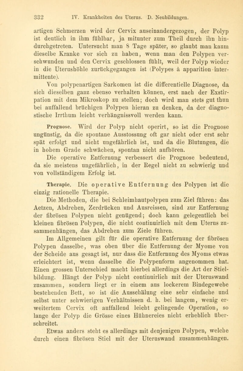 artigen Schmerzen wird der Cervix auseinandergezogen, der Polyp ist deutlich in ihm fühlbar, ja mitunter zum Theil durch ihn hin- durchgetreten. Untersucht man 8 Tage später, so glaubt man kaum dieselbe Kranke vor sich zu haben, wenn man den Polypen ver- schwunden und den Cervix geschlossen fühlt, weil der Polyp wieder in die Uterushöhle zurückgegangen ist (Polypes ä apparition inter- mittente). Von polypenartigen Sarkomen ist die differentielle Diagnose, da sich dieselben ganz ebenso verhalten können, erst nach der Exstir- pation mit dem Mikroskop zu stellen; doch wird man stets gut thun bei auffallend brüchigen Polypen hieran zu denken, da der diagno- stische Irrthum leicht verhängnissvoll werden kann. Prognose. Wird der Polyp nicht operirt, so ist die Prognose ungünstig, da die spontane Ausstossung oft gar nicht oder erst sehr spät erfolgt und nicht ungefährlich ist, und da die Blutungen, die in hohem Grade schwächen, spontan nicht aufhören. Die operative Entfernung verbessert die Prognose bedeutend, da sie meistens ungefährlich, in der Kegel nicht zu schwierig und von vollständigem Erfolg ist. Therapie. Die operative Entfernung des Polypen ist die einzig rationelle Therapie. Die Methoden, die bei Schleimhautpolypen zum Ziel führen: das Aetzen, Abdrehen, Zerdrücken und Ausreissen, sind zur Entfernung der fibrösen Polypen nicht genügend; doch kann gelegentlich bei kleinen fibrösen Polypen, die nicht continuirlich mit dem Uterus zu- sammenhängen, das Abdrehen zum Ziele führen. Im Allgemeinen gilt für die operative Entfernung der fibrösen Polypen dasselbe, was oben über die Entfernung der Myome von der Scheide aus gesagt ist, nur dass die Entfernung des Myoms etwas erleichtert ist, wenn dasselbe die Polypenform angenommen hat. Einen grossen Unterschied macht hierbei allerdings die Art der Stiel- bildung. Hängt der Polyp nicht continuirlich mit der Uteruswand zusammen, sondern liegt er in einem aus lockerem Bindegewebe bestehenden Bett, so ist die Ausschälung eine sehr einfache und selbst unter schwierigen Verhältnissen d. h. bei langem, wenig er- weitertem Cervix oft auffallend leicht gelingende Operation, so lange der Polyp die Grösse eines Hühnereies nicht erheblich über- schreitet. Etwas anders steht es allerdings mit denjenigen Polypen, welche durch einen fibrösen Stiel mit der Uteruswand zusammenhängen.
