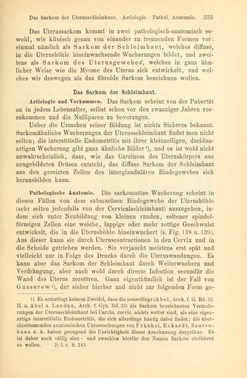 Das Uterussarkom kommt in zwei pathologisch-anatomisch so- wohl, wie klinisch genau von einander zu trennenden Formen vor: einmal nämlich als Sarkom der Schleimhaut, welches diffuse, in die Uterushöhle hineinwachsende Wucherungen bildet, und zwei- tens als Sarkom des Uterus ge webe s*, welches in ganz ähn- licher Weise wie die Myome des Uterus sich entwickelt, und wel- ches wir deswegen als das fibroide Sarkom bezeichnen wollen. Das Sarkom der Schleimhaut. Aetiologie und Torkommen. Das Sarkom scheint von der Pubertät an in jedem Lebensalter, selbst schon vor den zwanziger Jahren vor- zukommen und die Nulliparen zu bevorzugen. Ueber die Ursachen seiner Bildung ist nichts Sicheres bekannt. Sarkomähnliche Wucherungen der Uterusschleimhaut findet man nicht selten; die interstitielle Endometritis mit ihrer kleinzelligen, decidua- artigen Wucherung gibt ganz ähnliche Bilder '), und es ist wohl nicht unwahrscheinlich, dass, wie das Carcinom des Uteruskörpers aus neugebildeten Drüsen entsteht, das diffuse Sarkom der Schleimhaut aus den gereizten Zellen des interglandulären Bindegewebes sich herausbilden kann. Pathologische Anatomie. Die sarkomatöse Wucherung scheint in diesen Fällen von dem submucösen Bindegewebe der Uterushöhle (sehr selten jedenfalls von der Cervicalschleimhaut) auszugehen, in- dem sich unter Neubildung von kleinen runden, seltener spindel- förmigen Zellen eine weiche, lappige oder mehr zottige Geschwulst entwickelt, die in die Uterushöhle hineinwuchert (s. Fig. 138 u. 139). Aus dieser kann sie durch Uteruscontractionen in den Cervix und in die Scheide getrieben werden. Sie verjaucht meistens erst spät und vielleicht nur in Folge des Drucks durch die Uteruswandungen. Es kann aber das Sarkom der Schleimhaut durch Weiterwuchern und Verdrängung, aber auch wohl durch directe Infection secundär die Wand des Uterus zerstören. Ganz eigenthümlich ist der Fall von Gusserow-), der sicher hierher und nicht zur folgenden Form ge- 1) Es unterliegt keinem Zweifel, dass die neuerdings (Abel, Arch. f. G. Bd. 32. IL u.Abel u. Landau, Arch. f. Gyn. Bd. 35) als Sarkom bezeichneten Verände- rungen der Uterusschleimhaut bei Carcin. cervic. nichts weiter sind, als eine eigen- artige interstitielle Endometritis, die sich allerdings häufig dabei findet; die über- einstimmenden anatomischen Untersuchungen von Franke 1, Eckardt, Sauren- haus u. A. haben genügend die Unrichtigkeit dieser Anschauung dargethan. Es ist daher auch völlig sinn- und zwecklos hierfür den Namen Sarkom einführen zu wollen. 2) 1. c. S. 242.