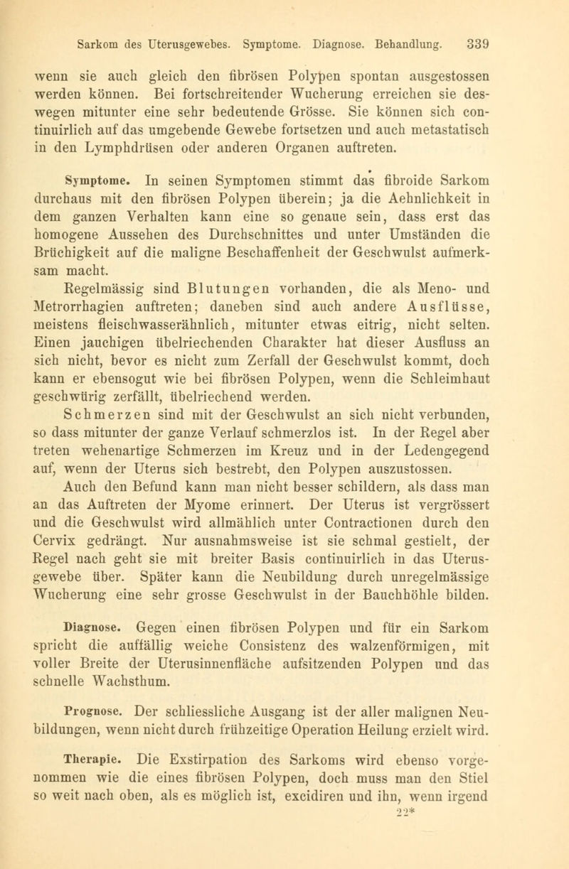 wenn sie auch gleich den fibrösen Polypen spontan ausgestossen werden können. Bei fortschreitender Wucherung erreichen sie des- wegen mitunter eine sehr bedeutende Grösse. Sie können sich con- tinuirlich auf das umgebende Gewebe fortsetzen und auch metastatisch in den Lymphdrüsen oder anderen Organen auftreten. Symptome. In seinen Symptomen stimmt das fibroide Sarkom durchaus mit den fibrösen Polypen tiberein; ja die Aehnlichkeit in dem ganzen Verhalten kann eine so genaue sein, dass erst das homogene Aussehen des Durchschnittes und unter Umständen die Brüchigkeit auf die maligne Beschaffenheit der Geschwulst aufmerk- sam macht. Regelmässig sind Blutungen vorhanden, die als Meno- und Metrorrhagien auftreten; daneben sind auch andere Ausflüsse, meistens fleischwasserähnlich, mitunter etwas eitrig, nicht selten. Einen jauchigen übelriechenden Charakter hat dieser Ausfluss an sich nicht, bevor es nicht zum Zerfall der Geschwulst kommt, doch kann er ebensogut wie bei fibrösen Polypen, wenn die Schleimhaut geschwürig zerfällt, übelriechend werden. Schmerzen sind mit der Geschwulst an sich nicht verbunden, so dass mitunter der ganze Verlauf schmerzlos ist. In der Regel aber treten wehenartige Schmerzen im Kreuz und in der Ledengegend auf, wenn der Uterus sich bestrebt, den Polypen auszustossen. Auch den Befund kann man nicht besser schildern, als dass man an das Auftreten der Myome erinnert. Der Uterus ist vergrössert und die Geschwulst wird allmählich unter Contractionen durch den Cervix gedrängt. Nur ausnahmsweise ist sie schmal gestielt, der Regel nach geht sie mit breiter Basis continuirlich in das Uterus- gewebe über. Später kann die Neubildung durch unregelmässige Wucherung eine sehr grosse Geschwulst in der Bauchhöhle bilden. Diagnose. Gegen einen fibrösen Polypen und für ein Sarkom spricht die auffällig weiche Consistenz des walzenförmigen, mit voller Breite der Uterusinnenfläche aufsitzenden Polypen und das schnelle Wachsthum. Prognose. Der schliessliche Ausgang ist der aller malignen Neu- bildungen, wenn nicht durch frühzeitige Operation Heilung erzielt wird. Therapie. Die Exstirpation des Sarkoms wird ebenso vorge- nommen wie die eines fibrösen Polypen, doch muss man den Stiel so weit nach oben, als es möglich ist, excidiren und ihn, wenn irgend