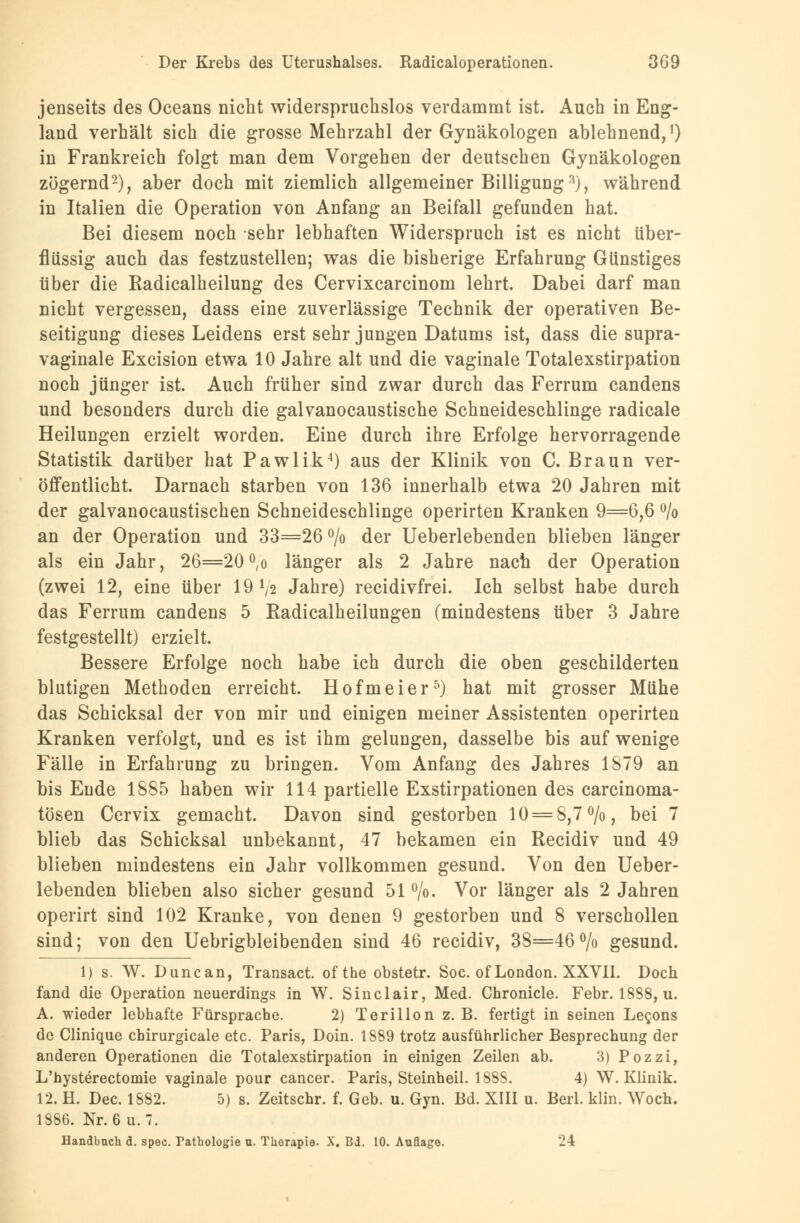 jenseits des Oceans nicht widerspruchslos verdammt ist. Auch in Eng- land verhält sich die grosse Mehrzahl der Gynäkologen ablehnend,1) in Frankreich folgt man dem Vorgehen der deutschen Gynäkologen zögernd2), aber doch mit ziemlich allgemeiner Billigung3), während in Italien die Operation von Anfang an Beifall gefunden hat. Bei diesem noch sehr lebhaften Widerspruch ist es nicht über- flüssig auch das festzustellen; was die bisherige Erfahrung Günstiges über die Radicalheilung des Cervixcarcinom lehrt. Dabei darf man nicht vergessen, dass eine zuverlässige Technik der operativen Be- seitigung dieses Leidens erst sehr jungen Datums ist, dass die supra- vaginale Excision etwa 10 Jahre alt und die vaginale Totalexstirpation noch jünger ist. Auch früher sind zwar durch das Ferrum candens und besonders durch die galvanocaustische Schneideschlinge radicale Heilungen erzielt worden. Eine durch ihre Erfolge hervorragende Statistik darüber hat Pawlik4) aus der Klinik von C. Braun ver- öffentlicht. Darnach starben von 136 innerhalb etwa 20 Jahren mit der galvanocaustischen Schneideschlinge operirten Kranken 9=6,6 % an der Operation und 33=26 °/o der Ueberlebenden blieben länger als ein Jahr, 26=20 °,o länger als 2 Jahre nach der Operation (zwei 12, eine über 19 tyj Jahre) recidivfrei. Ich selbst habe durch das Ferrum candens 5 Radicalheilungen (mindestens über 3 Jahre festgestellt) erzielt. Bessere Erfolge noch habe ich durch die oben geschilderten blutigen Methoden erreicht. Hofmeier5) hat mit grosser Mühe das Schicksal der von mir und einigen meiner Assistenten operirten Kranken verfolgt, und es ist ihm gelungen, dasselbe bis auf wenige Fälle in Erfahrung zu bringen. Vom Anfang des Jahres 1879 an bis Ende 1885 haben wir 114 partielle Exstirpationen des carcinoma- tösen Cervix gemacht. Davon sind gestorben 10 = 8,7%, bei 7 blieb das Schicksal unbekannt, 47 bekamen ein Recidiv und 49 blieben mindestens ein Jahr vollkommen gesund. Von den Ueber- lebenden blieben also sicher gesund 51 °/o. Vor länger als 2 Jahren operirt sind 102 Kranke, von denen 9 gestorben und 8 verschollen sind; von den Uebrigbleibenden sind 46 recidiv, 38=46% gesund. 1) s. W. Duncan, Transact. ofthe obstetr. Soc. of London. XXVII. Doch fand die Operation neuerdings in W. Sinclair, Med. Chronicle. Febr. 1888, u. A. wieder lebhafte Fürsprache. 2) Terillon z.B. fertigt in seinen Lecons de Clinique chirurgicale etc. Paris, Doin. 1S89 trotz ausführlicher Besprechung der anderen Operationen die Totalexstirpation in einigen Zeilen ab. 3) Pozzi, L'hysterectomie vaginale pour Cancer. Paris, Steinheil. 1888. 4) W.Klinik. 12. H. Dec. 1882. 5) s. Zeitschr. f. Geb. u. Gyn. Bd. XIII u. Berl. klin. Woch. 1886. Nr. 6u. 7. Handbuch d. spee. Pathologie u. Therapie. X. Bd. 10. Auflage. 24