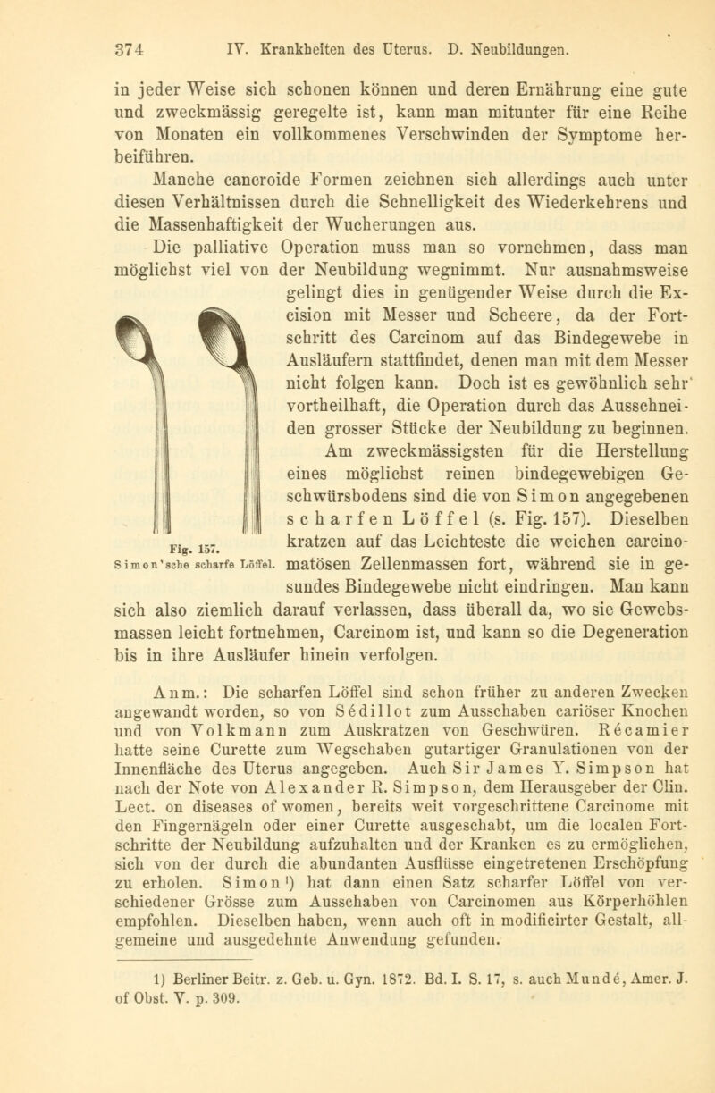 in jeder Weise sich schonen können und deren Ernährung eine gute und zweckmässig geregelte ist, kann man mitunter für eine Reihe von Monaten ein vollkommenes Verschwinden der Symptome her- beiführen. Manche cancroide Formen zeichnen sich allerdings auch unter diesen Verhältnissen durch die Schnelligkeit des Wiederkehrens und die Massenhaftigkeit der Wucherungen aus. Die palliative Operation muss man so vornehmen, dass man möglichst viel von der Neubildung wegnimmt. Nur ausnahmsweise gelingt dies in genügender Weise durch die Ex- cision mit Messer und Scheere, da der Fort- schritt des Carcinom auf das Bindegewebe in Ausläufern stattfindet, denen man mit dem Messer nicht folgen kann. Doch ist es gewöhnlich sehr' vorteilhaft, die Operation durch das Ausschnei- den grosser Stücke der Neubildung zu beginnen. Am zweckmässigsten für die Herstellung eines möglichst reinen bindegewebigen Ge- schwürsbodens sind die von Simon angegebenen scharfen Löffel (s. Fig. 157). Dieselben kratzen auf das Leichteste die weichen carcino- matösen Zellenmassen fort, während sie in ge- sundes Bindegewebe nicht eindringen. Man kann sich also ziemlich darauf verlassen, dass überall da, wo sie Gewebs- massen leicht fortnehmen, Carcinom ist, und kann so die Degeneration bis in ihre Ausläufer hinein verfolgen. Fig. 157. Simon1 sehe scharfe Löffel Anm.: Die scharfen Löffel sind schon früher zu anderen Zwecken angewandt worden, so von Sedillot zum Ausschaben cariöser Knochen und von Volkmann zum Auskratzen von Geschwüren. Recamier hatte seine Curette zum Wegschaben gutartiger Granulationen von der Innenfläche des Uterus angegeben. Auch Sir James Y.Simpson hat nach der Note von Alexander R. Simpson, dem Herausgeber der Clin. Lect. on diseases of women, bereits weit vorgeschrittene Carcinome mit den Fingernägeln oder einer Curette ausgeschabt, um die localen Fort- schritte der Neubildung aufzuhalten und der Kranken es zu ermöglichen, sich von der durch die abundanten Ausflüsse eingetretenen Erschöpfung zu erholen. Simon1) hat dann einen Satz scharfer Löffel von ver- schiedener Grösse zum Ausschaben von Carcinomen aus Körperhöhlen empfohlen. Dieselben haben, wenn auch oft in modificirter Gestalt, all- gemeine und ausgedehnte Anwendung gefunden. 1) Berliner Beitr. z. Geb. u. Gyn. 1872. Bd. I. S. IT, s. auch Munde, Amer. J. of Obst. V. p. 309.