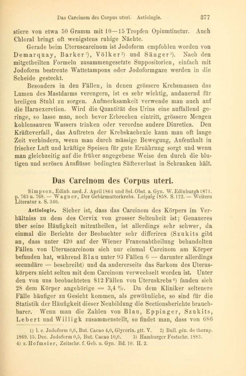 stiere von etwa 50 Gramm mit 10—15 Tropfen Opiumtinctur. Auch Chloral bringt oft wenigstens ruhige Nächte. Gerade beim Uteruscarcinom ist Jodoform empfohlen worden von Demarquay, Barker1), Völker2) und Sänger'). Nach den mitgetheilten Formeln zusammengesetzte Suppositorien, einfach mit Jodoform bestreute Wattetampons oder Jodoformgaze werden in die Scheide gesteckt. Besonders in den Fällen, in denen grössere Krebsmassen das Lumen des Mastdarms verengern, ist es sehr wichtig, andauernd für breiigen Stuhl zu sorgen. Aufmerksamkeit verwende man auch auf die Harnexcretion. Wird die Quantität des Urins eine auffallend ge- ringe, so lasse man, noch bevor Erbrechen eintritt, grössere Mengen kohlensauren Wassers trinken oder verordne andere Diuretica. Den Kräfteverfall, das Auftreten der Krebskachexie kann man oft lange Zeit verhindern, wenn man durch massige Bewegung, Aufenthalt in frischer Luft und kräftige Speisen für gute Ernährung sorgt und wenn man gleichzeitig auf die früher angegebene Weise den durch die blu- tigen und serösen Ausflüsse bedingten Säfteverlust in Schranken hält. Das Carcinom des Corpus uteri. Simpson, Edinb. med. J. April 1864 und Sei. Obst. a. Gyn. W. Edinburgh 1871. p. 763 u. 768. — Wagner, Der Gebärmutterkrebs. Leipzig 1858. S. 122. — Weitere Literatur s. S. 340. Aetiologie. Sicher ist, dass das Carcinom des Körpers im Ver- hältniss zu dem des Cervix von grosser Seltenheit ist; Genaueres über seine Häufigkeit mitzutheilen, ist allerdings sehr schwer, da einmal die Berichte der Beobachter sehr differiren (Szukits gibt an, dass unter 420 auf der Wiener Frauenabtheilung behandelten Fällen von Uteruscarcinom sich nur einmal Carcinom am Körper befunden hat, während Blau unter 93 Fällen 6 — darunter allerdings secundäre — beschreibt) und da andererseits das Sarkom des Uterus- körpers nicht selten mit dem Carcinom verwechselt worden ist. Unter den von uns beobachteten 812 Fällen von Uteruskrebs4) fanden sich 28 dem Körper angehörige = 3,4 %. Da dem Kliniker seltenere Fälle häufiger zu Gesicht kommen, als gewöhnliche, so sind für die Statistik der Häufigkeit dieser Neubildung die Sectionsberichte brauch- barer. Wenn man die Zahlen von Blau, Eppinger, Szukits, Lebert undWilligk zusammenstellt, so findet man, dass von 6S6 1) 1. c. Jodoform 0,6, But. Cacao 4,0, Glycerin. gtt. V. 2) Bull. gen. de therap. 1869. 15. Dec. Jodoform 0,5, But. Cacao 10,0. 3) Hamburger Festschr. 1883. 4) s. Hofmeier, Zeitschr. f. Geb. u. Gyn. Bd. 10. H. 2.