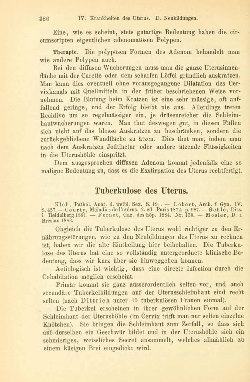 Eine, wie es scheint, stets gutartige Bedeutung haben die cir- cumscripten eigentlichen adenomatösen Polypen. Therapie. Die polypösen Formen des Adenom behandelt man wie andere Polypen auch. Bei den diffusen Wucherungen muss man die ganze Uterusinnen- fläche mit der Curette oder dem scharfen Löffel gründlich auskratzen. Man kann dies eventuell ohne vorausgegangene Dilatation des Cer- vixkanals mit Quellmitteln in der früher beschriebenen Weise vor- nehmen. Die Blutung beim Kratzen ist eine sehr massige, oft auf- fallend geringe, und der Erfolg bleibt nie aus. Allerdings treten Recidive um so regelmässiger ein, je drüsenreicher die Schleim- hautwucherungen waren. Man thut deswegen gut, in diesen Fällen sich nicht auf das blosse Auskratzen zu beschränken, sondern die zurückgebliebene Wundfläche zu ätzen. Dies thut man, indem man nach dem Auskratzen Jodtinctur oder andere ätzende Flüssigkeiten in die Uterushöhle einspritzt. Dem ausgesprochen diffusen Adenom kommt jedenfalls eine so maligne Bedeutung zu, dass es die Exstirpation des Uterus rechtfertigt. Tuberkulose des Uterus. Klob, Pathol. Anat. d. weibl. Sex. S. 191. — Lebert, Aren. f. Gyn. IV. S. 457. — Courty, Maladies del'uterus. 2. ed. Paris 1872. p. 987. — Gehle, Diss. i. Heidelberg 1881. — Fernet, Gaz. des höp. 1884. Nr. 150. — Mosler, D. i. Breslau 1883. Obgleich die Tuberkulose des Uterus wohl richtiger zu den Er- nährungsstörungen, wie zu den Neubildungen des Uterus zu rechnen ist, haben wir die alte Eintheilung hier beibehalten. Die Tuberku- lose des Uterus hat eine so vollständig untergeordnete klinische Be- deutung, dass wir kurz über sie hinweggehen können. Aetiologisch ist wichtig, dass eine directe Infection durch die Cohabitation möglich erscheint. Primär kommt sie ganz ausserordentlich selten vor, und auch seeundäre Tuberkelbildungen auf der Uterusschleimhaut sind recht selten (nach Dittrich unter 40 tuberkulösen Frauen einmal). Die Tuberkel erscheinen in ihrer gewöhnlichen Form auf der Schleimhaut der Uterushöhle (im Cervix trifft man nur selten einzelne Knötchen). Sie bringen die Schleimhaut zum Zerfall, so dass sich auf derselben ein Geschwür bildet und in der Uterushöhle sich ein schmieriges, weissliches Secret ansammelt, welches allmählich zu einem käsigen Brei eingedickt wird.