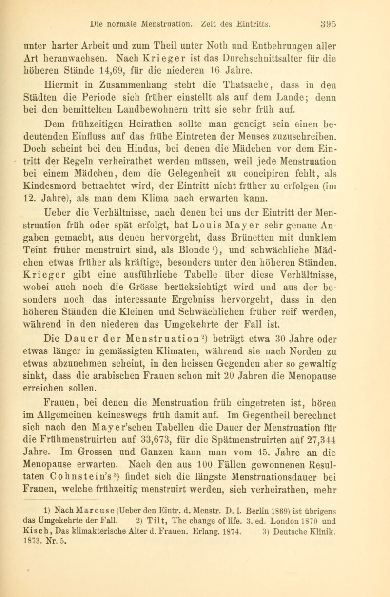 unter harter Arbeit und zum Theil unter Noth und Entbehrungen aller Art heranwachsen. Nach Krieger ist das Durchschnittsalter für die höheren Stände 14,69, für die niederen 16 Jahre. Hiermit in Zusammenhang steht die Thatsache, dass in den Städten die Periode sich früher einstellt als auf dem Lande; denn bei den bemittelten Landbewohnern tritt sie sehr früh auf. Dem frühzeitigen Heirathen sollte man geneigt sein einen be- deutenden Einfluss auf das frühe Eintreten der Menses zuzuschreiben. Doch scheint bei den Hindus, bei denen die Mädchen vor dem Ein- tritt der Regeln verheirathet werden müssen, weil jede Menstruation bei einem Mädchen, dem die Gelegenheit zu concipiren fehlt, als Kindesmord betrachtet wird, der Eintritt nicht früher zu erfolgen (im 12. Jahre), als man dem Klima nach erwarten kann. Ueber die Verhältnisse, nach denen bei uns der Eintritt der Men- struation früh oder spät erfolgt, hat Louis Mayer sehr genaue An- gaben gemacht, aus denen hervorgeht, dass Brünetten mit dunklem Teint früher menstruirt sind, als Blonde1), und schwächliche Mäd- chen etwas früher als kräftige, besonders unter den höheren Ständen. Krieger gibt eine ausführliche Tabelle über diese Verhältnisse, wobei auch noch die Grösse berücksichtigt wird und aus der be- sonders noch das interessante Ergebniss hervorgeht, dass in den höheren Ständen die Kleinen und Schwächlichen früher reif werden, während in den niederen das Umgekehrte der Fall ist. Die Dauer der Menstruation2) beträgt etwa 30 Jahre oder etwas länger in gemässigten Klimaten, während sie nach Norden zu etwas abzunehmen scheint, in den heissen Gegenden aber so gewaltig sinkt, dass die arabischen Frauen schon mit 20 Jahren die Menopause erreichen sollen. Frauen, bei denen die Menstruation früh eingetreten ist, hören im Allgemeinen keineswegs früh damit auf. Im Gegentheil berechnet sich nach den Mayer'schen Tabellen die Dauer der Menstruation für die Frühmenstruirten auf 33,673, für die Spätmenstruirten auf 27,344 Jahre. Im Grossen und Ganzen kann man vom 45. Jahre an die Menopause erwarten. Nach den aus 100 Fällen gewonnenen Resul- taten Cohnstein's3) findet sich die längste Menstruationsdauer bei Frauen, welche frühzeitig menstruirt werden, sich verheirathen, mehr 1) Nach Marcus e (Ueber den Eintr. d. Menstr. D. i. Berlin 1869) ist übrigens das Umgekehrte der Fall. 2) Tilt, The change of life. 3. ed. London 1870 und Kisch, Das klimakterische Alter d. Frauen. Erlang. 1874. 3) Deutsche Klinik. 1873. Nr. 5.