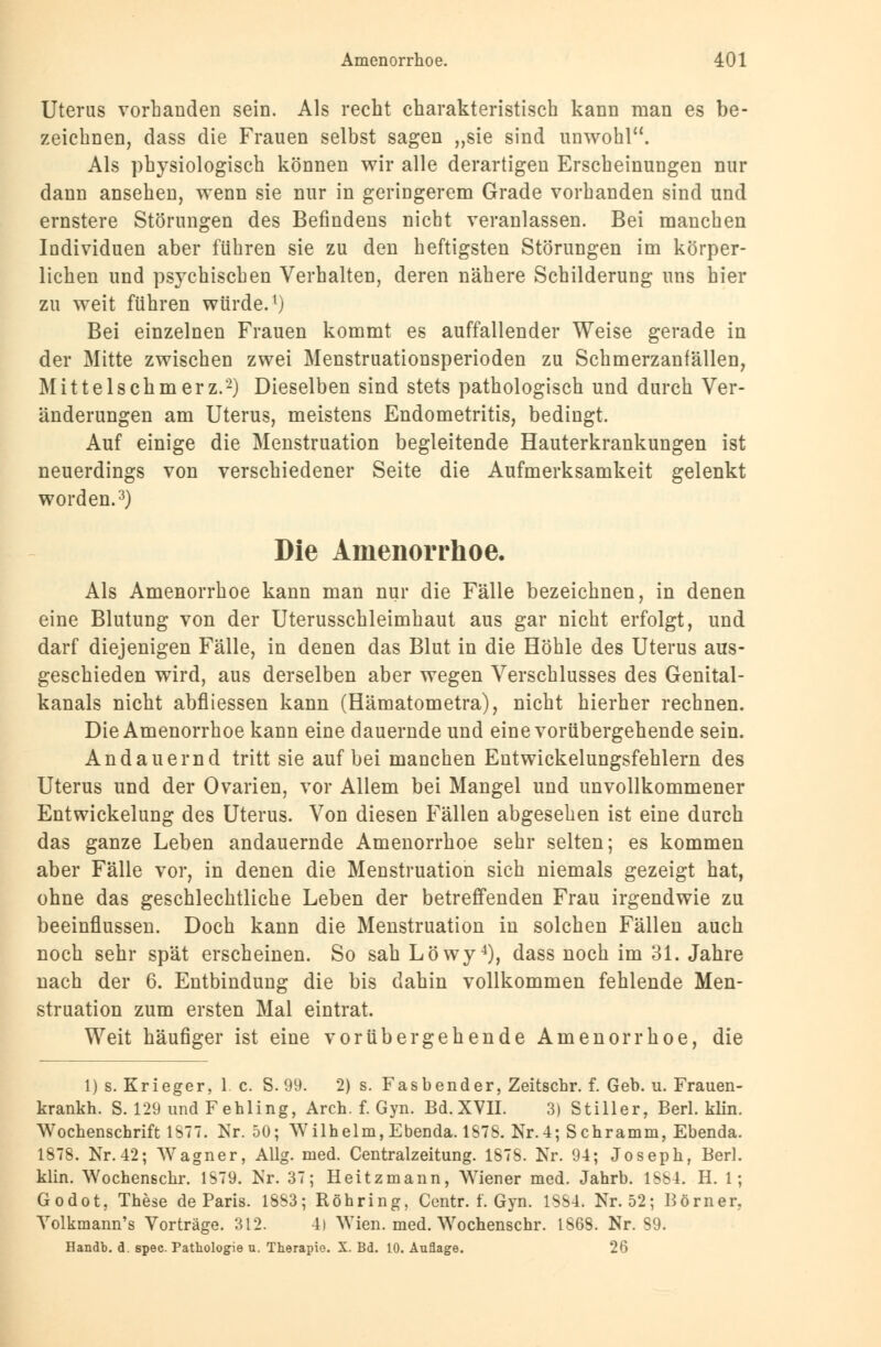 Uterus vorbanden sein. Als recht charakteristisch kann man es be- zeichnen, dass die Frauen selbst sagen „sie sind unwohl. Als physiologisch können wir alle derartigen Erscheinungen nur dann ansehen, wenn sie nur in geringerem Grade vorhanden sind und ernstere Störungen des Befindens nicht veranlassen. Bei manchen Individuen aber führen sie zu den heftigsten Störungen im körper- lichen und psychischen Verhalten, deren nähere Schilderung uns hier zu weit führen würde.1) Bei einzelnen Frauen kommt es auffallender Weise gerade in der Mitte zwischen zwei Menstruationsperioden zu Schmerzanfällen, Mittelschmerz.2) Dieselben sind stets pathologisch und durch Ver- änderungen am Uterus, meistens Endometritis, bedingt. Auf einige die Menstruation begleitende Hauterkrankungen ist neuerdings von verschiedener Seite die Aufmerksamkeit gelenkt worden.3) Die Amenorrhoe. Als Amenorrhoe kann man nur die Fälle bezeichnen, in denen eine Blutung von der Uterusschleimhaut aus gar nicht erfolgt, und darf diejenigen Fälle, in denen das Blut in die Höhle des Uterus aus- geschieden wird, aus derselben aber wegen Verschlusses des Genital- kanals nicht abfliessen kann (Hämatometra), nicht hierher rechnen. Die Amenorrhoe kann eine dauernde und eine vorübergehende sein. Andauernd tritt sie auf bei manchen Entwickelungsfehlern des Uterus und der Ovarien, vor Allem bei Mangel und unvollkommener Entwickelung des Uterus. Von diesen Fällen abgesehen ist eine durch das ganze Leben andauernde Amenorrhoe sehr selten; es kommen aber Fälle vor, in denen die Menstruation sich niemals gezeigt hat, ohne das geschlechtliche Leben der betreffenden Frau irgendwie zu beeinflussen. Doch kann die Menstruation in solchen Fällen auch noch sehr spät erscheinen. So sah Löwy4), dass noch im 31. Jahre nach der 6. Entbindung die bis dahin vollkommen fehlende Men- struation zum ersten Mal eintrat. Weit häufiger ist eine vorübergehende Amenorrhoe, die 1) s. Krieger, 1 c. S. 99. 2) s. Fasbender, Zeitschr. f. Geb. u. Frauen krankh. S. 129 und Fehling, Arch. f. Gyn. Bd. XVII. 3) Stiller, Berl. klin Wochenschrift IST. Kr. 50; Wilhelm, Ebenda. 1S7S. Nr.4; Schramm, Ebenda 1878. Nr. 42; Wagner, Allg. med. Centralzeitung. 1878. Nr. 94; Joseph, Berl klin. Wochenschr. 1S79. Nr. 37; Heitzmann, Wiener med. Jahrb. 1584. H. 1; Godot, These de Paris. 1883; Röhring, Centr. f. Gyn. 1884. Nr. 52; Born er, Yolkmann's Vorträge. 312. 4) Wien. med. Wochenschr. 1868. Nr. 89. Handb. d. spec. Pathologie u. Therapie. X. Bd. 10. Auflage. 26