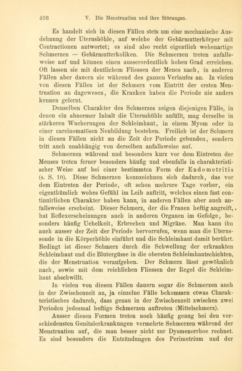 Es handelt sich in diesen Fällen stets um eine mechanische Aus- dehnung der Uterushöhle, auf welche der Gebärmutterkörper mit Contractionen antwortet; es sind also recht eigentlich wehenartige Schmerzen — Gebärmutterkoliken. Die Schmerzen treten anfalls- weise auf und können einen ausserordentlich hohen Grad erreichen. Oft lassen sie mit deutlichem Fliessen der Menes nach, in anderen Fällen aber dauern sie während des ganzen Verlaufes an. In vielen von diesen Fällen ist der Schmerz vom Eintritt der ersten Men- truation an dagewesen, die Kranken haben die Periode nie anders kennen gelernt. Denselben Charakter des Schmerzes zeigen diejenigen Fälle, in denen ein abnormer Inhalt die Uterushöhle anfüllt, mag derselbe in stärkeren Wucherungen der Schleimhaut, in einem Myom oder in einer carcinomatösen Neubildung bestehen. Freilich ist der Schmerz in diesen Fällen nicht an die Zeit der Periode gebunden, sondern tritt auch unabhängig von derselben anfallsweise auf. Schmerzen während und besonders kurz vor dem Eintreten der Menses treten ferner besonders häufig und ebenfalls in charakteristi- scher Weise auf bei einer bestimmten Form der Endometritis (s. S. 10). Diese Schmerzen kennzeichnen sich dadurch, das vor dem Eintreten der Periode, oft schon mehrere Tage vorher, ein eigenthümlich wehes Gefühl im Leib auftritt, welches einen fast con- tinuirlichen Charakter haben kann, in anderen Fällen aber auch an- fallsweise erscheint. Dieser Schmerz, der die Frauen heftig angreift, hat Reflexerscheinungen auch in anderen Organen im Gefolge, be- sonders häufig Uebelkeit, Erbrechen und Migräne. Man kann ihn auch ausser der Zeit der Periode hervorrufen, wenn man die Uterus- sonde in die Körperhöhle einführt und die Schleimhaut damit berührt. Bedingt ist dieser Schmerz durch die Schwellung der erkrankten Schleimhaut und die Blutergüsse in die obersten Schleimhautschichten, die der Menstruation voraufgehen. Der Schmerz lässt gewöhnlich nach, sowie mit dem reichlichen Fliessen der Regel die Schleim- haut abschwillt. In vielen von diesen Fällen dauern sogar die Schmerzen auch in der Zwischenzeit an, ja einzelne Fälle bekommen etwas Charak- teristisches dadurch, dass genau in der Zwischenzeit zwischen zwei Perioden jedesmal heftige Schmerzen auftreten (Mittelschmerz). Ausser diesen Formen treten noch häufig genug bei den ver- schiedensten Genitalerkrankungen vermehrte Schmerzen während der Menstruation auf, die man besser nicht zur Dysmenorrhoe rechnet. Es sind besonders die Entzündungen des Perimetrium und der