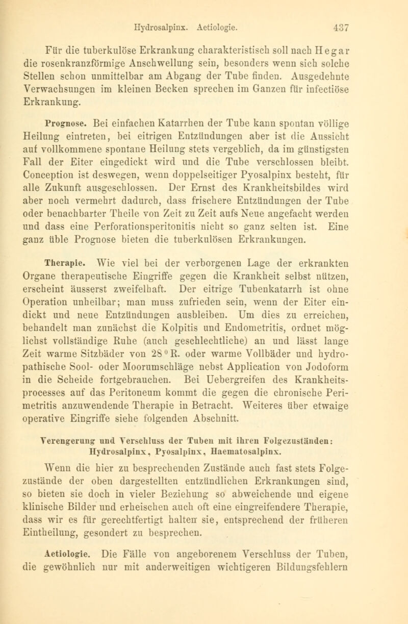 Für die tuberkulöse Erkrankung charakteristisch soll nach Hegar die rosenkranzförmige Anschwellung sein, besonders wenn sich solche Stellen schon unmittelbar am Abgang der Tube finden. Ausgedehnte Verwachsungen im kleinen Becken sprechen im Ganzen für infectiöse Erkrankung. Prognose. Bei einfachen Katarrhen der Tube kann spontan völlige Heilung eintreten, bei eitrigen Entzündungen aber ist die Aussicht auf vollkommene spontane Heilung stets vergeblich, da im günstigsten Fall der Eiter eingedickt wird und die Tube verschlossen bleibt. Conception ist deswegen, wenn doppelseitiger Pyosalpinx besteht, für alle Zukunft ausgeschlossen. Der Ernst des Krankheitsbildes wird aber noch vermehrt dadurch, dass frischere Entzündungen der Tube oder benachbarter Theile von Zeit zu Zeit aufs Neue angefacht werden und dass eine Perforationsperitonitis nicht so ganz selten ist. Eine ganz üble Prognose bieten die tuberkulösen Erkrankungen. Therapie. Wie viel bei der verborgenen Lage der erkrankten Organe therapeutische Eingriffe gegen die Krankheit selbst nützen, erscheint äusserst zweifelhaft. Der eitrige Tubenkatarrh ist ohne Operation unheilbar; man muss zufrieden sein, wenn der Eiter ein- dickt und neue Entzündungen ausbleiben. Um dies zu erreichen, behandelt man zunächst die Kolpitis und Endometritis, ordnet mög- lichst vollständige Kühe (auch geschlechtliche) an und lässt lange Zeit warme Sitzbäder von 28 ° R. oder warme Vollbäder und hydro- pathische Sool- oder Moorumschläge nebst Application von Jodoform in die Scheide fortgebrauchen. Bei Uebergreifen des Krankheits- processes auf das Peritoneum kommt die gegen die chronische Peri- metritis anzuwendende Therapie in Betracht. Weiteres über etwaige operative Eingriffe siehe folgenden Abschnitt. Verengerung und Verschluss der Tuben mit ihren Folgezustiinden: Hydrosalpinx, Pyosalpinx, Haematosalpinx. W^enn die hier zu besprechenden Zustände auch fast stets Folge- zustände der oben dargestellten entzündlichen Erkrankungen sind, so bieten sie doch in vieler Beziehung so abweichende und eigene klinische Bilder und erheischen auch oft eine eingreifendere Therapie, dass wir es für gerechtfertigt halten sie, entsprechend der früheren Eintheilung, gesondert zu besprechen. Aetiologie. Die Fälle von angeborenem Verschluss der Tuben, die gewöhnlich nur mit anderweitigen wichtigeren Bildungsfehlern