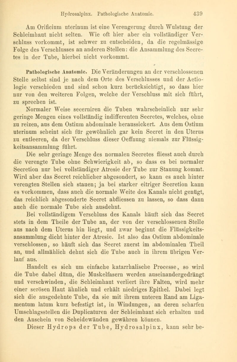 Am Orificium uterinum ist eine Verengerung durch Wulstung der Schleimhaut nicht selten. Wie oft hier aber ein vollständiger Ver- schluss vorkommt, ist schwer zu entscheiden, da die regelmässige Folge des Verschlusses an anderen Stellen: die Ansammlung des Secre- tes in der Tube, hierbei nicht vorkommt. Pathologische Anatomie. Die Veränderungen an der verschlossenen Stelle selbst sind je nach dem Orte des Verschlusses und der Aetio- logie verschieden und sind schon kurz berücksichtigt, so dass hier nur von den weiteren Folgen, welche der Verschluss mit sich führt, zu sprechen ist. Normaler Weise secerniren die Tuben wahrscheinlich nur sehr geringe Mengen eines vollständig indifferenten Secretes, welches, ohne zu reizen, aus dem Ostium abdominale heraussickert. Aus dem Ostium uterinum scheint sich für gewöhnlich gar kein Secret in den Uterus zu entleeren, da der Verschluss dieser Oeffnung niemals zur Flüssig- keitsansammlung führt. Die sehr geringe Menge des normalen Secretes fliesst auch durch die verengte Tube ohne Schwierigkeit ab, so dass es bei normaler Secretion nur bei vollständiger Atresie der Tube zur Stauung kommt. Wird aber das Secret reichlicher abgesondert, so kann es auch hinter verengten Stellen sich stauen; ja bei starker eitriger Secretion kann es vorkommen, dass auch die normale Weite des Kanals nicht genügt, das reichlich abgesonderte Secret abfliessen zu lassen, so dass dann auch die normale Tube sich ausdehnt. Bei vollständigem Verschluss des Kanals häuft sich das Secret stets in dem Theile der Tube an, der von der verschlossenen Stelle aus nach dem Uterus hin liegt, und zwar beginnt die Flüssigkeits- ansammlung dicht hinter der Atresie. Ist also das Ostium abdominale verschlossen, so häuft sich das Secret zuerst im abdominalen Theil an, und allmählich dehnt sich die Tube auch in ihrem übrigen Ver- lauf aus. Handelt es sich um einfache katarrhalische Processe, so wird die Tube dabei dünn, die Muskelfasern werden auseinandergedrängt und verschwinden, die Schleimhaut verliert ihre Falten, wird mehr einer serösen Haut ähnlich und erhält niedriges Epithel. Dabei legt sich die ausgedehnte Tube, da sie mit ihrem unteren Rand am Liga- mentum latum kurz befestigt ist, in Windungen, an deren scharfen Umschlagsstellen die Duplicaturen der Schleimhaut sich erhalten und den Anschein von Scheidewänden gewähren können. Dieser Hydrops der Tube, Hydrosalpinx, kann sehr be-